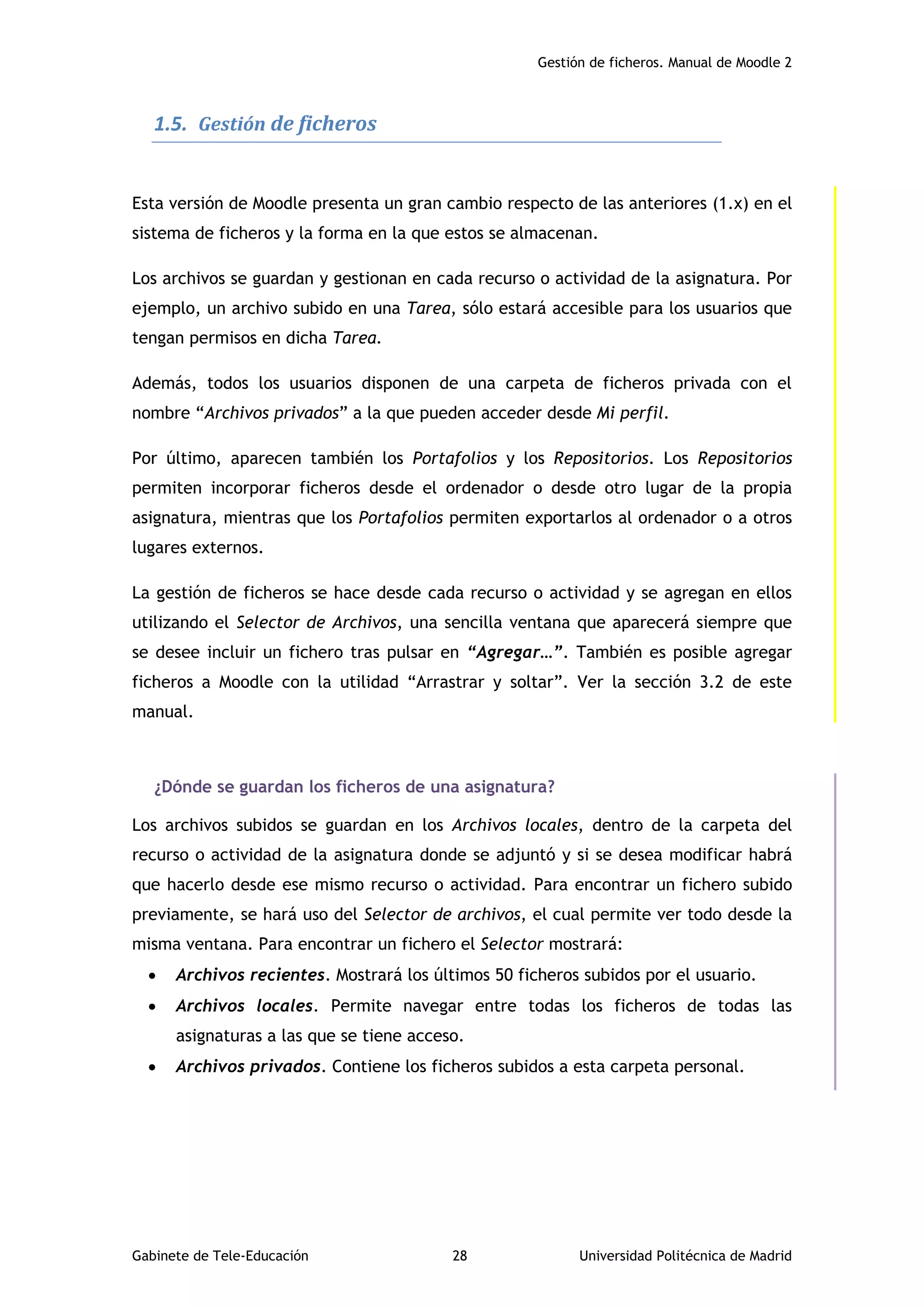 Gestión de ficheros. Manual de Moodle 2
Gabinete de Tele-Educación 28 Universidad Politécnica de Madrid
1.5. Gestión de ficheros
Esta versión de Moodle presenta un gran cambio respecto de las anteriores (1.x) en el
sistema de ficheros y la forma en la que estos se almacenan.
Los archivos se guardan y gestionan en cada recurso o actividad de la asignatura. Por
ejemplo, un archivo subido en una Tarea, sólo estará accesible para los usuarios que
tengan permisos en dicha Tarea.
Además, todos los usuarios disponen de una carpeta de ficheros privada con el
nombre “Archivos privados” a la que pueden acceder desde Mi perfil.
Por último, aparecen también los Portafolios y los Repositorios. Los Repositorios
permiten incorporar ficheros desde el ordenador o desde otro lugar de la propia
asignatura, mientras que los Portafolios permiten exportarlos al ordenador o a otros
lugares externos.
La gestión de ficheros se hace desde cada recurso o actividad y se agregan en ellos
utilizando el Selector de Archivos, una sencilla ventana que aparecerá siempre que
se desee incluir un fichero tras pulsar en “Agregar…”. También es posible agregar
ficheros a Moodle con la utilidad “Arrastrar y soltar”. Ver la sección 3.2 de este
manual.
¿Dónde se guardan los ficheros de una asignatura?
Los archivos subidos se guardan en los Archivos locales, dentro de la carpeta del
recurso o actividad de la asignatura donde se adjuntó y si se desea modificar habrá
que hacerlo desde ese mismo recurso o actividad. Para encontrar un fichero subido
previamente, se hará uso del Selector de archivos, el cual permite ver todo desde la
misma ventana. Para encontrar un fichero el Selector mostrará:
 Archivos recientes. Mostrará los últimos 50 ficheros subidos por el usuario.
 Archivos locales. Permite navegar entre todas los ficheros de todas las
asignaturas a las que se tiene acceso.
 Archivos privados. Contiene los ficheros subidos a esta carpeta personal.
 