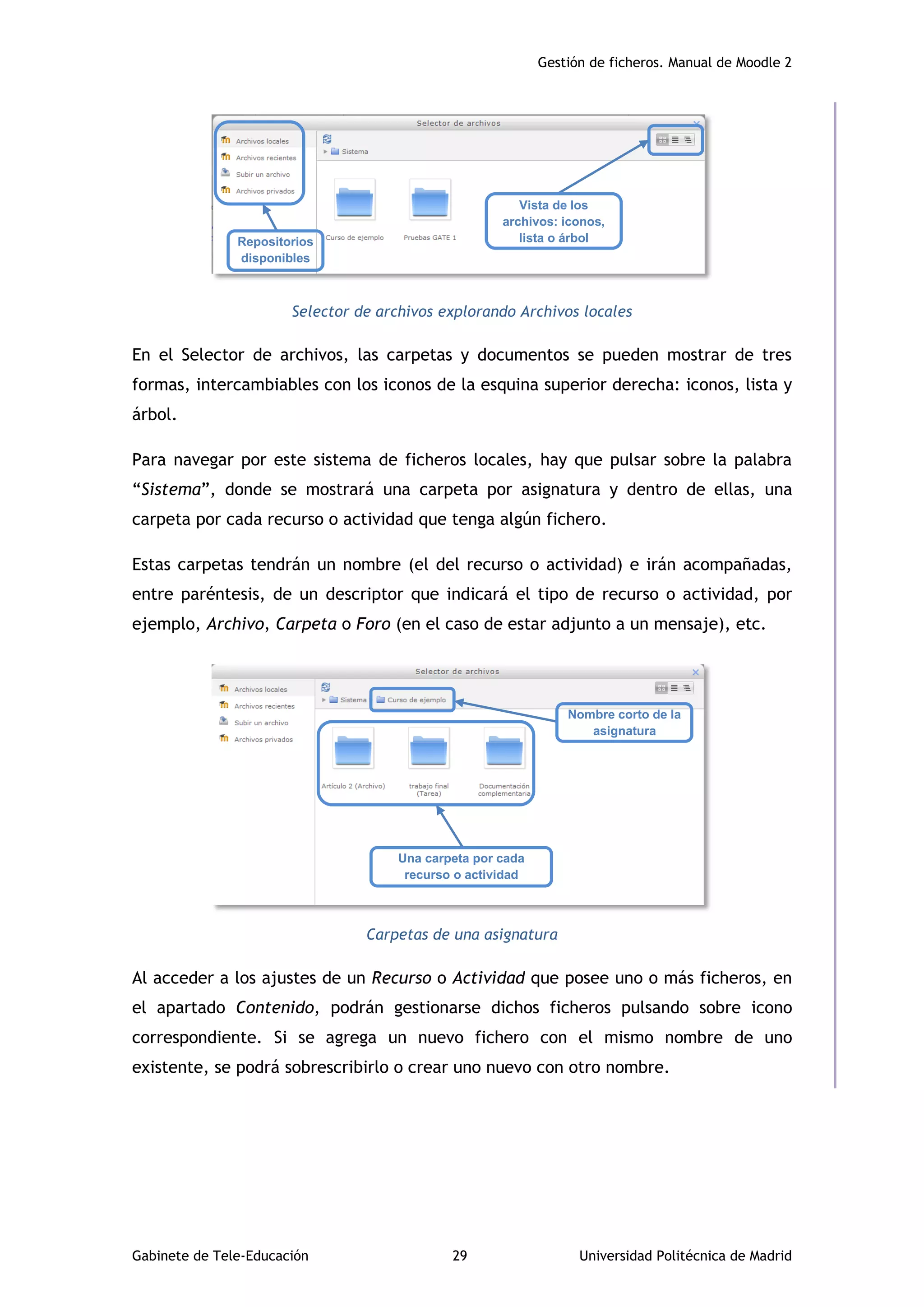 Gestión de ficheros. Manual de Moodle 2
Gabinete de Tele-Educación 29 Universidad Politécnica de Madrid
Selector de archivos explorando Archivos locales
En el Selector de archivos, las carpetas y documentos se pueden mostrar de tres
formas, intercambiables con los iconos de la esquina superior derecha: iconos, lista y
árbol.
Para navegar por este sistema de ficheros locales, hay que pulsar sobre la palabra
“Sistema”, donde se mostrará una carpeta por asignatura y dentro de ellas, una
carpeta por cada recurso o actividad que tenga algún fichero.
Estas carpetas tendrán un nombre (el del recurso o actividad) e irán acompañadas,
entre paréntesis, de un descriptor que indicará el tipo de recurso o actividad, por
ejemplo, Archivo, Carpeta o Foro (en el caso de estar adjunto a un mensaje), etc.
Carpetas de una asignatura
Al acceder a los ajustes de un Recurso o Actividad que posee uno o más ficheros, en
el apartado Contenido, podrán gestionarse dichos ficheros pulsando sobre icono
correspondiente. Si se agrega un nuevo fichero con el mismo nombre de uno
existente, se podrá sobrescribirlo o crear uno nuevo con otro nombre.
Vista de los
archivos: iconos,
lista o árbol
Nombre corto de la
asignatura
Una carpeta por cada
recurso o actividad
Repositorios
disponibles
 