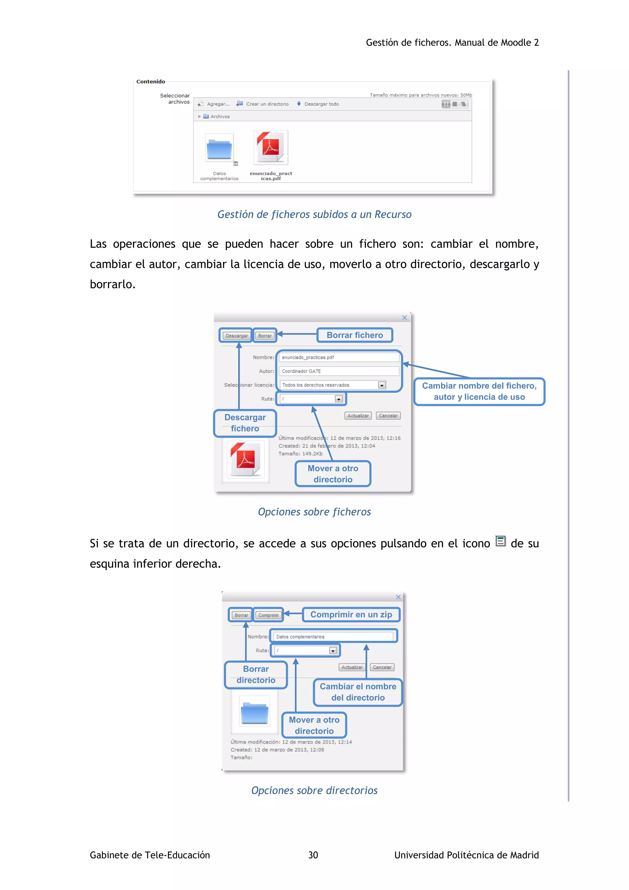 Gestión de ficheros. Manual de Moodle 2
Gabinete de Tele-Educación 30 Universidad Politécnica de Madrid
Gestión de ficheros subidos a un Recurso
Las operaciones que se pueden hacer sobre un fichero son: cambiar el nombre,
cambiar el autor, cambiar la licencia de uso, moverlo a otro directorio, descargarlo y
borrarlo.
Opciones sobre ficheros
Si se trata de un directorio, se accede a sus opciones pulsando en el icono de su
esquina inferior derecha.
Opciones sobre directorios
Cambiar nombre del fichero,
autor y licencia de uso
Y licencia de uso
Borrar fichero
Mover a otro
directorio
Descargar
fichero
Cambiar el nombre
del directorio
Comprimir en un zip
Mover a otro
directorio
Borrar
directorio
 