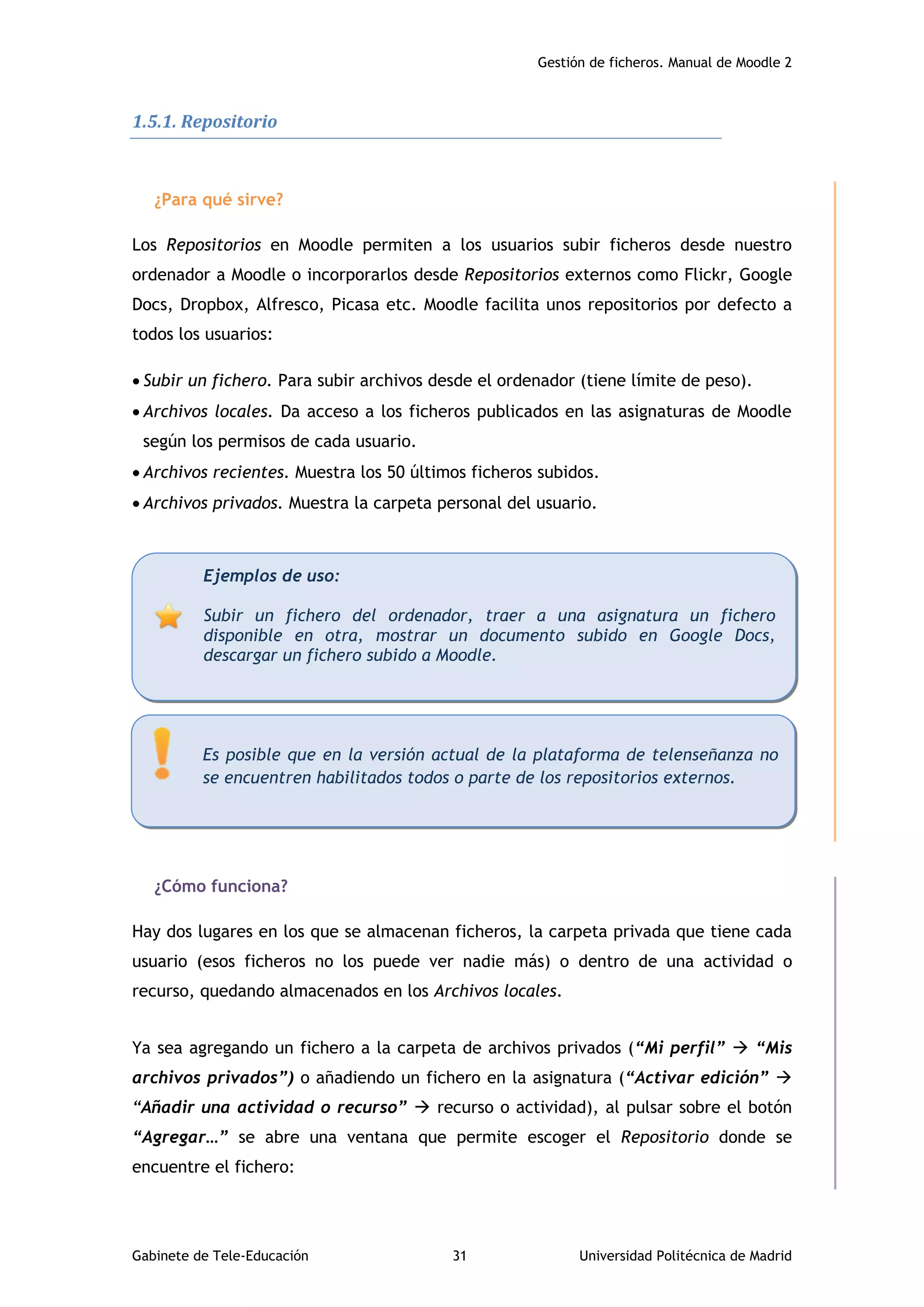 Gestión de ficheros. Manual de Moodle 2
Gabinete de Tele-Educación 31 Universidad Politécnica de Madrid
1.5.1. Repositorio
¿Para qué sirve?
Los Repositorios en Moodle permiten a los usuarios subir ficheros desde nuestro
ordenador a Moodle o incorporarlos desde Repositorios externos como Flickr, Google
Docs, Dropbox, Alfresco, Picasa etc. Moodle facilita unos repositorios por defecto a
todos los usuarios:
 Subir un fichero. Para subir archivos desde el ordenador (tiene límite de peso).
 Archivos locales. Da acceso a los ficheros publicados en las asignaturas de Moodle
según los permisos de cada usuario.
 Archivos recientes. Muestra los 50 últimos ficheros subidos.
 Archivos privados. Muestra la carpeta personal del usuario.
¿Cómo funciona?
Hay dos lugares en los que se almacenan ficheros, la carpeta privada que tiene cada
usuario (esos ficheros no los puede ver nadie más) o dentro de una actividad o
recurso, quedando almacenados en los Archivos locales.
Ya sea agregando un fichero a la carpeta de archivos privados (“Mi perfil”  “Mis
archivos privados”) o añadiendo un fichero en la asignatura (“Activar edición” 
“Añadir una actividad o recurso”  recurso o actividad), al pulsar sobre el botón
“Agregar…” se abre una ventana que permite escoger el Repositorio donde se
encuentre el fichero:
Ejemplos de uso:
Subir un fichero del ordenador, traer a una asignatura un fichero
disponible en otra, mostrar un documento subido en Google Docs,
descargar un fichero subido a Moodle.
Es posible que en la versión actual de la plataforma de telenseñanza no
se encuentren habilitados todos o parte de los repositorios externos.
 