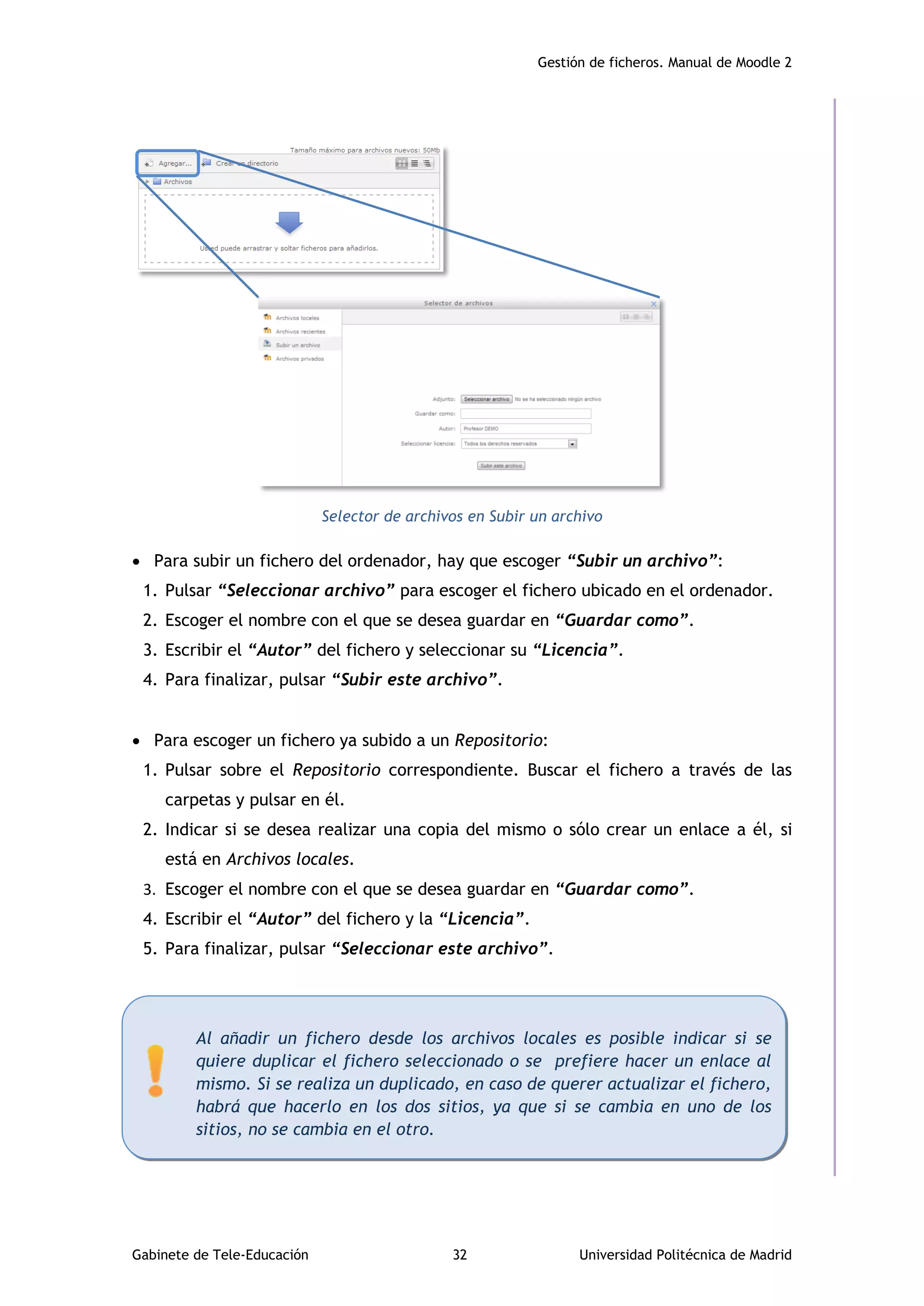 Gestión de ficheros. Manual de Moodle 2
Gabinete de Tele-Educación 32 Universidad Politécnica de Madrid
Selector de archivos en Subir un archivo
 Para subir un fichero del ordenador, hay que escoger “Subir un archivo”:
1. Pulsar “Seleccionar archivo” para escoger el fichero ubicado en el ordenador.
2. Escoger el nombre con el que se desea guardar en “Guardar como”.
3. Escribir el “Autor” del fichero y seleccionar su “Licencia”.
4. Para finalizar, pulsar “Subir este archivo”.
 Para escoger un fichero ya subido a un Repositorio:
1. Pulsar sobre el Repositorio correspondiente. Buscar el fichero a través de las
carpetas y pulsar en él.
2. Indicar si se desea realizar una copia del mismo o sólo crear un enlace a él, si
está en Archivos locales.
3. Escoger el nombre con el que se desea guardar en “Guardar como”.
4. Escribir el “Autor” del fichero y la “Licencia”.
5. Para finalizar, pulsar “Seleccionar este archivo”.
Al añadir un fichero desde los archivos locales es posible indicar si se
quiere duplicar el fichero seleccionado o se prefiere hacer un enlace al
mismo. Si se realiza un duplicado, en caso de querer actualizar el fichero,
habrá que hacerlo en los dos sitios, ya que si se cambia en uno de los
sitios, no se cambia en el otro.
 