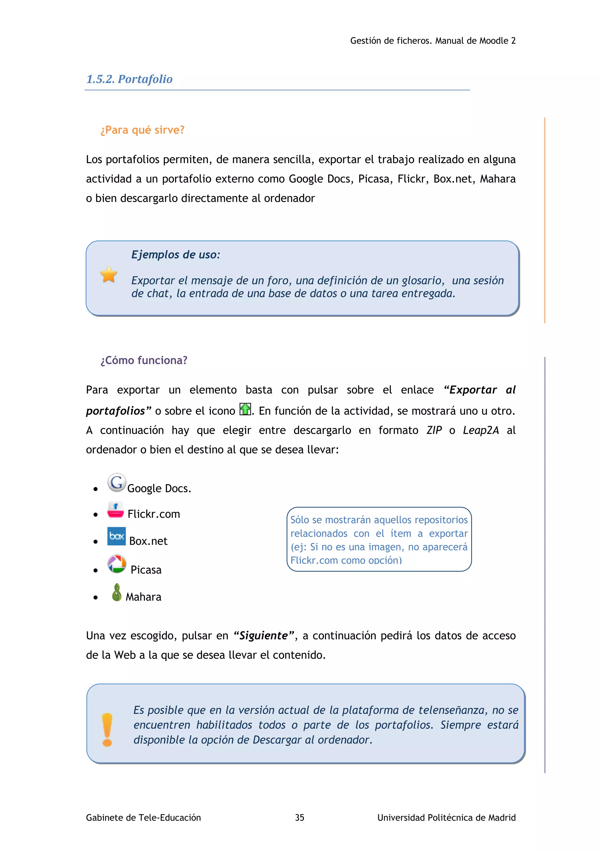 Gestión de ficheros. Manual de Moodle 2
Gabinete de Tele-Educación 35 Universidad Politécnica de Madrid
1.5.2. Portafolio
¿Para qué sirve?
Los portafolios permiten, de manera sencilla, exportar el trabajo realizado en alguna
actividad a un portafolio externo como Google Docs, Picasa, Flickr, Box.net, Mahara
o bien descargarlo directamente al ordenador
¿Cómo funciona?
Para exportar un elemento basta con pulsar sobre el enlace “Exportar al
portafolios” o sobre el icono . En función de la actividad, se mostrará uno u otro.
A continuación hay que elegir entre descargarlo en formato ZIP o Leap2A al
ordenador o bien el destino al que se desea llevar:
 Google Docs.
 Flickr.com
 Box.net
 Picasa
 Mahara
Una vez escogido, pulsar en “Siguiente”, a continuación pedirá los datos de acceso
de la Web a la que se desea llevar el contenido.
Ejemplos de uso:
Exportar el mensaje de un foro, una definición de un glosario, una sesión
de chat, la entrada de una base de datos o una tarea entregada.
Es posible que en la versión actual de la plataforma de telenseñanza, no se
encuentren habilitados todos o parte de los portafolios. Siempre estará
disponible la opción de Descargar al ordenador.
Sólo se mostrarán aquellos repositorios
relacionados con el ítem a exportar
(ej: Si no es una imagen, no aparecerá
Flickr.com como opción)
 