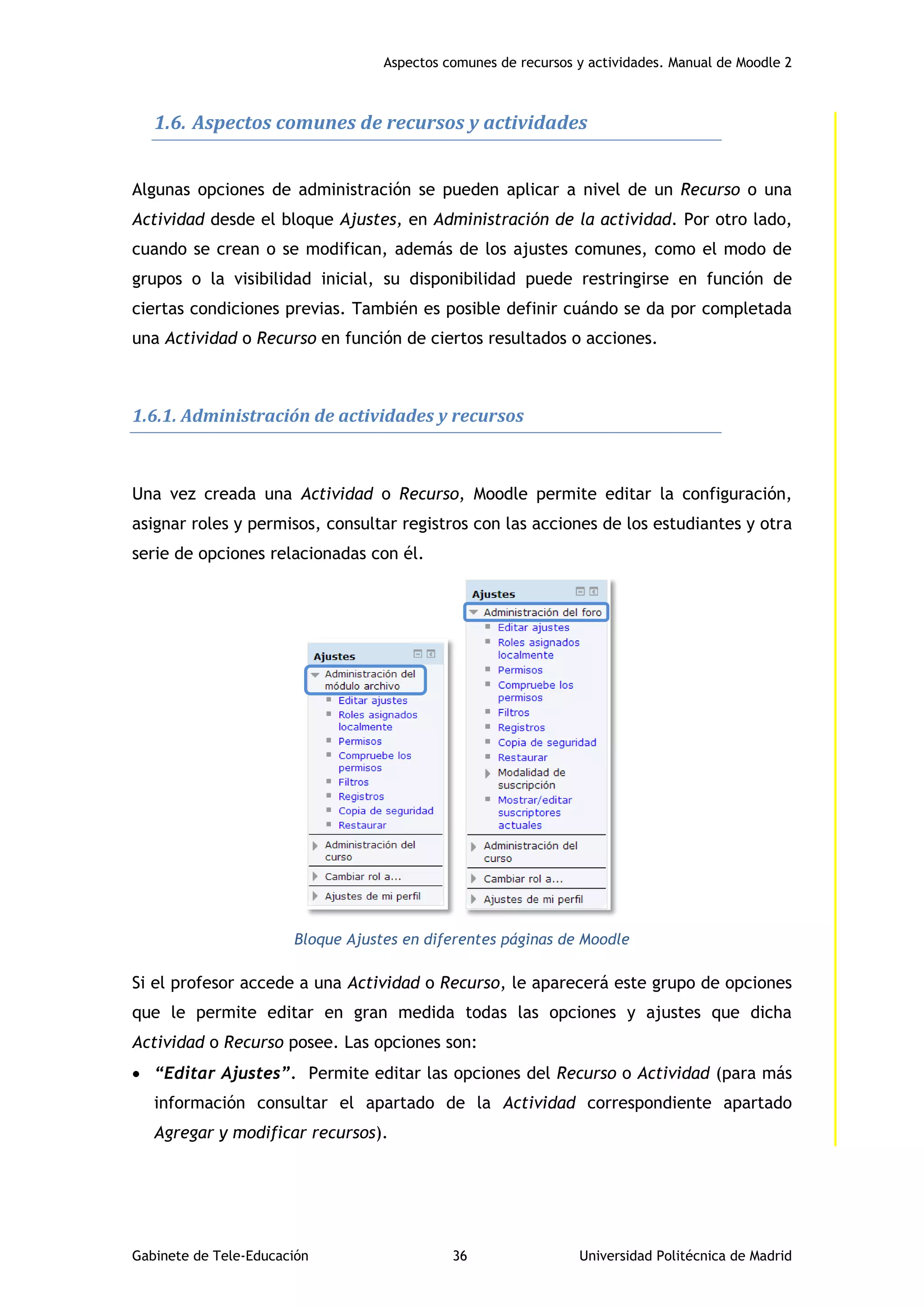 Aspectos comunes de recursos y actividades. Manual de Moodle 2
Gabinete de Tele-Educación 36 Universidad Politécnica de Madrid
1.6. Aspectos comunes de recursos y actividades
Algunas opciones de administración se pueden aplicar a nivel de un Recurso o una
Actividad desde el bloque Ajustes, en Administración de la actividad. Por otro lado,
cuando se crean o se modifican, además de los ajustes comunes, como el modo de
grupos o la visibilidad inicial, su disponibilidad puede restringirse en función de
ciertas condiciones previas. También es posible definir cuándo se da por completada
una Actividad o Recurso en función de ciertos resultados o acciones.
1.6.1. Administración de actividades y recursos
Una vez creada una Actividad o Recurso, Moodle permite editar la configuración,
asignar roles y permisos, consultar registros con las acciones de los estudiantes y otra
serie de opciones relacionadas con él.
Bloque Ajustes en diferentes páginas de Moodle
Si el profesor accede a una Actividad o Recurso, le aparecerá este grupo de opciones
que le permite editar en gran medida todas las opciones y ajustes que dicha
Actividad o Recurso posee. Las opciones son:
 “Editar Ajustes”. Permite editar las opciones del Recurso o Actividad (para más
información consultar el apartado de la Actividad correspondiente apartado
Agregar y modificar recursos).
 