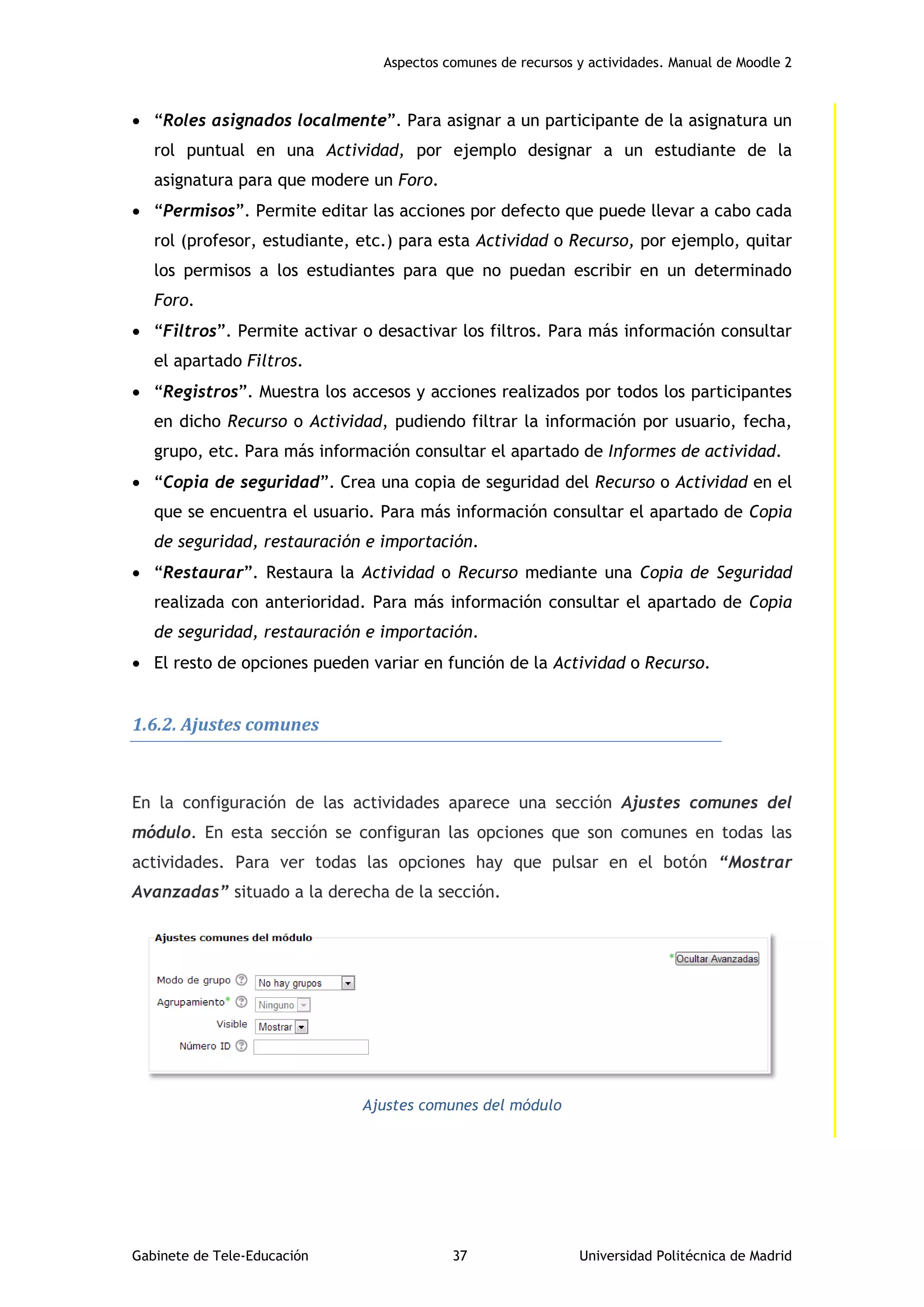Aspectos comunes de recursos y actividades. Manual de Moodle 2
Gabinete de Tele-Educación 37 Universidad Politécnica de Madrid
 “Roles asignados localmente”. Para asignar a un participante de la asignatura un
rol puntual en una Actividad, por ejemplo designar a un estudiante de la
asignatura para que modere un Foro.
 “Permisos”. Permite editar las acciones por defecto que puede llevar a cabo cada
rol (profesor, estudiante, etc.) para esta Actividad o Recurso, por ejemplo, quitar
los permisos a los estudiantes para que no puedan escribir en un determinado
Foro.
 “Filtros”. Permite activar o desactivar los filtros. Para más información consultar
el apartado Filtros.
 “Registros”. Muestra los accesos y acciones realizados por todos los participantes
en dicho Recurso o Actividad, pudiendo filtrar la información por usuario, fecha,
grupo, etc. Para más información consultar el apartado de Informes de actividad.
 “Copia de seguridad”. Crea una copia de seguridad del Recurso o Actividad en el
que se encuentra el usuario. Para más información consultar el apartado de Copia
de seguridad, restauración e importación.
 “Restaurar”. Restaura la Actividad o Recurso mediante una Copia de Seguridad
realizada con anterioridad. Para más información consultar el apartado de Copia
de seguridad, restauración e importación.
 El resto de opciones pueden variar en función de la Actividad o Recurso.
1.6.2. Ajustes comunes
En la configuración de las actividades aparece una sección Ajustes comunes del
módulo. En esta sección se configuran las opciones que son comunes en todas las
actividades. Para ver todas las opciones hay que pulsar en el botón “Mostrar
Avanzadas” situado a la derecha de la sección.
Ajustes comunes del módulo
 