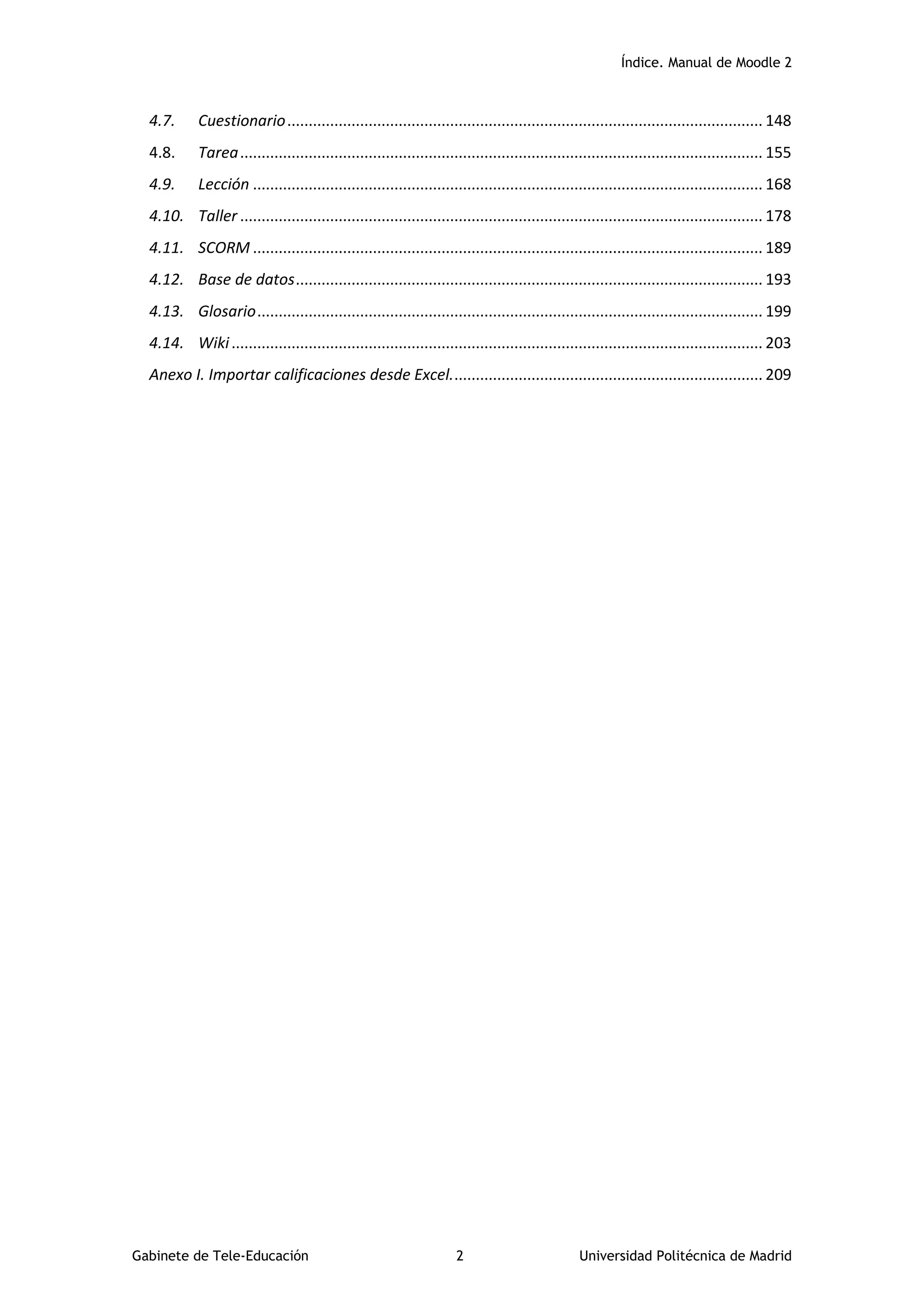 Índice. Manual de Moodle 2
Gabinete de Tele-Educación 2 Universidad Politécnica de Madrid
4.7. Cuestionario............................................................................................................... 148
4.8. Tarea.......................................................................................................................... 155
4.9. Lección ....................................................................................................................... 168
4.10. Taller .......................................................................................................................... 178
4.11. SCORM ....................................................................................................................... 189
4.12. Base de datos............................................................................................................. 193
4.13. Glosario...................................................................................................................... 199
4.14. Wiki............................................................................................................................ 203
Anexo I. Importar calificaciones desde Excel......................................................................... 209
 