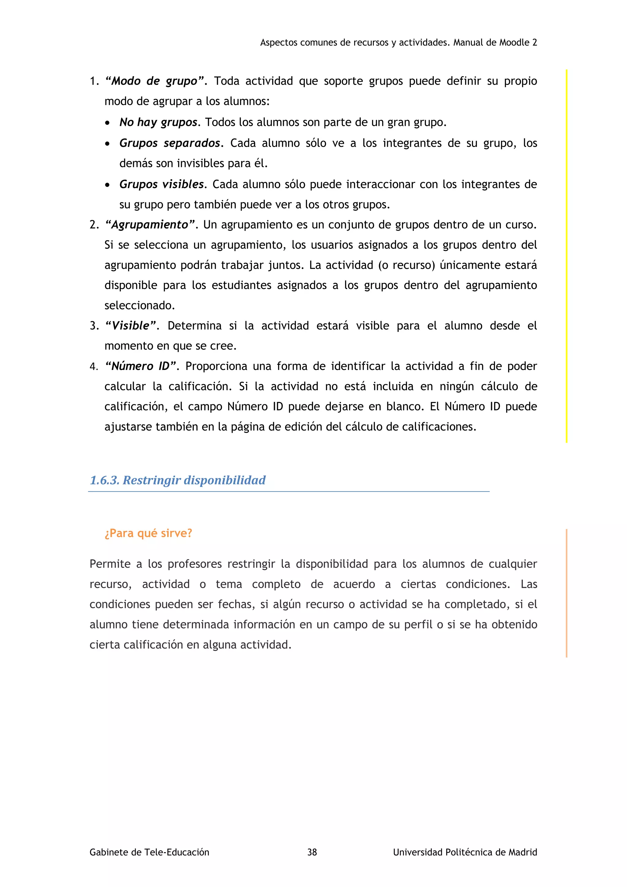 Aspectos comunes de recursos y actividades. Manual de Moodle 2
Gabinete de Tele-Educación 38 Universidad Politécnica de Madrid
1. “Modo de grupo”. Toda actividad que soporte grupos puede definir su propio
modo de agrupar a los alumnos:
 No hay grupos. Todos los alumnos son parte de un gran grupo.
 Grupos separados. Cada alumno sólo ve a los integrantes de su grupo, los
demás son invisibles para él.
 Grupos visibles. Cada alumno sólo puede interaccionar con los integrantes de
su grupo pero también puede ver a los otros grupos.
2. “Agrupamiento”. Un agrupamiento es un conjunto de grupos dentro de un curso.
Si se selecciona un agrupamiento, los usuarios asignados a los grupos dentro del
agrupamiento podrán trabajar juntos. La actividad (o recurso) únicamente estará
disponible para los estudiantes asignados a los grupos dentro del agrupamiento
seleccionado.
3. “Visible”. Determina si la actividad estará visible para el alumno desde el
momento en que se cree.
4. “Número ID”. Proporciona una forma de identificar la actividad a fin de poder
calcular la calificación. Si la actividad no está incluida en ningún cálculo de
calificación, el campo Número ID puede dejarse en blanco. El Número ID puede
ajustarse también en la página de edición del cálculo de calificaciones.
1.6.3. Restringir disponibilidad
¿Para qué sirve?
Permite a los profesores restringir la disponibilidad para los alumnos de cualquier
recurso, actividad o tema completo de acuerdo a ciertas condiciones. Las
condiciones pueden ser fechas, si algún recurso o actividad se ha completado, si el
alumno tiene determinada información en un campo de su perfil o si se ha obtenido
cierta calificación en alguna actividad.
 