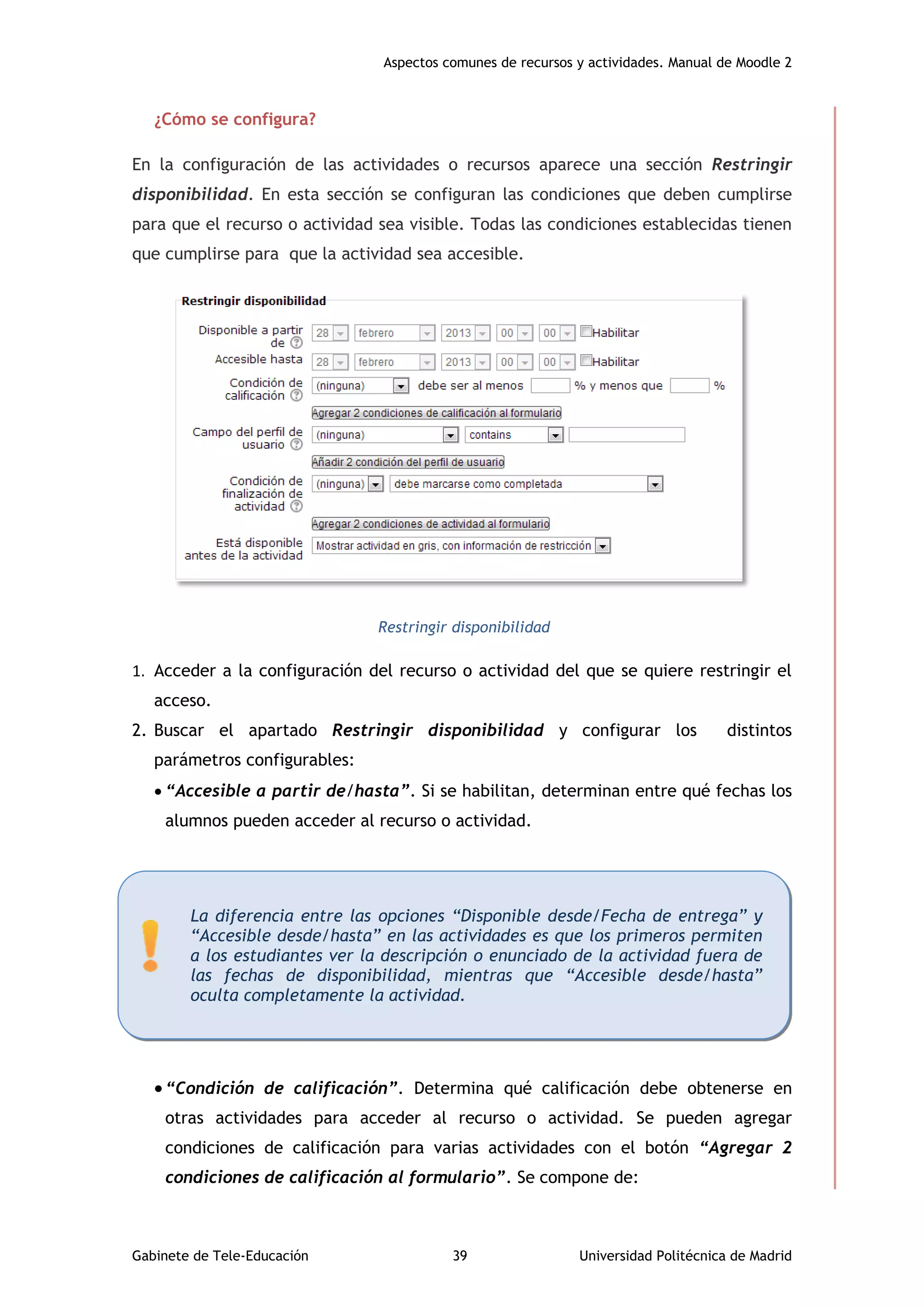 Aspectos comunes de recursos y actividades. Manual de Moodle 2
Gabinete de Tele-Educación 39 Universidad Politécnica de Madrid
¿Cómo se configura?
En la configuración de las actividades o recursos aparece una sección Restringir
disponibilidad. En esta sección se configuran las condiciones que deben cumplirse
para que el recurso o actividad sea visible. Todas las condiciones establecidas tienen
que cumplirse para que la actividad sea accesible.
Restringir disponibilidad
1. Acceder a la configuración del recurso o actividad del que se quiere restringir el
acceso.
2. Buscar el apartado Restringir disponibilidad y configurar los distintos
parámetros configurables:
 “Accesible a partir de/hasta”. Si se habilitan, determinan entre qué fechas los
alumnos pueden acceder al recurso o actividad.
“Condición de calificación”. Determina qué calificación debe obtenerse en
otras actividades para acceder al recurso o actividad. Se pueden agregar
condiciones de calificación para varias actividades con el botón “Agregar 2
condiciones de calificación al formulario”. Se compone de:
La diferencia entre las opciones “Disponible desde/Fecha de entrega” y
“Accesible desde/hasta” en las actividades es que los primeros permiten
a los estudiantes ver la descripción o enunciado de la actividad fuera de
las fechas de disponibilidad, mientras que “Accesible desde/hasta”
oculta completamente la actividad.
 