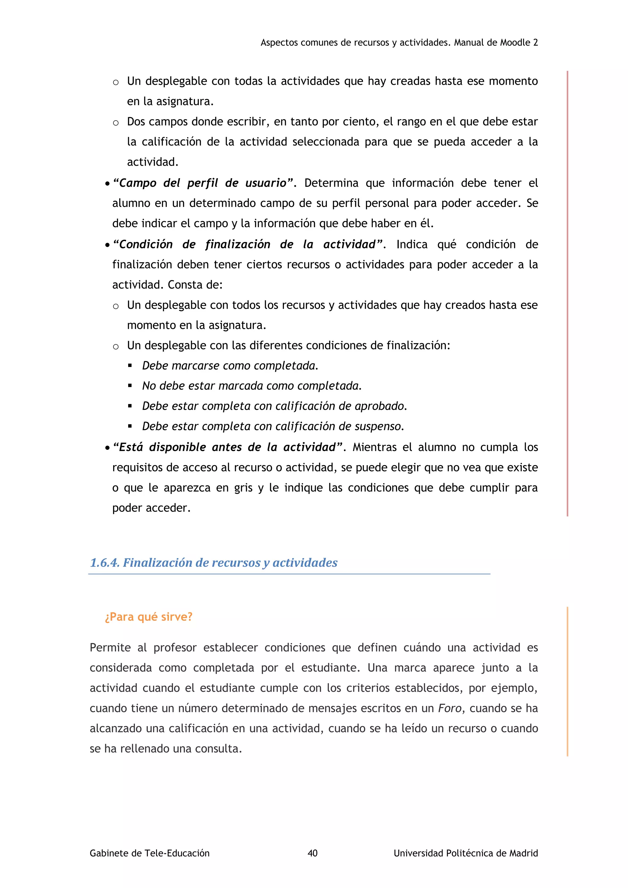 Aspectos comunes de recursos y actividades. Manual de Moodle 2
Gabinete de Tele-Educación 40 Universidad Politécnica de Madrid
o Un desplegable con todas la actividades que hay creadas hasta ese momento
en la asignatura.
o Dos campos donde escribir, en tanto por ciento, el rango en el que debe estar
la calificación de la actividad seleccionada para que se pueda acceder a la
actividad.
 “Campo del perfil de usuario”. Determina que información debe tener el
alumno en un determinado campo de su perfil personal para poder acceder. Se
debe indicar el campo y la información que debe haber en él.
 “Condición de finalización de la actividad”. Indica qué condición de
finalización deben tener ciertos recursos o actividades para poder acceder a la
actividad. Consta de:
o Un desplegable con todos los recursos y actividades que hay creados hasta ese
momento en la asignatura.
o Un desplegable con las diferentes condiciones de finalización:
 Debe marcarse como completada.
 No debe estar marcada como completada.
 Debe estar completa con calificación de aprobado.
 Debe estar completa con calificación de suspenso.
 “Está disponible antes de la actividad”. Mientras el alumno no cumpla los
requisitos de acceso al recurso o actividad, se puede elegir que no vea que existe
o que le aparezca en gris y le indique las condiciones que debe cumplir para
poder acceder.
1.6.4. Finalización de recursos y actividades
¿Para qué sirve?
Permite al profesor establecer condiciones que definen cuándo una actividad es
considerada como completada por el estudiante. Una marca aparece junto a la
actividad cuando el estudiante cumple con los criterios establecidos, por ejemplo,
cuando tiene un número determinado de mensajes escritos en un Foro, cuando se ha
alcanzado una calificación en una actividad, cuando se ha leído un recurso o cuando
se ha rellenado una consulta.
 