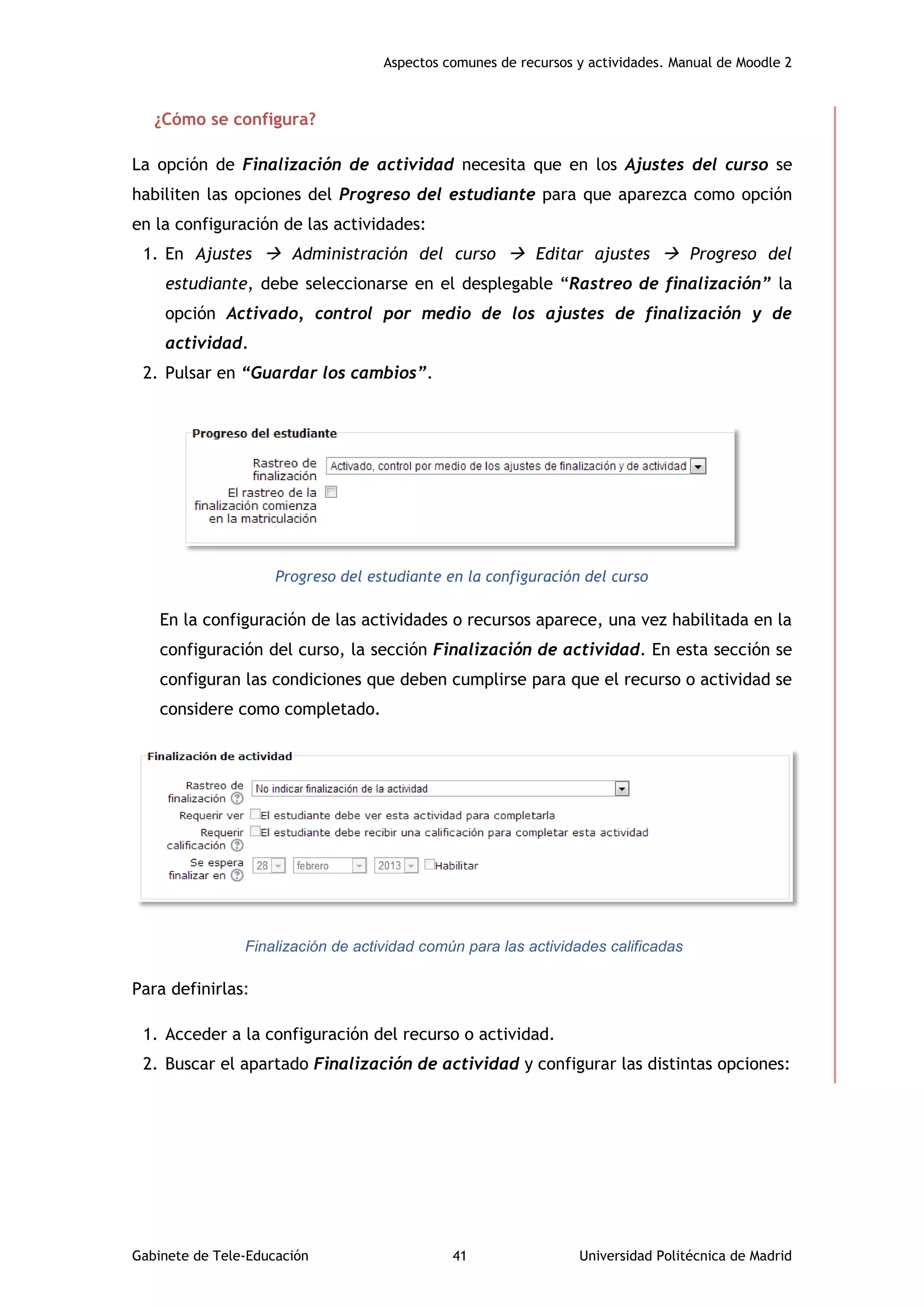 Aspectos comunes de recursos y actividades. Manual de Moodle 2
Gabinete de Tele-Educación 41 Universidad Politécnica de Madrid
¿Cómo se configura?
La opción de Finalización de actividad necesita que en los Ajustes del curso se
habiliten las opciones del Progreso del estudiante para que aparezca como opción
en la configuración de las actividades:
1. En Ajustes  Administración del curso  Editar ajustes  Progreso del
estudiante, debe seleccionarse en el desplegable “Rastreo de finalización” la
opción Activado, control por medio de los ajustes de finalización y de
actividad.
2. Pulsar en “Guardar los cambios”.
Progreso del estudiante en la configuración del curso
En la configuración de las actividades o recursos aparece, una vez habilitada en la
configuración del curso, la sección Finalización de actividad. En esta sección se
configuran las condiciones que deben cumplirse para que el recurso o actividad se
considere como completado.
Finalización de actividad común para las actividades calificadas
Para definirlas:
1. Acceder a la configuración del recurso o actividad.
2. Buscar el apartado Finalización de actividad y configurar las distintas opciones:
 
