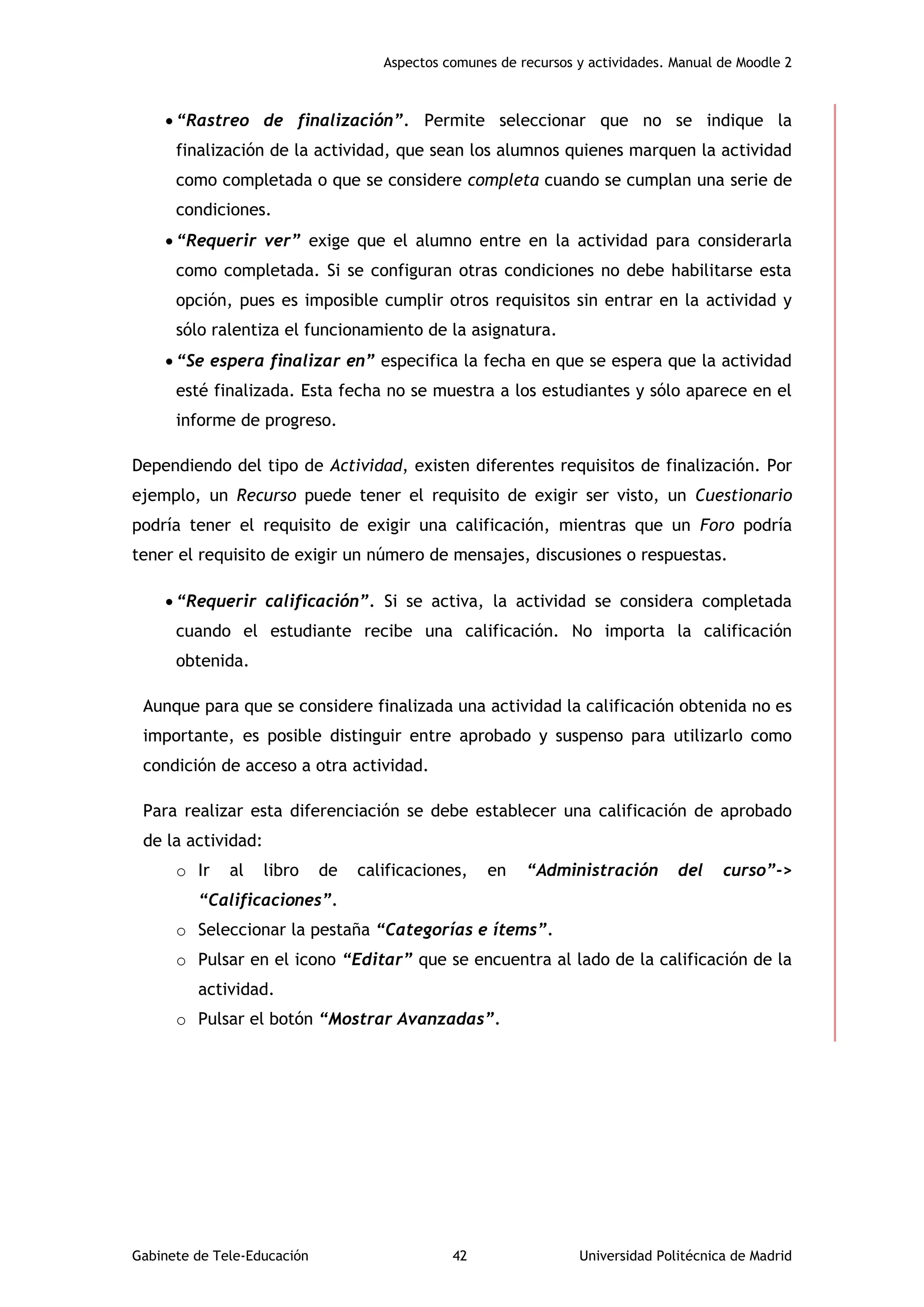 Aspectos comunes de recursos y actividades. Manual de Moodle 2
Gabinete de Tele-Educación 42 Universidad Politécnica de Madrid
 “Rastreo de finalización”. Permite seleccionar que no se indique la
finalización de la actividad, que sean los alumnos quienes marquen la actividad
como completada o que se considere completa cuando se cumplan una serie de
condiciones.
 “Requerir ver” exige que el alumno entre en la actividad para considerarla
como completada. Si se configuran otras condiciones no debe habilitarse esta
opción, pues es imposible cumplir otros requisitos sin entrar en la actividad y
sólo ralentiza el funcionamiento de la asignatura.
 “Se espera finalizar en” especifica la fecha en que se espera que la actividad
esté finalizada. Esta fecha no se muestra a los estudiantes y sólo aparece en el
informe de progreso.
Dependiendo del tipo de Actividad, existen diferentes requisitos de finalización. Por
ejemplo, un Recurso puede tener el requisito de exigir ser visto, un Cuestionario
podría tener el requisito de exigir una calificación, mientras que un Foro podría
tener el requisito de exigir un número de mensajes, discusiones o respuestas.
 “Requerir calificación”. Si se activa, la actividad se considera completada
cuando el estudiante recibe una calificación. No importa la calificación
obtenida.
Aunque para que se considere finalizada una actividad la calificación obtenida no es
importante, es posible distinguir entre aprobado y suspenso para utilizarlo como
condición de acceso a otra actividad.
Para realizar esta diferenciación se debe establecer una calificación de aprobado
de la actividad:
o Ir al libro de calificaciones, en “Administración del curso”->
“Calificaciones”.
o Seleccionar la pestaña “Categorías e ítems”.
o Pulsar en el icono “Editar” que se encuentra al lado de la calificación de la
actividad.
o Pulsar el botón “Mostrar Avanzadas”.
 