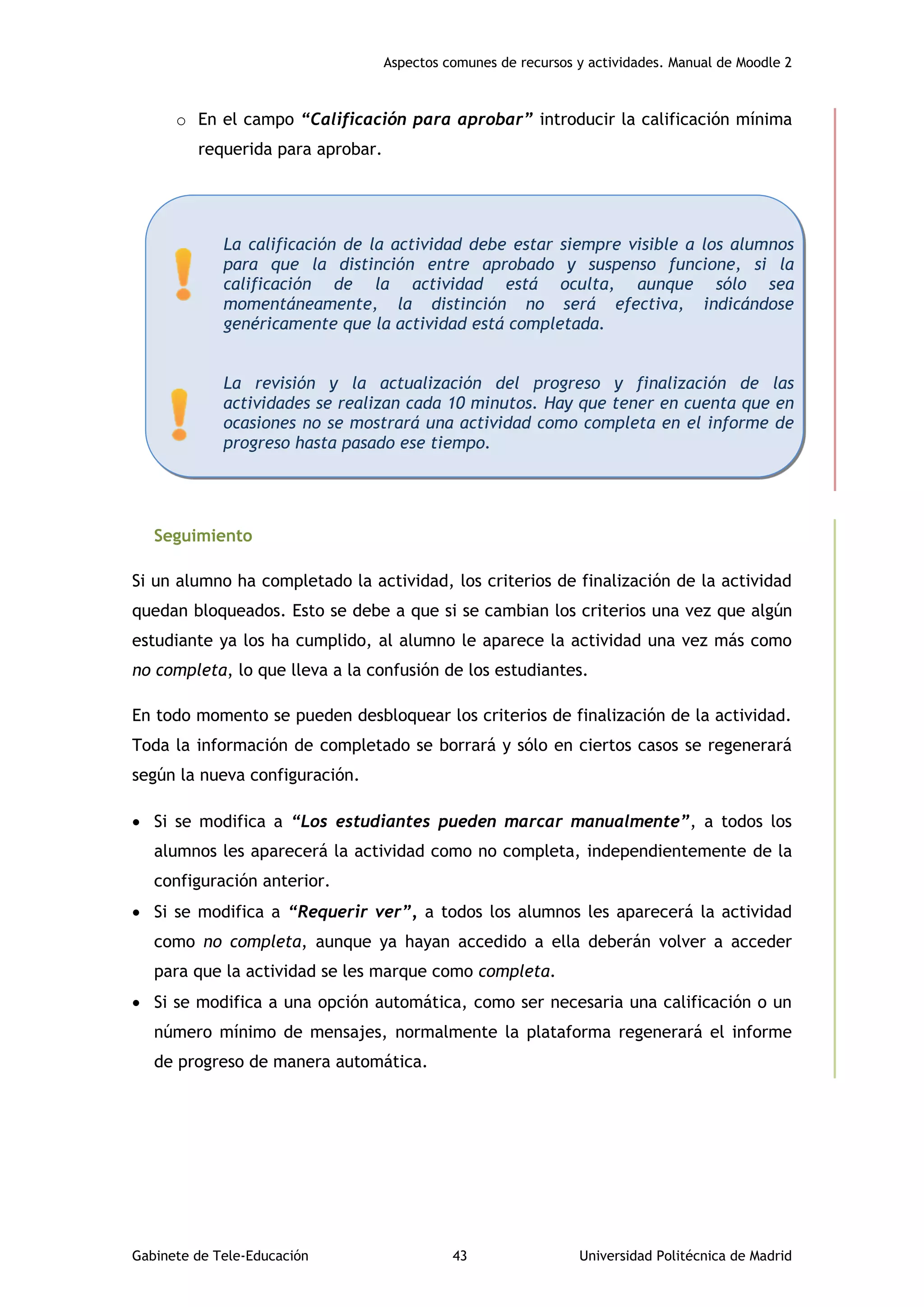 Aspectos comunes de recursos y actividades. Manual de Moodle 2
Gabinete de Tele-Educación 43 Universidad Politécnica de Madrid
o En el campo “Calificación para aprobar” introducir la calificación mínima
requerida para aprobar.
Seguimiento
Si un alumno ha completado la actividad, los criterios de finalización de la actividad
quedan bloqueados. Esto se debe a que si se cambian los criterios una vez que algún
estudiante ya los ha cumplido, al alumno le aparece la actividad una vez más como
no completa, lo que lleva a la confusión de los estudiantes.
En todo momento se pueden desbloquear los criterios de finalización de la actividad.
Toda la información de completado se borrará y sólo en ciertos casos se regenerará
según la nueva configuración.
 Si se modifica a “Los estudiantes pueden marcar manualmente”, a todos los
alumnos les aparecerá la actividad como no completa, independientemente de la
configuración anterior.
 Si se modifica a “Requerir ver”, a todos los alumnos les aparecerá la actividad
como no completa, aunque ya hayan accedido a ella deberán volver a acceder
para que la actividad se les marque como completa.
 Si se modifica a una opción automática, como ser necesaria una calificación o un
número mínimo de mensajes, normalmente la plataforma regenerará el informe
de progreso de manera automática.
La calificación de la actividad debe estar siempre visible a los alumnos
para que la distinción entre aprobado y suspenso funcione, si la
calificación de la actividad está oculta, aunque sólo sea
momentáneamente, la distinción no será efectiva, indicándose
genéricamente que la actividad está completada.
La revisión y la actualización del progreso y finalización de las
actividades se realizan cada 10 minutos. Hay que tener en cuenta que en
ocasiones no se mostrará una actividad como completa en el informe de
progreso hasta pasado ese tiempo.
 