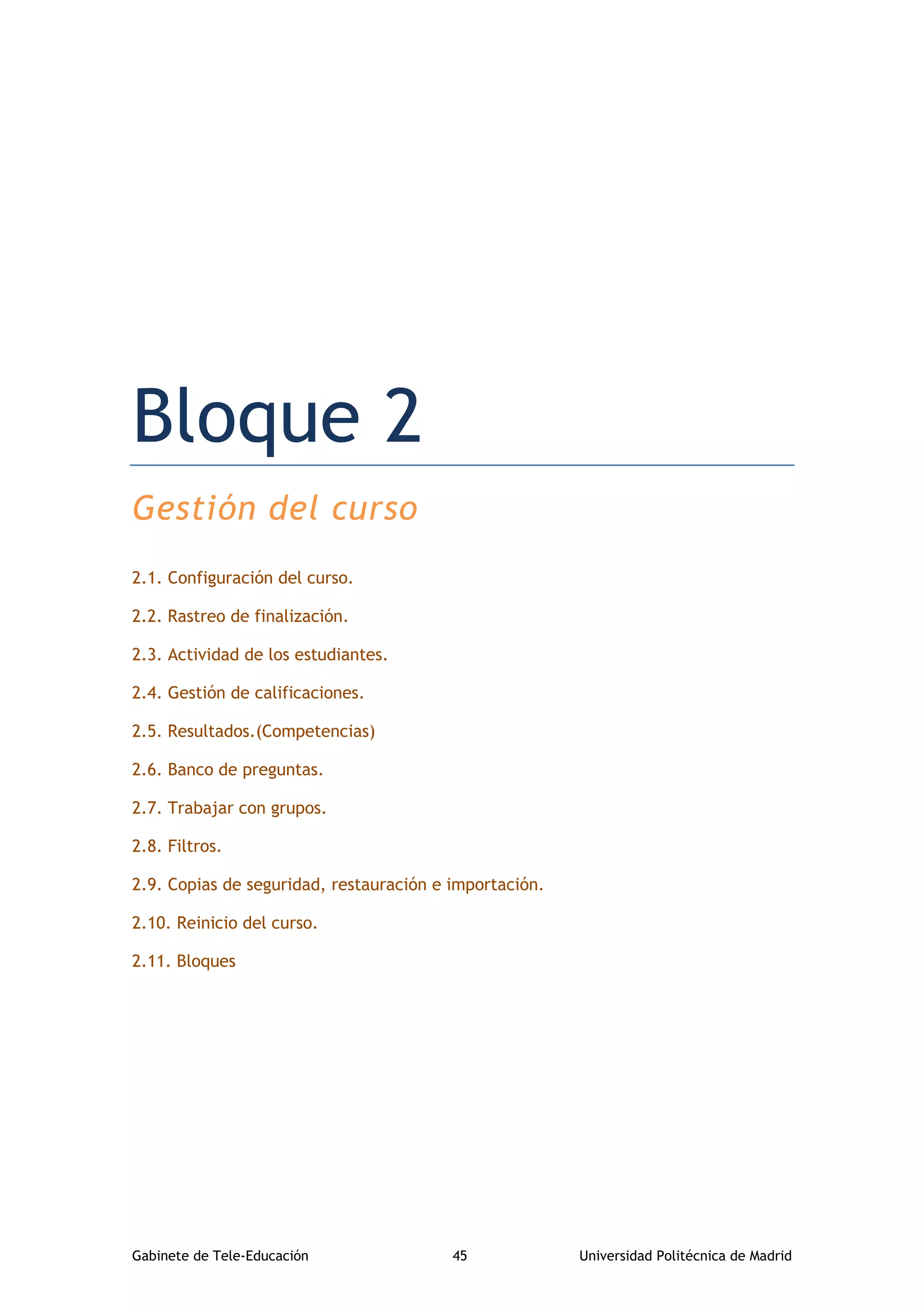 Gabinete de Tele-Educación 45 Universidad Politécnica de Madrid
Bloque 2. Gestión del curso
Bloque 2
Gestión del curso
2.1. Configuración del curso.
2.2. Rastreo de finalización.
2.3. Actividad de los estudiantes.
2.4. Gestión de calificaciones.
2.5. Resultados.(Competencias)
2.6. Banco de preguntas.
2.7. Trabajar con grupos.
2.8. Filtros.
2.9. Copias de seguridad, restauración e importación.
2.10. Reinicio del curso.
2.11. Bloques
 