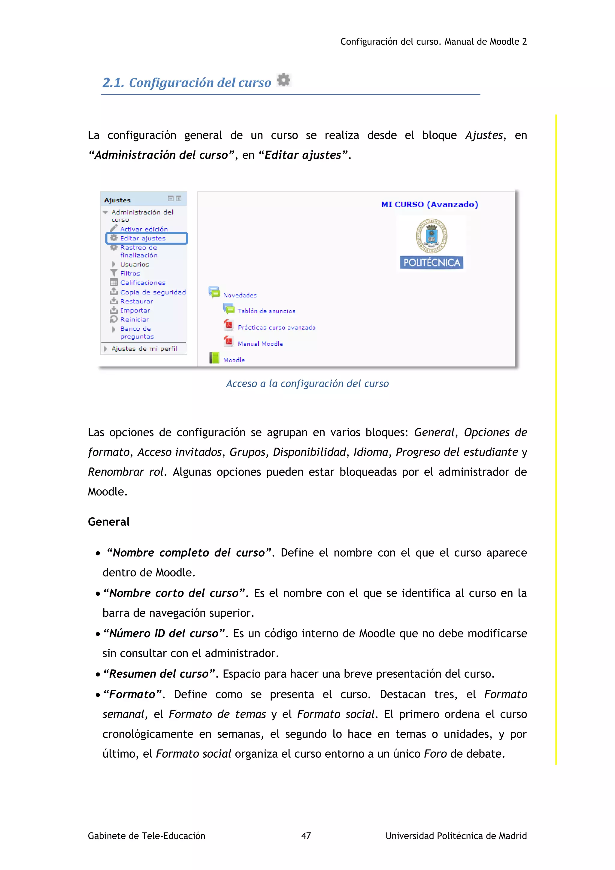 Configuración del curso. Manual de Moodle 2
Gabinete de Tele-Educación 47 Universidad Politécnica de Madrid
2.1. Configuración del curso
La configuración general de un curso se realiza desde el bloque Ajustes, en
“Administración del curso”, en “Editar ajustes”.
Acceso a la configuración del curso
Las opciones de configuración se agrupan en varios bloques: General, Opciones de
formato, Acceso invitados, Grupos, Disponibilidad, Idioma, Progreso del estudiante y
Renombrar rol. Algunas opciones pueden estar bloqueadas por el administrador de
Moodle.
General
 “Nombre completo del curso”. Define el nombre con el que el curso aparece
dentro de Moodle.
 “Nombre corto del curso”. Es el nombre con el que se identifica al curso en la
barra de navegación superior.
 “Número ID del curso”. Es un código interno de Moodle que no debe modificarse
sin consultar con el administrador.
 “Resumen del curso”. Espacio para hacer una breve presentación del curso.
 “Formato”. Define como se presenta el curso. Destacan tres, el Formato
semanal, el Formato de temas y el Formato social. El primero ordena el curso
cronológicamente en semanas, el segundo lo hace en temas o unidades, y por
último, el Formato social organiza el curso entorno a un único Foro de debate.
 