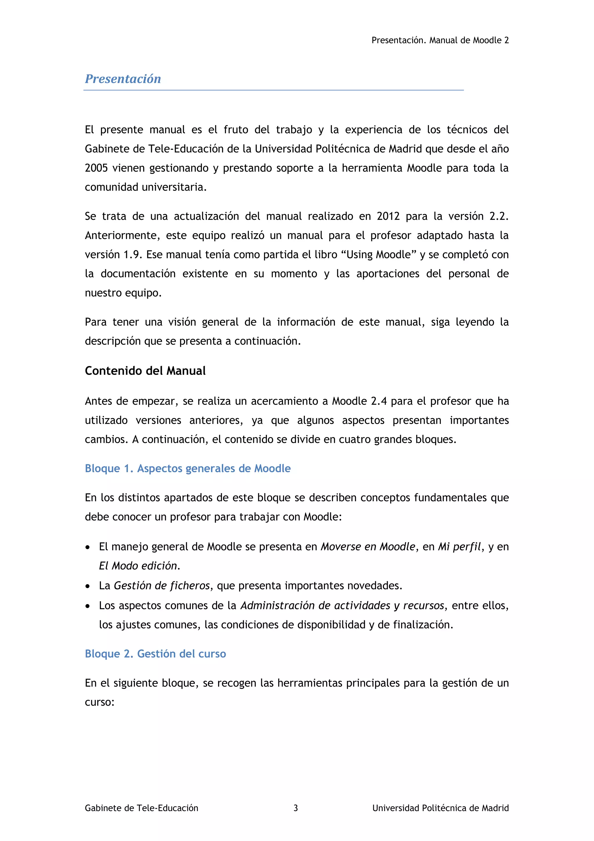 Presentación. Manual de Moodle 2
Gabinete de Tele-Educación 3 Universidad Politécnica de Madrid
Presentación
El presente manual es el fruto del trabajo y la experiencia de los técnicos del
Gabinete de Tele-Educación de la Universidad Politécnica de Madrid que desde el año
2005 vienen gestionando y prestando soporte a la herramienta Moodle para toda la
comunidad universitaria.
Se trata de una actualización del manual realizado en 2012 para la versión 2.2.
Anteriormente, este equipo realizó un manual para el profesor adaptado hasta la
versión 1.9. Ese manual tenía como partida el libro “Using Moodle” y se completó con
la documentación existente en su momento y las aportaciones del personal de
nuestro equipo.
Para tener una visión general de la información de este manual, siga leyendo la
descripción que se presenta a continuación.
Contenido del Manual
Antes de empezar, se realiza un acercamiento a Moodle 2.4 para el profesor que ha
utilizado versiones anteriores, ya que algunos aspectos presentan importantes
cambios. A continuación, el contenido se divide en cuatro grandes bloques.
Bloque 1. Aspectos generales de Moodle
En los distintos apartados de este bloque se describen conceptos fundamentales que
debe conocer un profesor para trabajar con Moodle:
 El manejo general de Moodle se presenta en Moverse en Moodle, en Mi perfil, y en
El Modo edición.
 La Gestión de ficheros, que presenta importantes novedades.
 Los aspectos comunes de la Administración de actividades y recursos, entre ellos,
los ajustes comunes, las condiciones de disponibilidad y de finalización.
Bloque 2. Gestión del curso
En el siguiente bloque, se recogen las herramientas principales para la gestión de un
curso:
 