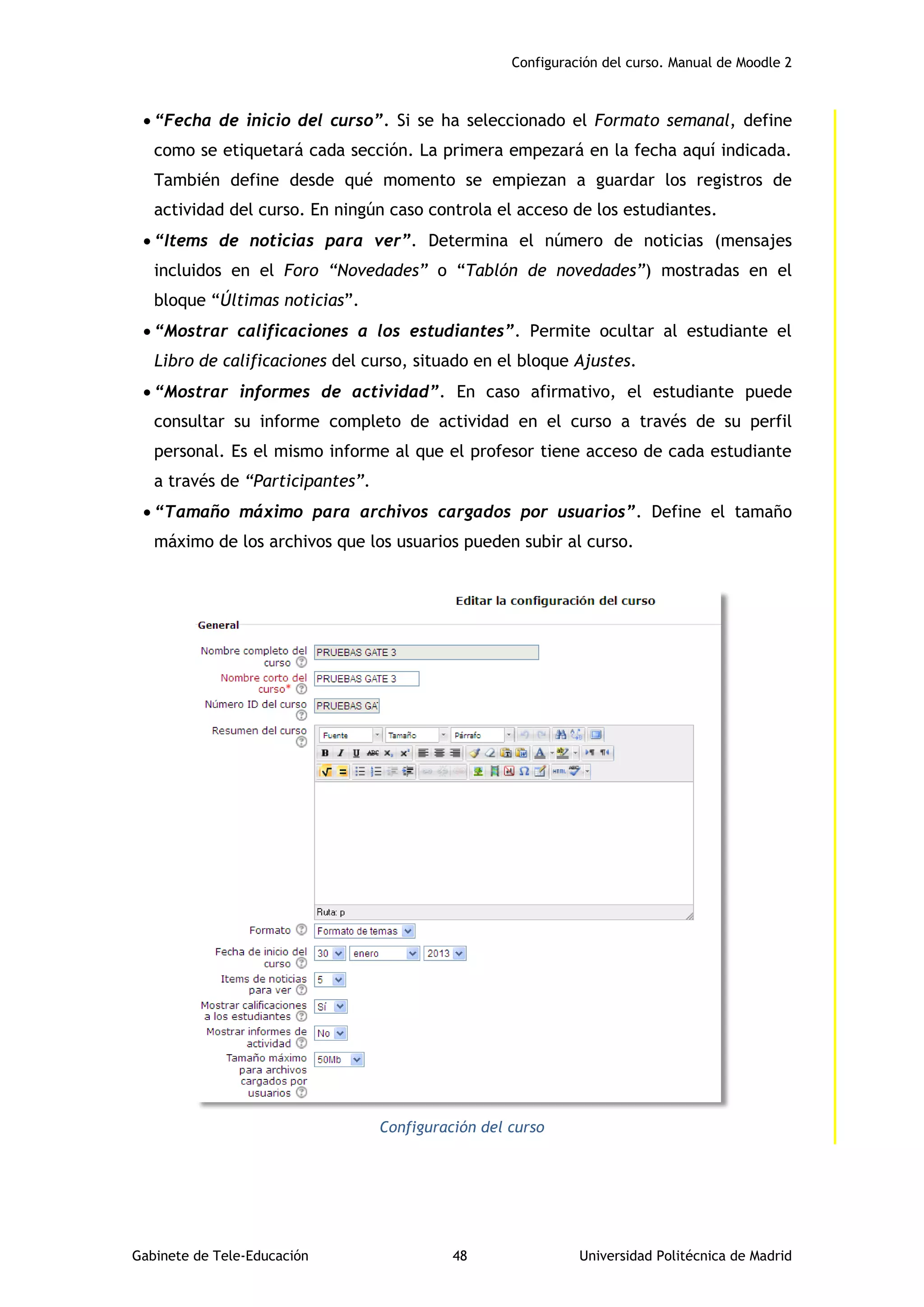 Configuración del curso. Manual de Moodle 2
Gabinete de Tele-Educación 48 Universidad Politécnica de Madrid
 “Fecha de inicio del curso”. Si se ha seleccionado el Formato semanal, define
como se etiquetará cada sección. La primera empezará en la fecha aquí indicada.
También define desde qué momento se empiezan a guardar los registros de
actividad del curso. En ningún caso controla el acceso de los estudiantes.
 “Items de noticias para ver”. Determina el número de noticias (mensajes
incluidos en el Foro “Novedades” o “Tablón de novedades”) mostradas en el
bloque “Últimas noticias”.
 “Mostrar calificaciones a los estudiantes”. Permite ocultar al estudiante el
Libro de calificaciones del curso, situado en el bloque Ajustes.
 “Mostrar informes de actividad”. En caso afirmativo, el estudiante puede
consultar su informe completo de actividad en el curso a través de su perfil
personal. Es el mismo informe al que el profesor tiene acceso de cada estudiante
a través de “Participantes”.
 “Tamaño máximo para archivos cargados por usuarios”. Define el tamaño
máximo de los archivos que los usuarios pueden subir al curso.
Configuración del curso
 
