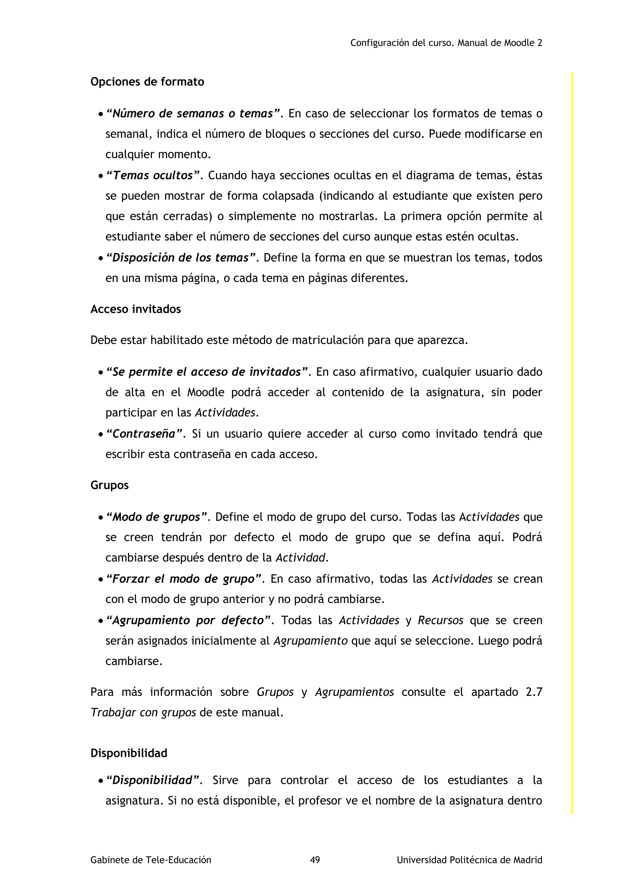 Configuración del curso. Manual de Moodle 2
Gabinete de Tele-Educación 49 Universidad Politécnica de Madrid
Opciones de formato
 “Número de semanas o temas”. En caso de seleccionar los formatos de temas o
semanal, indica el número de bloques o secciones del curso. Puede modificarse en
cualquier momento.
 “Temas ocultos”. Cuando haya secciones ocultas en el diagrama de temas, éstas
se pueden mostrar de forma colapsada (indicando al estudiante que existen pero
que están cerradas) o simplemente no mostrarlas. La primera opción permite al
estudiante saber el número de secciones del curso aunque estas estén ocultas.
 “Disposición de los temas”. Define la forma en que se muestran los temas, todos
en una misma página, o cada tema en páginas diferentes.
Acceso invitados
Debe estar habilitado este método de matriculación para que aparezca.
 “Se permite el acceso de invitados”. En caso afirmativo, cualquier usuario dado
de alta en el Moodle podrá acceder al contenido de la asignatura, sin poder
participar en las Actividades.
 “Contraseña”. Si un usuario quiere acceder al curso como invitado tendrá que
escribir esta contraseña en cada acceso.
Grupos
 “Modo de grupos”. Define el modo de grupo del curso. Todas las Actividades que
se creen tendrán por defecto el modo de grupo que se defina aquí. Podrá
cambiarse después dentro de la Actividad.
 “Forzar el modo de grupo”. En caso afirmativo, todas las Actividades se crean
con el modo de grupo anterior y no podrá cambiarse.
 “Agrupamiento por defecto”. Todas las Actividades y Recursos que se creen
serán asignados inicialmente al Agrupamiento que aquí se seleccione. Luego podrá
cambiarse.
Para más información sobre Grupos y Agrupamientos consulte el apartado 2.7
Trabajar con grupos de este manual.
Disponibilidad
 “Disponibilidad”. Sirve para controlar el acceso de los estudiantes a la
asignatura. Si no está disponible, el profesor ve el nombre de la asignatura dentro
 
