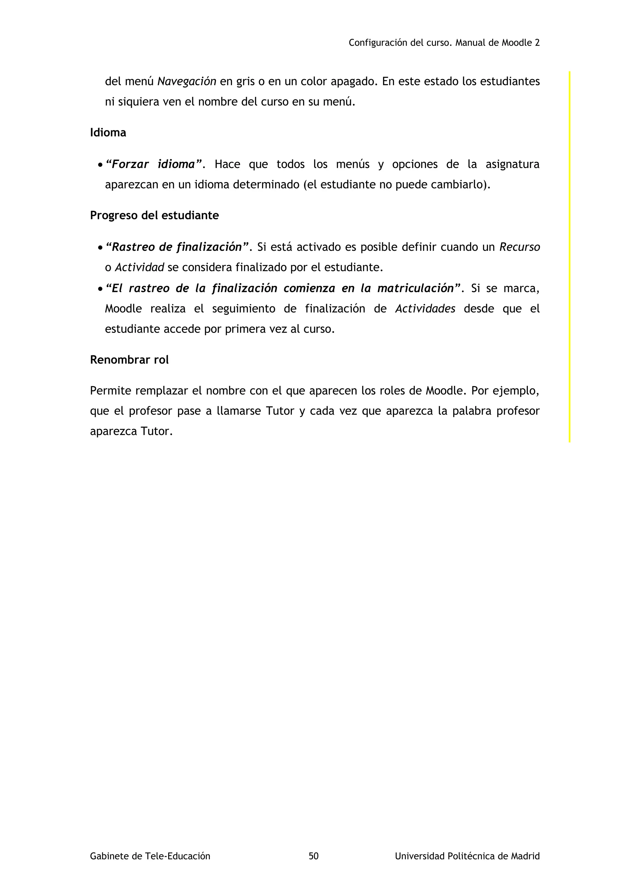 Configuración del curso. Manual de Moodle 2
Gabinete de Tele-Educación 50 Universidad Politécnica de Madrid
del menú Navegación en gris o en un color apagado. En este estado los estudiantes
ni siquiera ven el nombre del curso en su menú.
Idioma
 “Forzar idioma”. Hace que todos los menús y opciones de la asignatura
aparezcan en un idioma determinado (el estudiante no puede cambiarlo).
Progreso del estudiante
 “Rastreo de finalización”. Si está activado es posible definir cuando un Recurso
o Actividad se considera finalizado por el estudiante.
 “El rastreo de la finalización comienza en la matriculación”. Si se marca,
Moodle realiza el seguimiento de finalización de Actividades desde que el
estudiante accede por primera vez al curso.
Renombrar rol
Permite remplazar el nombre con el que aparecen los roles de Moodle. Por ejemplo,
que el profesor pase a llamarse Tutor y cada vez que aparezca la palabra profesor
aparezca Tutor.
 