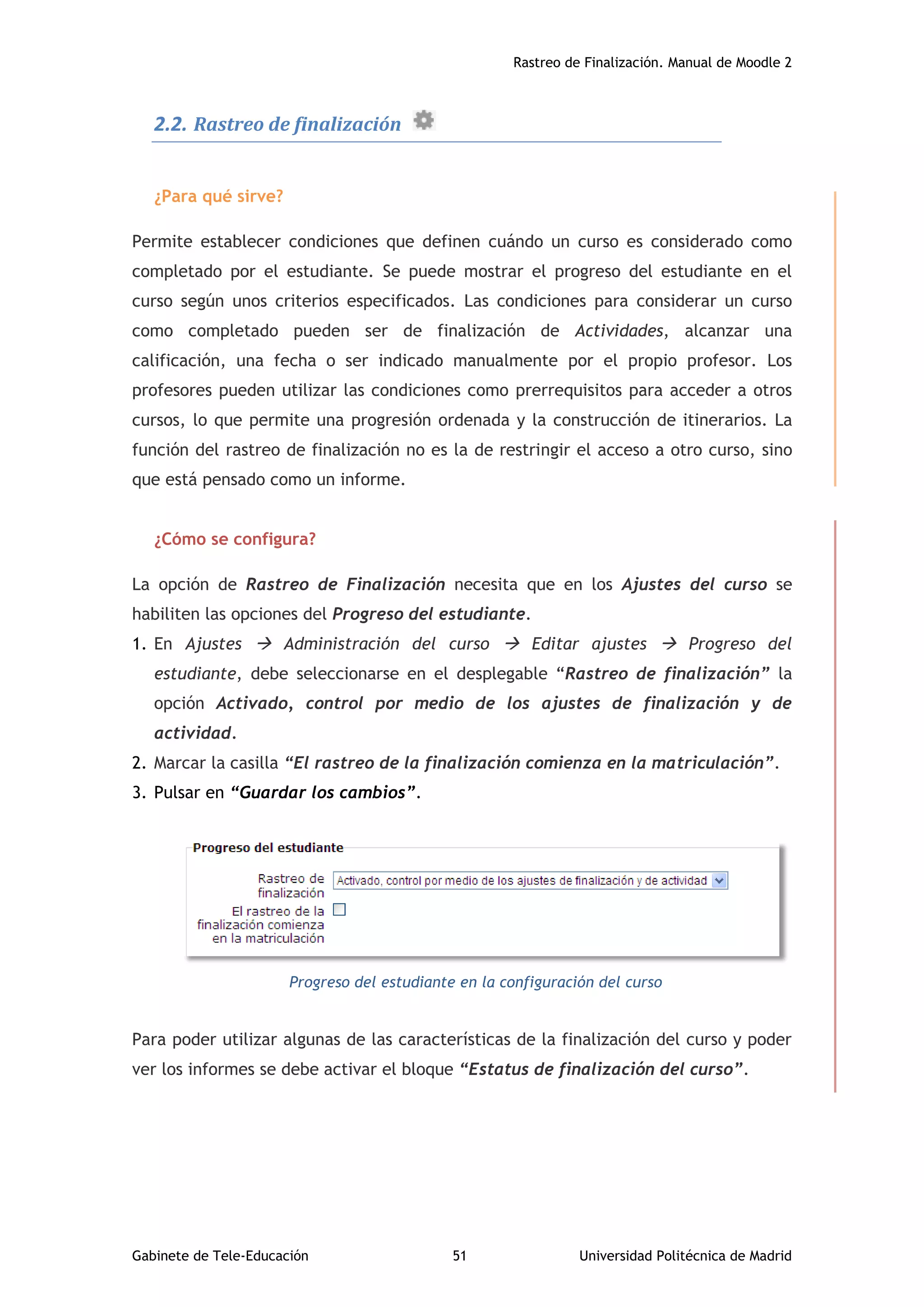 Rastreo de Finalización. Manual de Moodle 2
Gabinete de Tele-Educación 51 Universidad Politécnica de Madrid
2.2. Rastreo de finalización
¿Para qué sirve?
Permite establecer condiciones que definen cuándo un curso es considerado como
completado por el estudiante. Se puede mostrar el progreso del estudiante en el
curso según unos criterios especificados. Las condiciones para considerar un curso
como completado pueden ser de finalización de Actividades, alcanzar una
calificación, una fecha o ser indicado manualmente por el propio profesor. Los
profesores pueden utilizar las condiciones como prerrequisitos para acceder a otros
cursos, lo que permite una progresión ordenada y la construcción de itinerarios. La
función del rastreo de finalización no es la de restringir el acceso a otro curso, sino
que está pensado como un informe.
¿Cómo se configura?
La opción de Rastreo de Finalización necesita que en los Ajustes del curso se
habiliten las opciones del Progreso del estudiante.
1. En Ajustes  Administración del curso  Editar ajustes  Progreso del
estudiante, debe seleccionarse en el desplegable “Rastreo de finalización” la
opción Activado, control por medio de los ajustes de finalización y de
actividad.
2. Marcar la casilla “El rastreo de la finalización comienza en la matriculación”.
3. Pulsar en “Guardar los cambios”.
Progreso del estudiante en la configuración del curso
Para poder utilizar algunas de las características de la finalización del curso y poder
ver los informes se debe activar el bloque “Estatus de finalización del curso”.
 