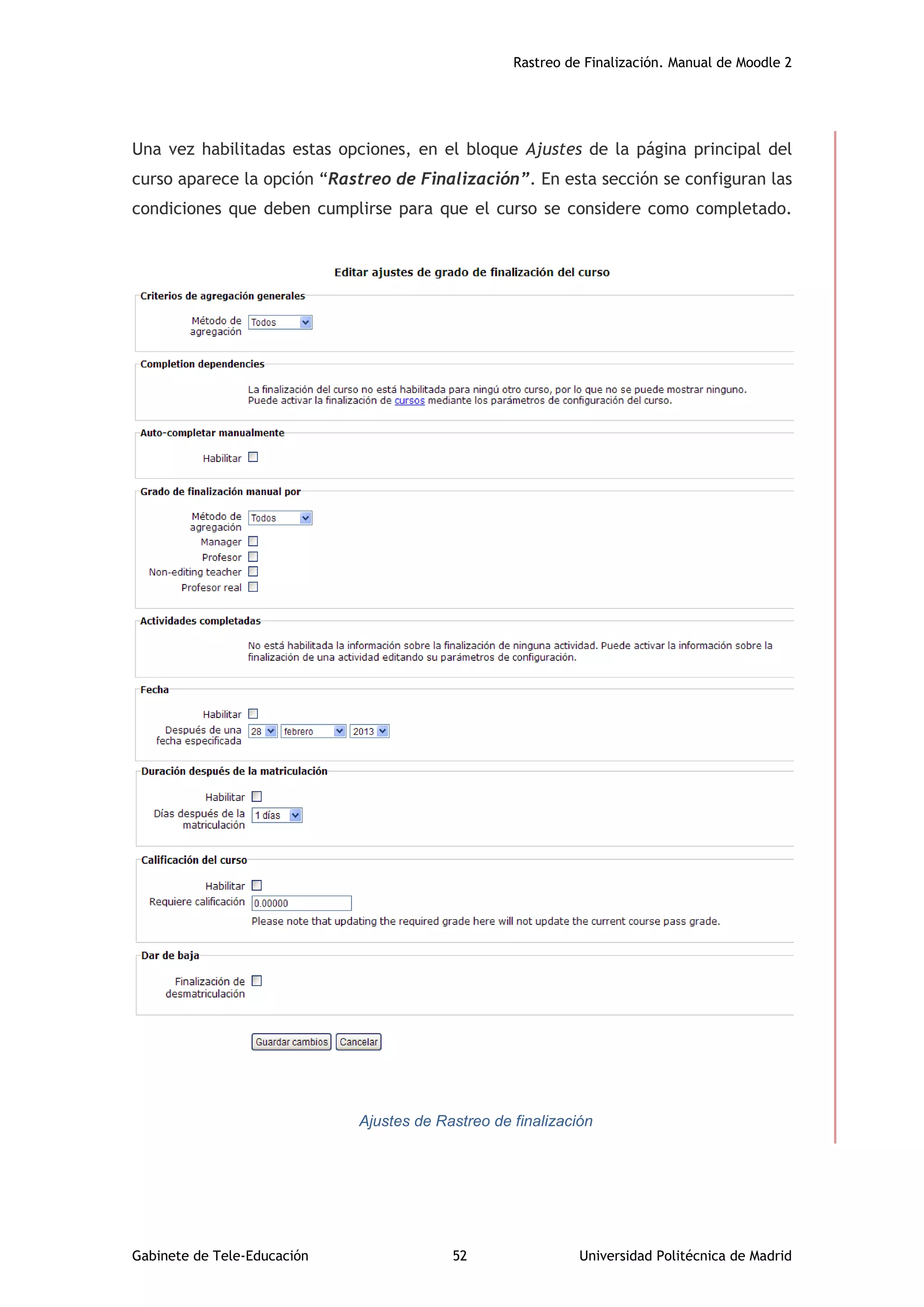 Rastreo de Finalización. Manual de Moodle 2
Gabinete de Tele-Educación 52 Universidad Politécnica de Madrid
Una vez habilitadas estas opciones, en el bloque Ajustes de la página principal del
curso aparece la opción “Rastreo de Finalización”. En esta sección se configuran las
condiciones que deben cumplirse para que el curso se considere como completado.
Ajustes de Rastreo de finalización
 