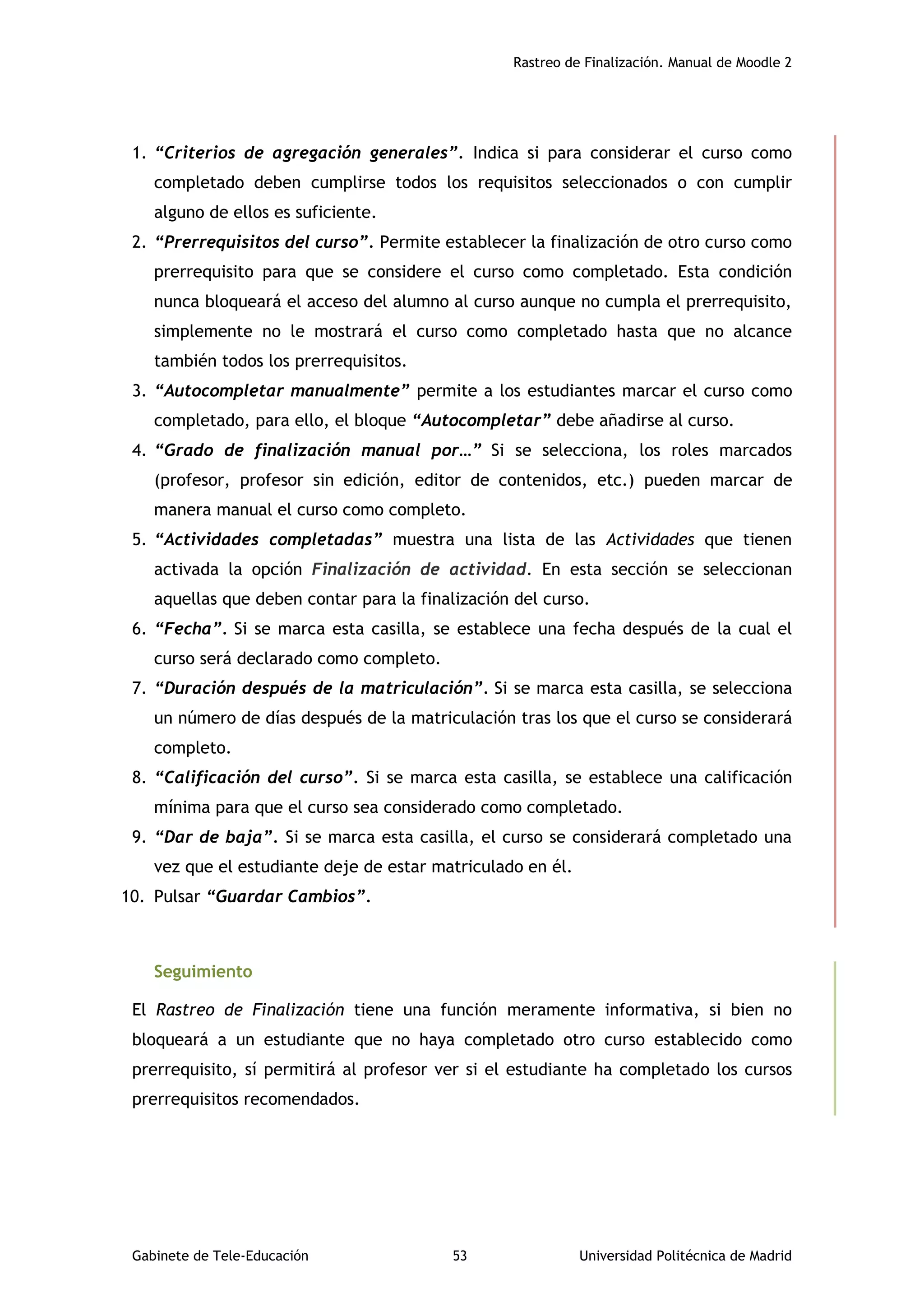 Rastreo de Finalización. Manual de Moodle 2
Gabinete de Tele-Educación 53 Universidad Politécnica de Madrid
1. “Criterios de agregación generales”. Indica si para considerar el curso como
completado deben cumplirse todos los requisitos seleccionados o con cumplir
alguno de ellos es suficiente.
2. “Prerrequisitos del curso”. Permite establecer la finalización de otro curso como
prerrequisito para que se considere el curso como completado. Esta condición
nunca bloqueará el acceso del alumno al curso aunque no cumpla el prerrequisito,
simplemente no le mostrará el curso como completado hasta que no alcance
también todos los prerrequisitos.
3. “Autocompletar manualmente” permite a los estudiantes marcar el curso como
completado, para ello, el bloque “Autocompletar” debe añadirse al curso.
4. “Grado de finalización manual por…” Si se selecciona, los roles marcados
(profesor, profesor sin edición, editor de contenidos, etc.) pueden marcar de
manera manual el curso como completo.
5. “Actividades completadas” muestra una lista de las Actividades que tienen
activada la opción Finalización de actividad. En esta sección se seleccionan
aquellas que deben contar para la finalización del curso.
6. “Fecha”. Si se marca esta casilla, se establece una fecha después de la cual el
curso será declarado como completo.
7. “Duración después de la matriculación”. Si se marca esta casilla, se selecciona
un número de días después de la matriculación tras los que el curso se considerará
completo.
8. “Calificación del curso”. Si se marca esta casilla, se establece una calificación
mínima para que el curso sea considerado como completado.
9. “Dar de baja”. Si se marca esta casilla, el curso se considerará completado una
vez que el estudiante deje de estar matriculado en él.
10. Pulsar “Guardar Cambios”.
Seguimiento
El Rastreo de Finalización tiene una función meramente informativa, si bien no
bloqueará a un estudiante que no haya completado otro curso establecido como
prerrequisito, sí permitirá al profesor ver si el estudiante ha completado los cursos
prerrequisitos recomendados.
 