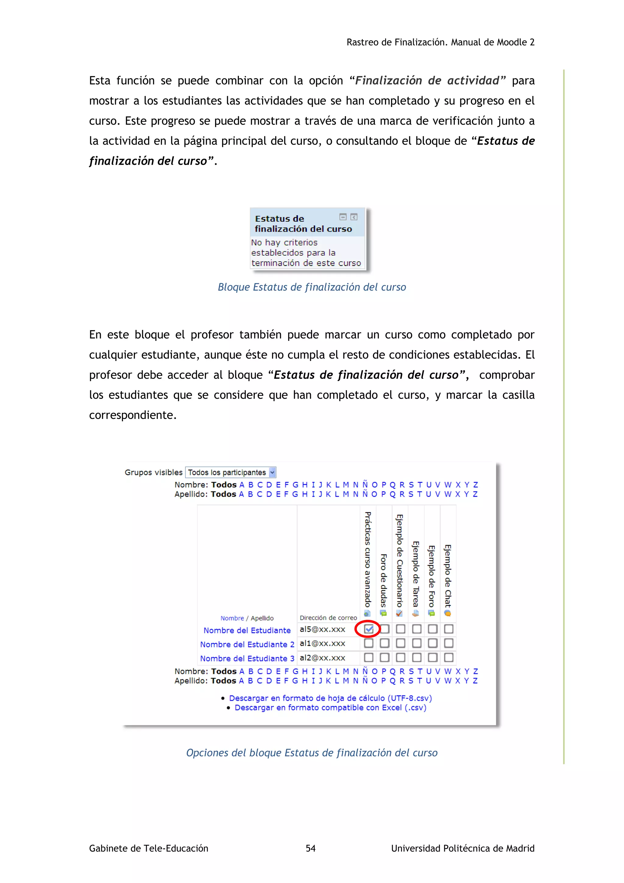 Rastreo de Finalización. Manual de Moodle 2
Gabinete de Tele-Educación 54 Universidad Politécnica de Madrid
Esta función se puede combinar con la opción “Finalización de actividad” para
mostrar a los estudiantes las actividades que se han completado y su progreso en el
curso. Este progreso se puede mostrar a través de una marca de verificación junto a
la actividad en la página principal del curso, o consultando el bloque de “Estatus de
finalización del curso”.
Bloque Estatus de finalización del curso
En este bloque el profesor también puede marcar un curso como completado por
cualquier estudiante, aunque éste no cumpla el resto de condiciones establecidas. El
profesor debe acceder al bloque “Estatus de finalización del curso”, comprobar
los estudiantes que se considere que han completado el curso, y marcar la casilla
correspondiente.
Opciones del bloque Estatus de finalización del curso
 