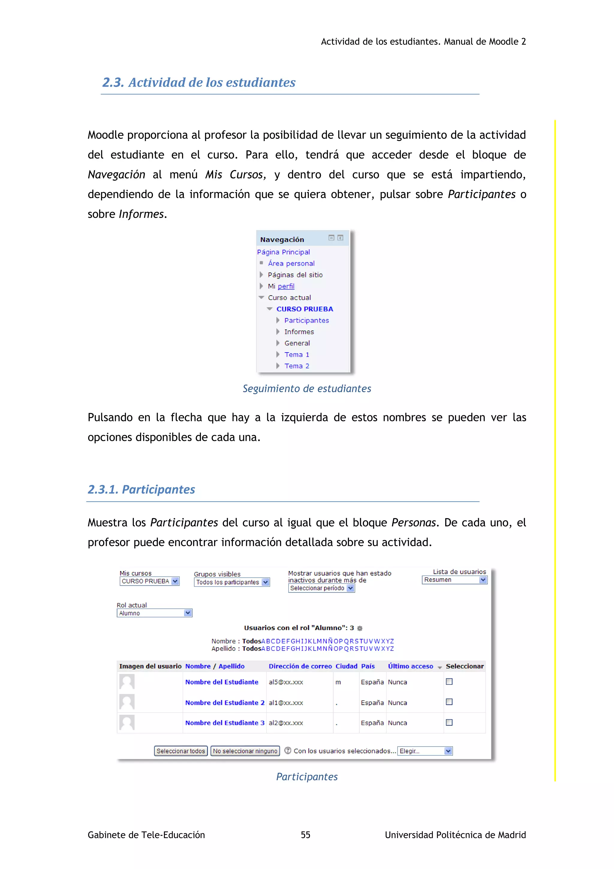 Actividad de los estudiantes. Manual de Moodle 2
Gabinete de Tele-Educación 55 Universidad Politécnica de Madrid
2.3. Actividad de los estudiantes
Moodle proporciona al profesor la posibilidad de llevar un seguimiento de la actividad
del estudiante en el curso. Para ello, tendrá que acceder desde el bloque de
Navegación al menú Mis Cursos, y dentro del curso que se está impartiendo,
dependiendo de la información que se quiera obtener, pulsar sobre Participantes o
sobre Informes.
Seguimiento de estudiantes
Pulsando en la flecha que hay a la izquierda de estos nombres se pueden ver las
opciones disponibles de cada una.
2.3.1. Participantes
Muestra los Participantes del curso al igual que el bloque Personas. De cada uno, el
profesor puede encontrar información detallada sobre su actividad.
Participantes
 
