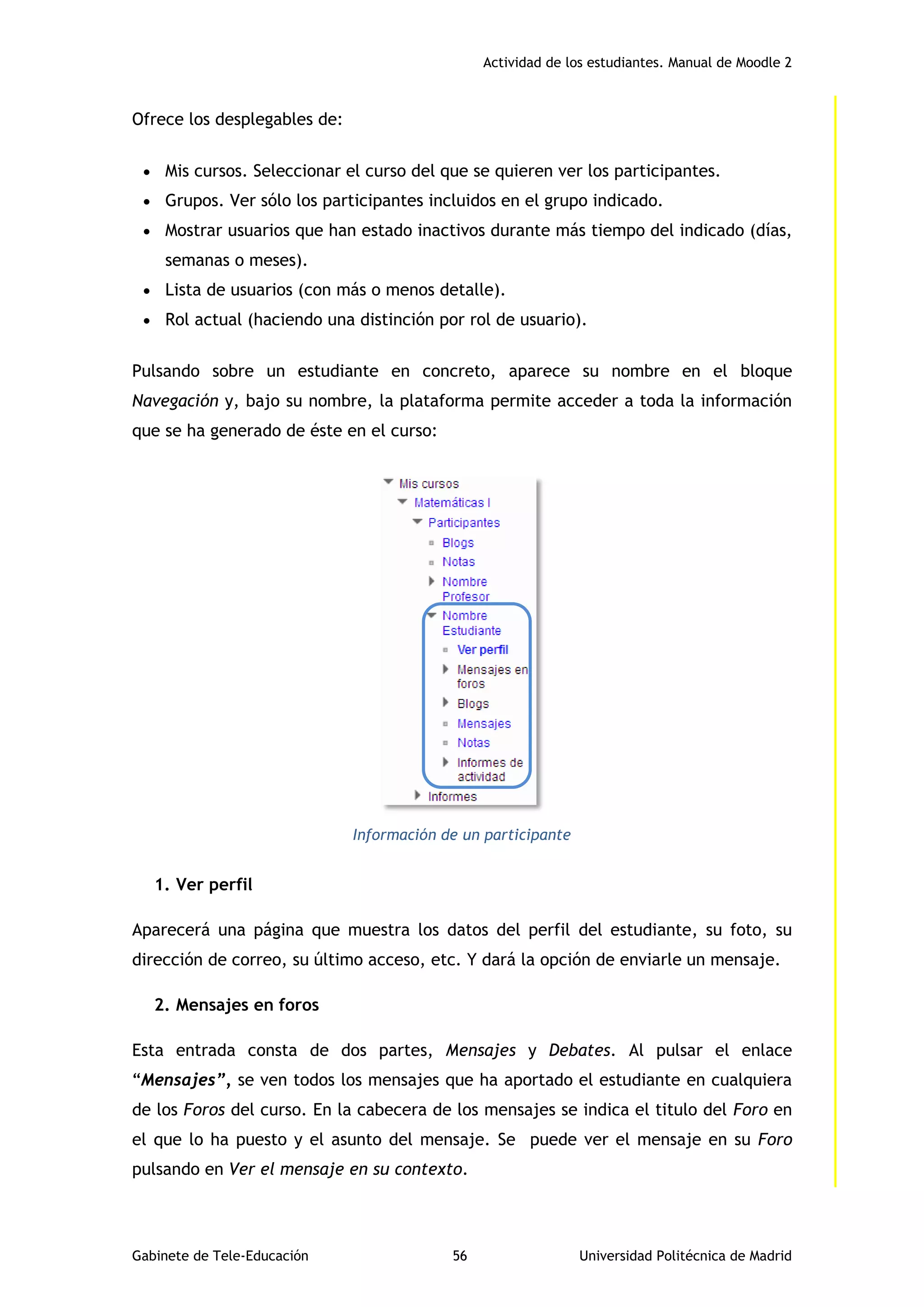 Actividad de los estudiantes. Manual de Moodle 2
Gabinete de Tele-Educación 56 Universidad Politécnica de Madrid
Ofrece los desplegables de:
 Mis cursos. Seleccionar el curso del que se quieren ver los participantes.
 Grupos. Ver sólo los participantes incluidos en el grupo indicado.
 Mostrar usuarios que han estado inactivos durante más tiempo del indicado (días,
semanas o meses).
 Lista de usuarios (con más o menos detalle).
 Rol actual (haciendo una distinción por rol de usuario).
Pulsando sobre un estudiante en concreto, aparece su nombre en el bloque
Navegación y, bajo su nombre, la plataforma permite acceder a toda la información
que se ha generado de éste en el curso:
Información de un participante
1. Ver perfil
Aparecerá una página que muestra los datos del perfil del estudiante, su foto, su
dirección de correo, su último acceso, etc. Y dará la opción de enviarle un mensaje.
2. Mensajes en foros
Esta entrada consta de dos partes, Mensajes y Debates. Al pulsar el enlace
“Mensajes”, se ven todos los mensajes que ha aportado el estudiante en cualquiera
de los Foros del curso. En la cabecera de los mensajes se indica el titulo del Foro en
el que lo ha puesto y el asunto del mensaje. Se puede ver el mensaje en su Foro
pulsando en Ver el mensaje en su contexto.
 