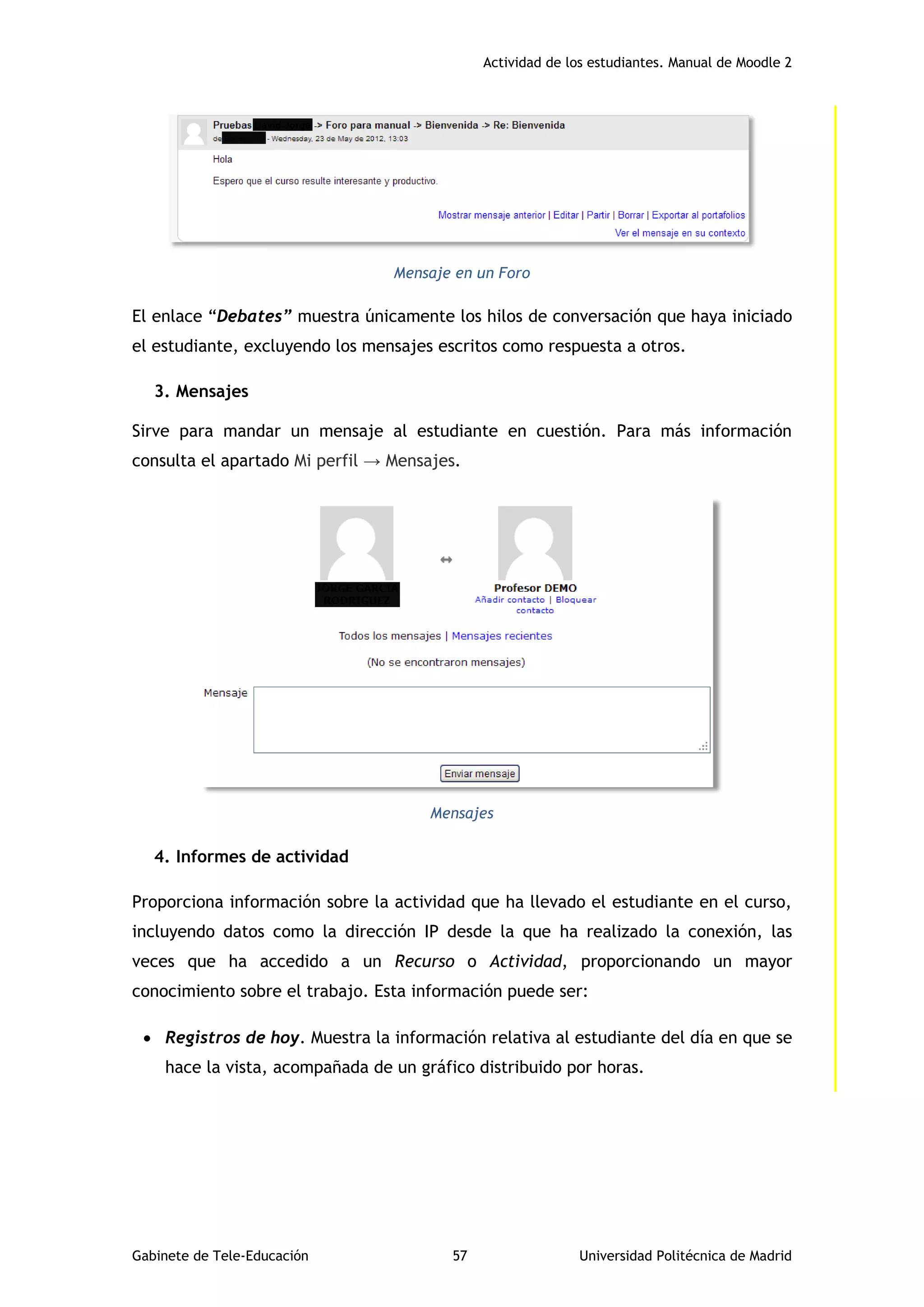 Actividad de los estudiantes. Manual de Moodle 2
Gabinete de Tele-Educación 57 Universidad Politécnica de Madrid
Mensaje en un Foro
El enlace “Debates” muestra únicamente los hilos de conversación que haya iniciado
el estudiante, excluyendo los mensajes escritos como respuesta a otros.
3. Mensajes
Sirve para mandar un mensaje al estudiante en cuestión. Para más información
consulta el apartado Mi perfil → Mensajes.
Mensajes
4. Informes de actividad
Proporciona información sobre la actividad que ha llevado el estudiante en el curso,
incluyendo datos como la dirección IP desde la que ha realizado la conexión, las
veces que ha accedido a un Recurso o Actividad, proporcionando un mayor
conocimiento sobre el trabajo. Esta información puede ser:
 Registros de hoy. Muestra la información relativa al estudiante del día en que se
hace la vista, acompañada de un gráfico distribuido por horas.
 