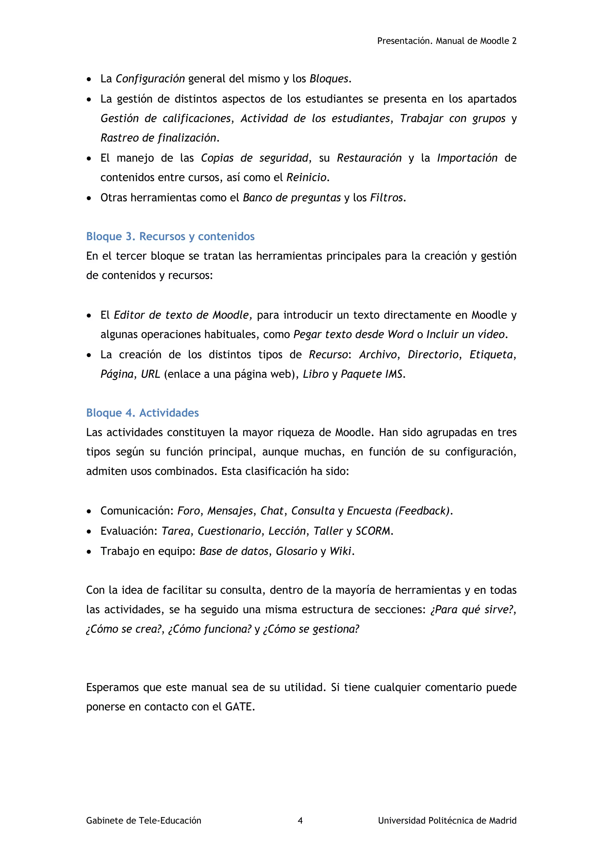 Presentación. Manual de Moodle 2
Gabinete de Tele-Educación 4 Universidad Politécnica de Madrid
 La Configuración general del mismo y los Bloques.
 La gestión de distintos aspectos de los estudiantes se presenta en los apartados
Gestión de calificaciones, Actividad de los estudiantes, Trabajar con grupos y
Rastreo de finalización.
 El manejo de las Copias de seguridad, su Restauración y la Importación de
contenidos entre cursos, así como el Reinicio.
 Otras herramientas como el Banco de preguntas y los Filtros.
Bloque 3. Recursos y contenidos
En el tercer bloque se tratan las herramientas principales para la creación y gestión
de contenidos y recursos:
 El Editor de texto de Moodle, para introducir un texto directamente en Moodle y
algunas operaciones habituales, como Pegar texto desde Word o Incluir un vídeo.
 La creación de los distintos tipos de Recurso: Archivo, Directorio, Etiqueta,
Página, URL (enlace a una página web), Libro y Paquete IMS.
Bloque 4. Actividades
Las actividades constituyen la mayor riqueza de Moodle. Han sido agrupadas en tres
tipos según su función principal, aunque muchas, en función de su configuración,
admiten usos combinados. Esta clasificación ha sido:
 Comunicación: Foro, Mensajes, Chat, Consulta y Encuesta (Feedback).
 Evaluación: Tarea, Cuestionario, Lección, Taller y SCORM.
 Trabajo en equipo: Base de datos, Glosario y Wiki.
Con la idea de facilitar su consulta, dentro de la mayoría de herramientas y en todas
las actividades, se ha seguido una misma estructura de secciones: ¿Para qué sirve?,
¿Cómo se crea?, ¿Cómo funciona? y ¿Cómo se gestiona?
Esperamos que este manual sea de su utilidad. Si tiene cualquier comentario puede
ponerse en contacto con el GATE.
 