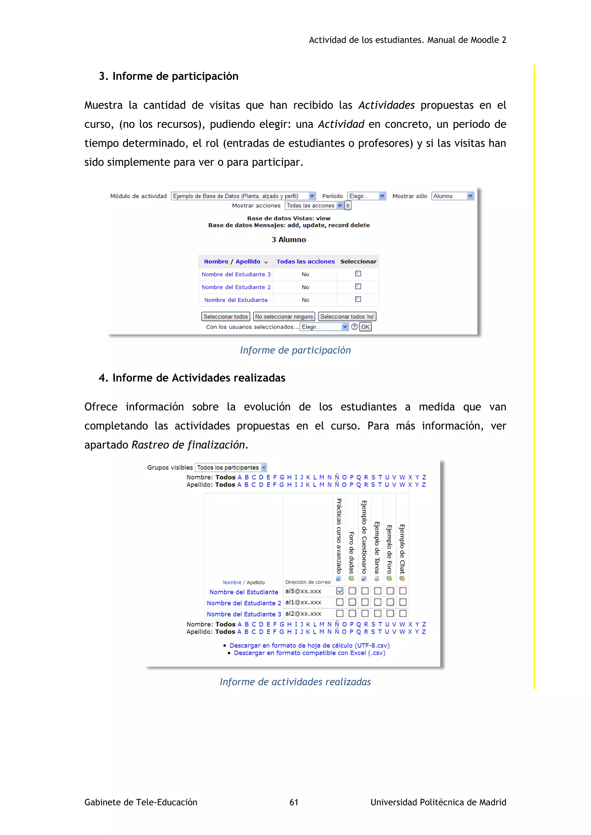 Actividad de los estudiantes. Manual de Moodle 2
Gabinete de Tele-Educación 61 Universidad Politécnica de Madrid
3. Informe de participación
Muestra la cantidad de visitas que han recibido las Actividades propuestas en el
curso, (no los recursos), pudiendo elegir: una Actividad en concreto, un periodo de
tiempo determinado, el rol (entradas de estudiantes o profesores) y si las visitas han
sido simplemente para ver o para participar.
Informe de participación
4. Informe de Actividades realizadas
Ofrece información sobre la evolución de los estudiantes a medida que van
completando las actividades propuestas en el curso. Para más información, ver
apartado Rastreo de finalización.
Informe de actividades realizadas
 