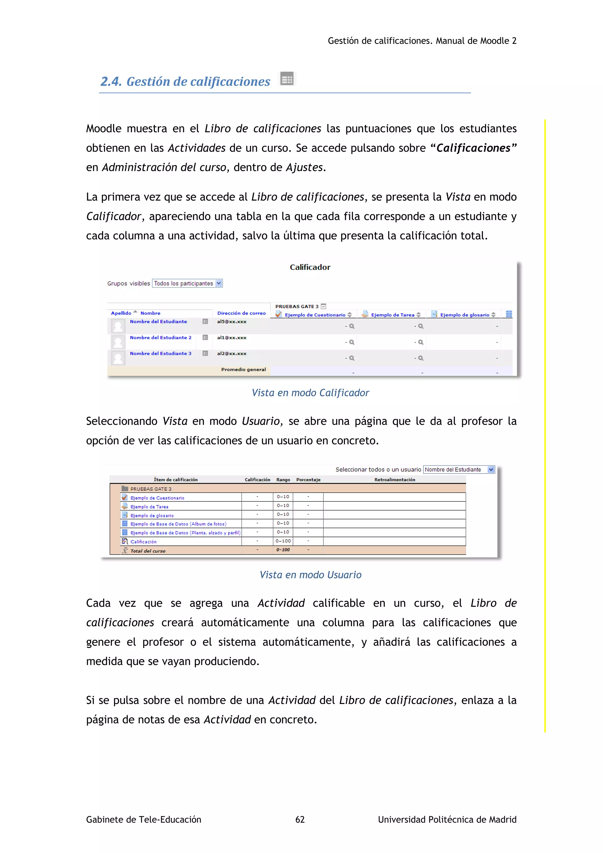 Gestión de calificaciones. Manual de Moodle 2
Gabinete de Tele-Educación 62 Universidad Politécnica de Madrid
2.4. Gestión de calificaciones
Moodle muestra en el Libro de calificaciones las puntuaciones que los estudiantes
obtienen en las Actividades de un curso. Se accede pulsando sobre “Calificaciones”
en Administración del curso, dentro de Ajustes.
La primera vez que se accede al Libro de calificaciones, se presenta la Vista en modo
Calificador, apareciendo una tabla en la que cada fila corresponde a un estudiante y
cada columna a una actividad, salvo la última que presenta la calificación total.
Vista en modo Calificador
Seleccionando Vista en modo Usuario, se abre una página que le da al profesor la
opción de ver las calificaciones de un usuario en concreto.
Vista en modo Usuario
Cada vez que se agrega una Actividad calificable en un curso, el Libro de
calificaciones creará automáticamente una columna para las calificaciones que
genere el profesor o el sistema automáticamente, y añadirá las calificaciones a
medida que se vayan produciendo.
Si se pulsa sobre el nombre de una Actividad del Libro de calificaciones, enlaza a la
página de notas de esa Actividad en concreto.
 