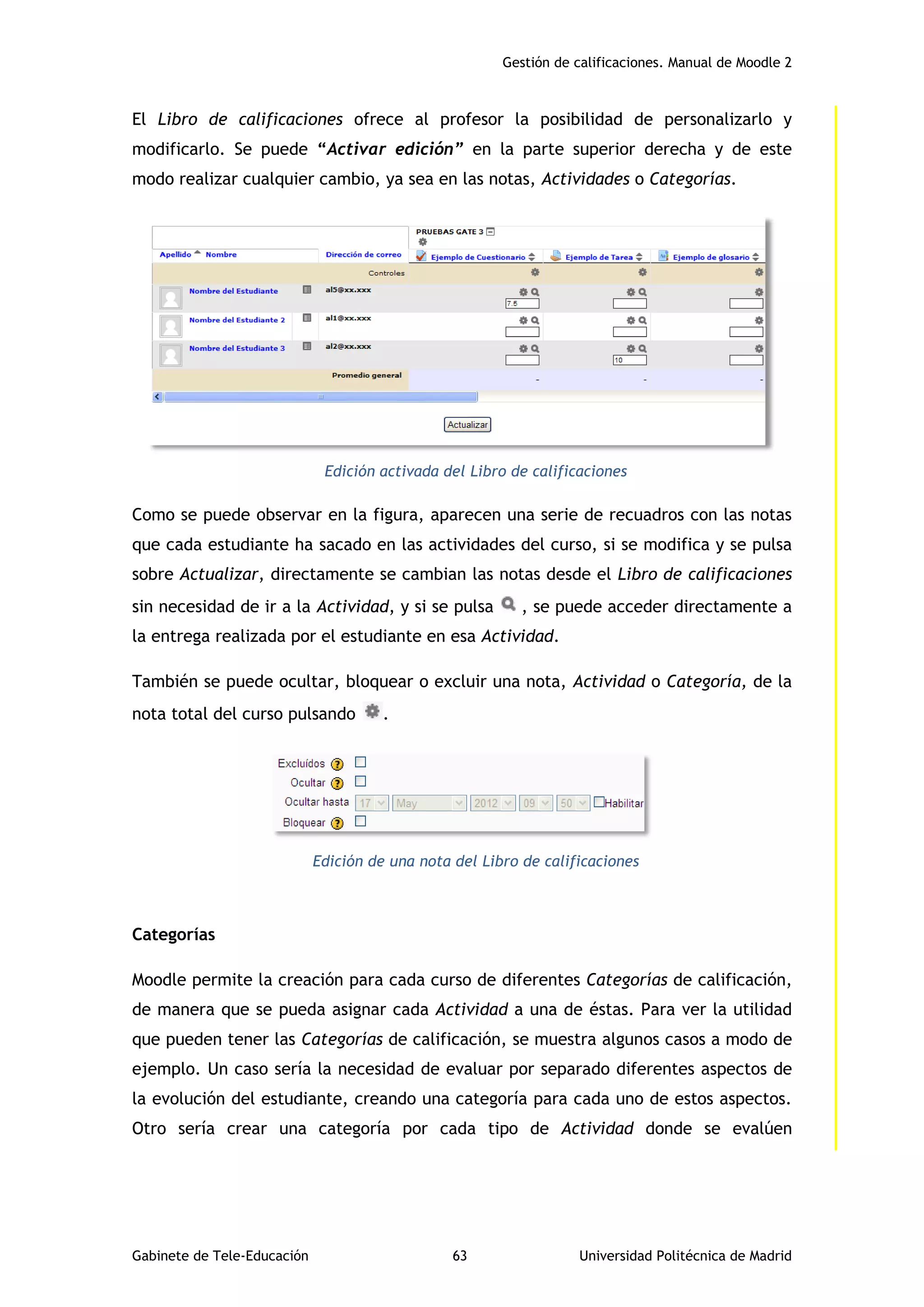 Gestión de calificaciones. Manual de Moodle 2
Gabinete de Tele-Educación 63 Universidad Politécnica de Madrid
El Libro de calificaciones ofrece al profesor la posibilidad de personalizarlo y
modificarlo. Se puede “Activar edición” en la parte superior derecha y de este
modo realizar cualquier cambio, ya sea en las notas, Actividades o Categorías.
Edición activada del Libro de calificaciones
Como se puede observar en la figura, aparecen una serie de recuadros con las notas
que cada estudiante ha sacado en las actividades del curso, si se modifica y se pulsa
sobre Actualizar, directamente se cambian las notas desde el Libro de calificaciones
sin necesidad de ir a la Actividad, y si se pulsa , se puede acceder directamente a
la entrega realizada por el estudiante en esa Actividad.
También se puede ocultar, bloquear o excluir una nota, Actividad o Categoría, de la
nota total del curso pulsando .
Edición de una nota del Libro de calificaciones
Categorías
Moodle permite la creación para cada curso de diferentes Categorías de calificación,
de manera que se pueda asignar cada Actividad a una de éstas. Para ver la utilidad
que pueden tener las Categorías de calificación, se muestra algunos casos a modo de
ejemplo. Un caso sería la necesidad de evaluar por separado diferentes aspectos de
la evolución del estudiante, creando una categoría para cada uno de estos aspectos.
Otro sería crear una categoría por cada tipo de Actividad donde se evalúen
 