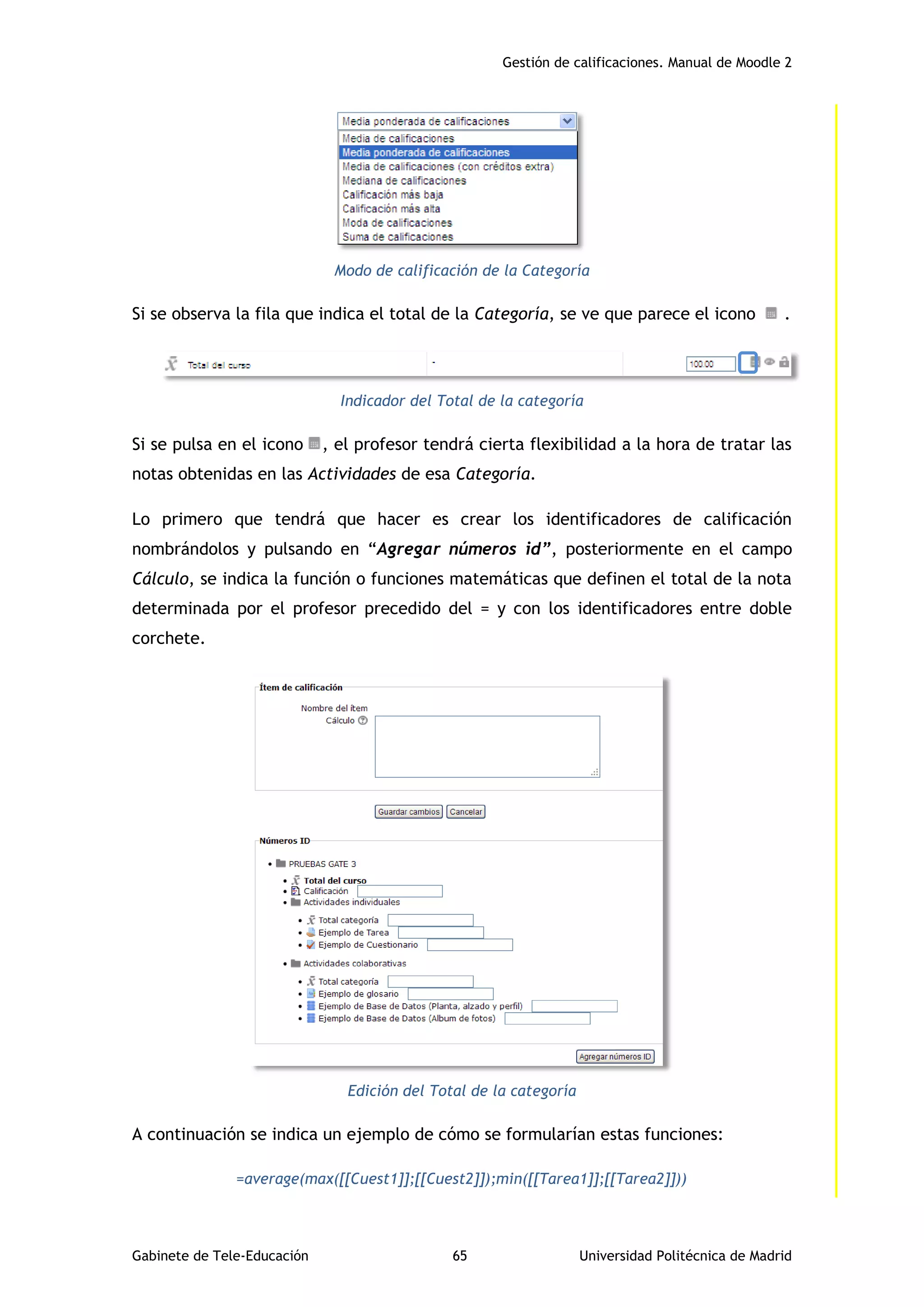 Gestión de calificaciones. Manual de Moodle 2
Gabinete de Tele-Educación 65 Universidad Politécnica de Madrid
Modo de calificación de la Categoría
Si se observa la fila que indica el total de la Categoría, se ve que parece el icono .
Indicador del Total de la categoría
Si se pulsa en el icono , el profesor tendrá cierta flexibilidad a la hora de tratar las
notas obtenidas en las Actividades de esa Categoría.
Lo primero que tendrá que hacer es crear los identificadores de calificación
nombrándolos y pulsando en “Agregar números id”, posteriormente en el campo
Cálculo, se indica la función o funciones matemáticas que definen el total de la nota
determinada por el profesor precedido del = y con los identificadores entre doble
corchete.
Edición del Total de la categoría
A continuación se indica un ejemplo de cómo se formularían estas funciones:
=average(max([[Cuest1]];[[Cuest2]]);min([[Tarea1]];[[Tarea2]]))
 