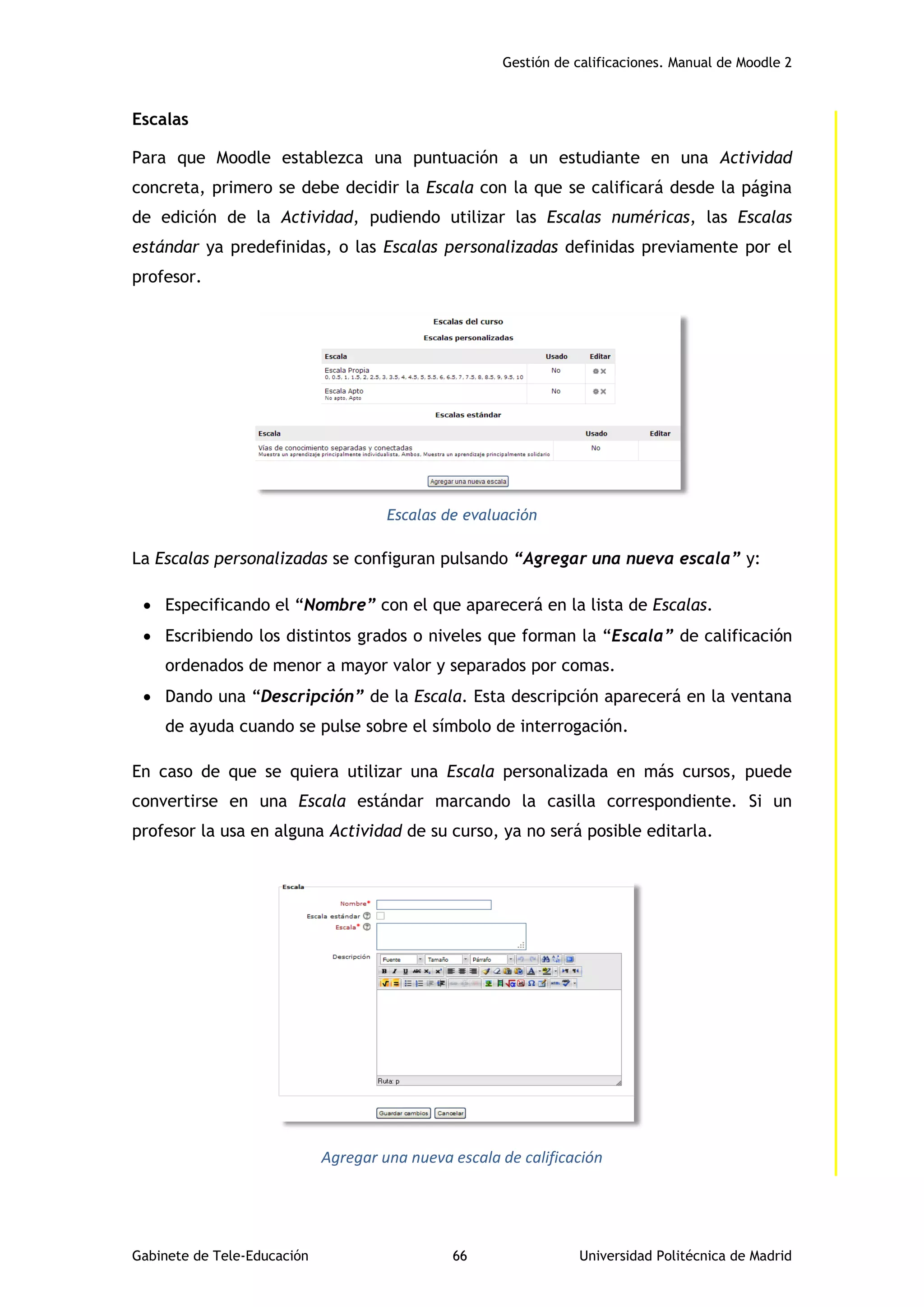 Gestión de calificaciones. Manual de Moodle 2
Gabinete de Tele-Educación 66 Universidad Politécnica de Madrid
Escalas
Para que Moodle establezca una puntuación a un estudiante en una Actividad
concreta, primero se debe decidir la Escala con la que se calificará desde la página
de edición de la Actividad, pudiendo utilizar las Escalas numéricas, las Escalas
estándar ya predefinidas, o las Escalas personalizadas definidas previamente por el
profesor.
Escalas de evaluación
La Escalas personalizadas se configuran pulsando “Agregar una nueva escala” y:
 Especificando el “Nombre” con el que aparecerá en la lista de Escalas.
 Escribiendo los distintos grados o niveles que forman la “Escala” de calificación
ordenados de menor a mayor valor y separados por comas.
 Dando una “Descripción” de la Escala. Esta descripción aparecerá en la ventana
de ayuda cuando se pulse sobre el símbolo de interrogación.
En caso de que se quiera utilizar una Escala personalizada en más cursos, puede
convertirse en una Escala estándar marcando la casilla correspondiente. Si un
profesor la usa en alguna Actividad de su curso, ya no será posible editarla.
Agregar una nueva escala de calificación
 