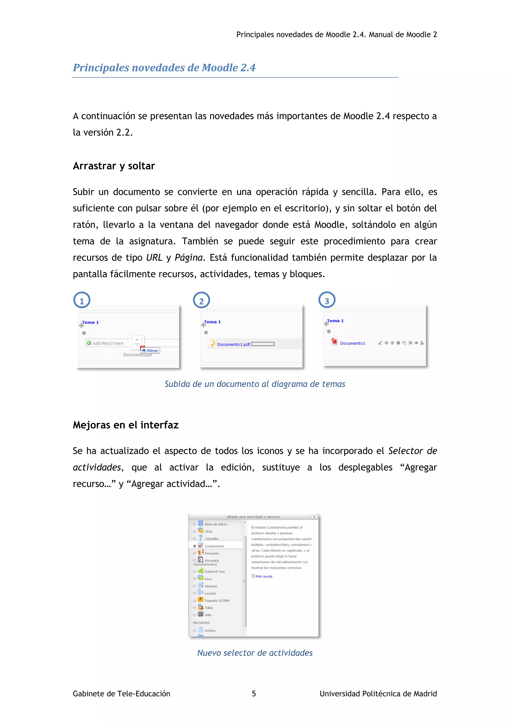 Principales novedades de Moodle 2.4. Manual de Moodle 2
Gabinete de Tele-Educación 5 Universidad Politécnica de Madrid
Principales novedades de Moodle 2.4
A continuación se presentan las novedades más importantes de Moodle 2.4 respecto a
la versión 2.2.
Arrastrar y soltar
Subir un documento se convierte en una operación rápida y sencilla. Para ello, es
suficiente con pulsar sobre él (por ejemplo en el escritorio), y sin soltar el botón del
ratón, llevarlo a la ventana del navegador donde está Moodle, soltándolo en algún
tema de la asignatura. También se puede seguir este procedimiento para crear
recursos de tipo URL y Página. Está funcionalidad también permite desplazar por la
pantalla fácilmente recursos, actividades, temas y bloques.
Subida de un documento al diagrama de temas
Mejoras en el interfaz
Se ha actualizado el aspecto de todos los iconos y se ha incorporado el Selector de
actividades, que al activar la edición, sustituye a los desplegables “Agregar
recurso…” y “Agregar actividad…”.
Nuevo selector de actividades
1 2 3
 