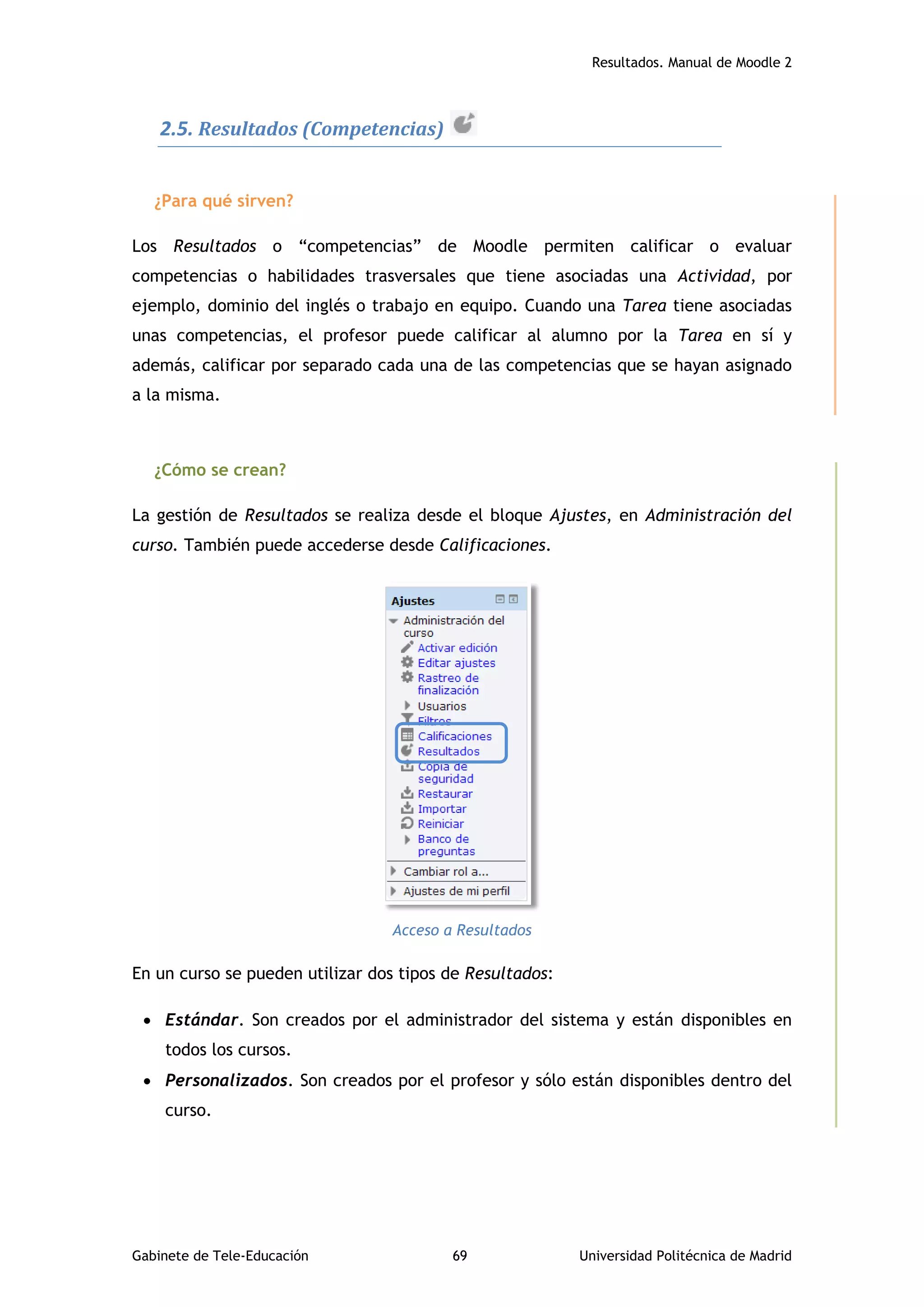 Resultados. Manual de Moodle 2
Gabinete de Tele-Educación 69 Universidad Politécnica de Madrid
2.5. Resultados (Competencias)
¿Para qué sirven?
Los Resultados o “competencias” de Moodle permiten calificar o evaluar
competencias o habilidades trasversales que tiene asociadas una Actividad, por
ejemplo, dominio del inglés o trabajo en equipo. Cuando una Tarea tiene asociadas
unas competencias, el profesor puede calificar al alumno por la Tarea en sí y
además, calificar por separado cada una de las competencias que se hayan asignado
a la misma.
¿Cómo se crean?
La gestión de Resultados se realiza desde el bloque Ajustes, en Administración del
curso. También puede accederse desde Calificaciones.
Acceso a Resultados
En un curso se pueden utilizar dos tipos de Resultados:
 Estándar. Son creados por el administrador del sistema y están disponibles en
todos los cursos.
 Personalizados. Son creados por el profesor y sólo están disponibles dentro del
curso.
 