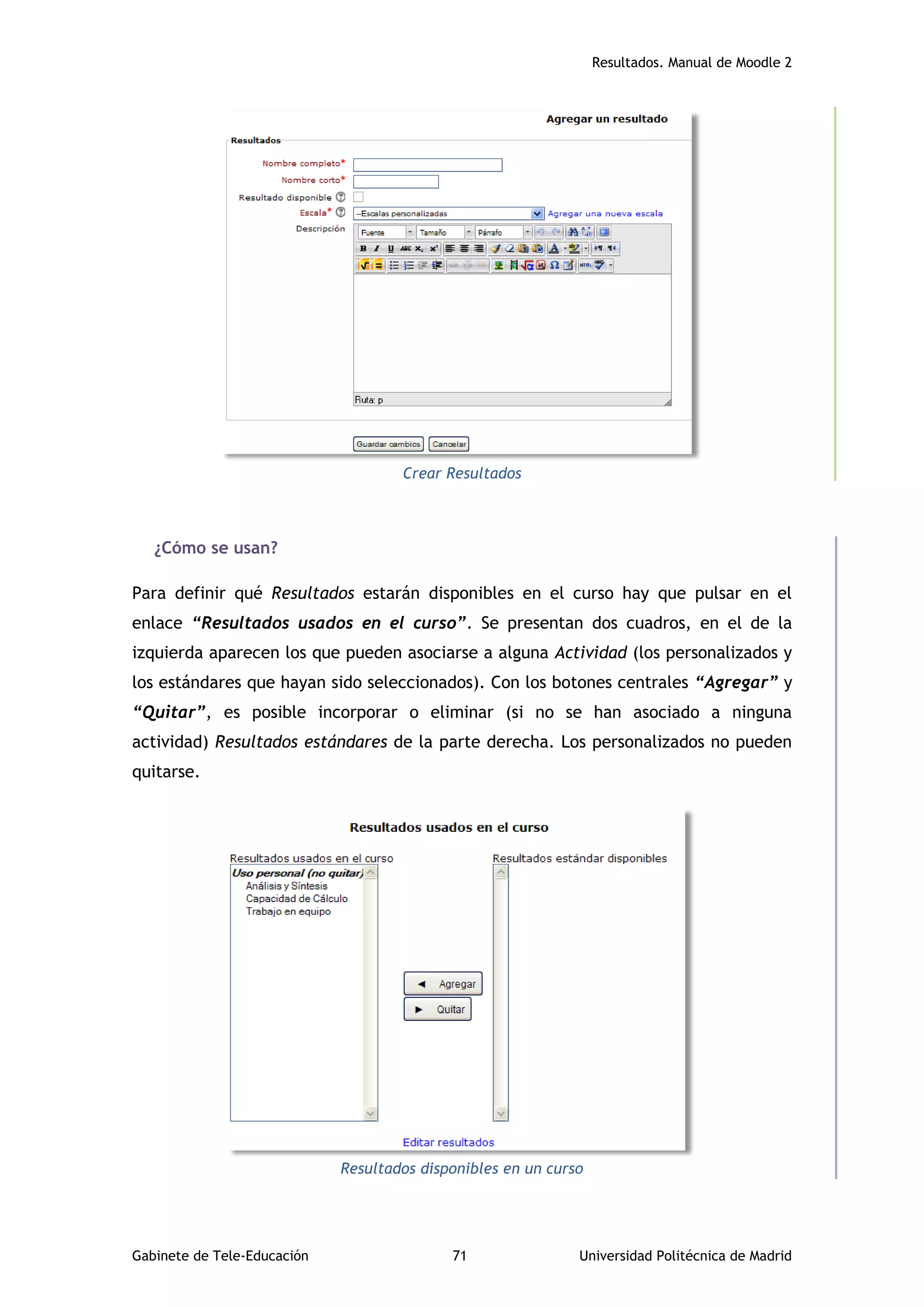 Resultados. Manual de Moodle 2
Gabinete de Tele-Educación 71 Universidad Politécnica de Madrid
Crear Resultados
¿Cómo se usan?
Para definir qué Resultados estarán disponibles en el curso hay que pulsar en el
enlace “Resultados usados en el curso”. Se presentan dos cuadros, en el de la
izquierda aparecen los que pueden asociarse a alguna Actividad (los personalizados y
los estándares que hayan sido seleccionados). Con los botones centrales “Agregar” y
“Quitar”, es posible incorporar o eliminar (si no se han asociado a ninguna
actividad) Resultados estándares de la parte derecha. Los personalizados no pueden
quitarse.
Resultados disponibles en un curso
 