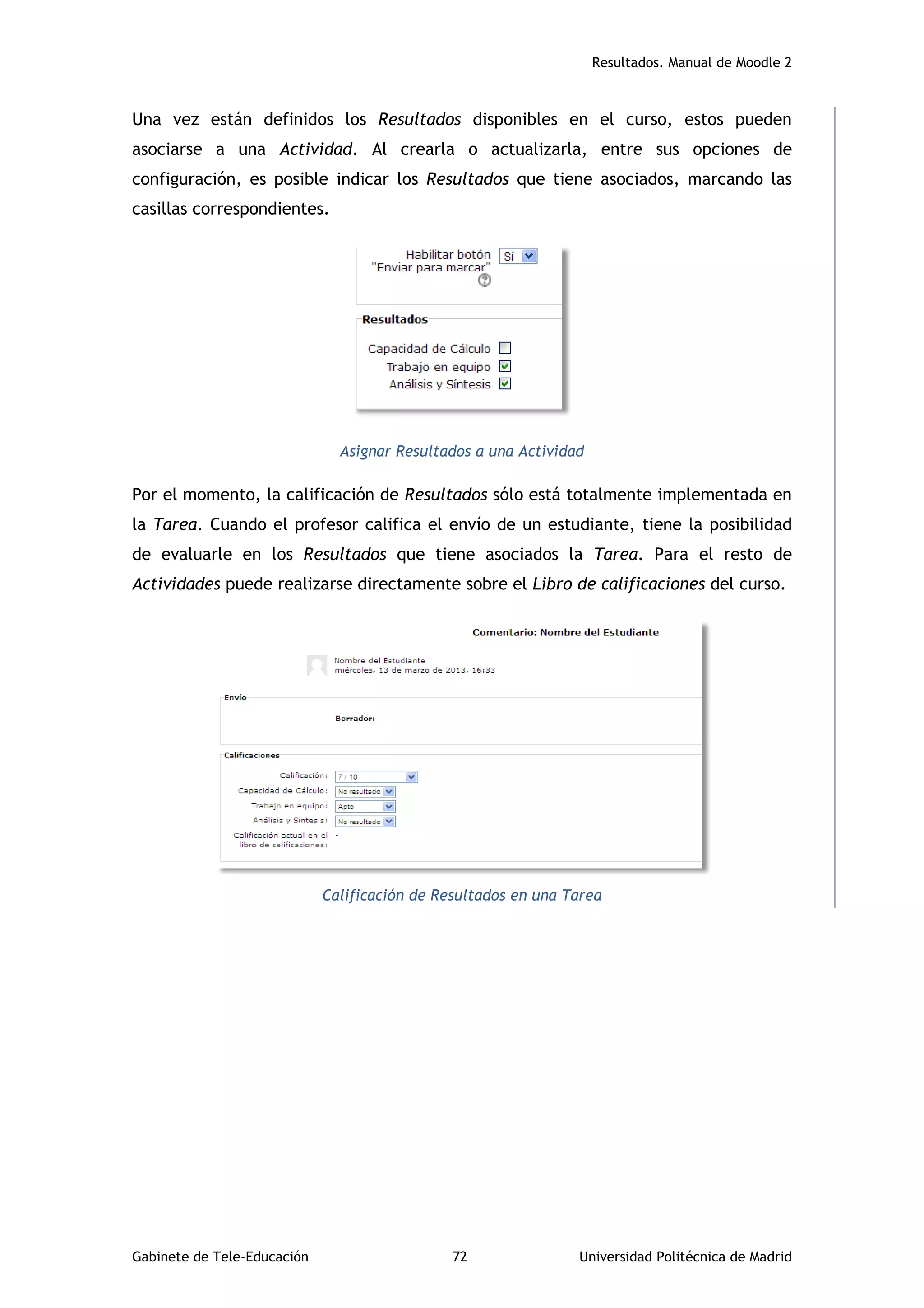 Resultados. Manual de Moodle 2
Gabinete de Tele-Educación 72 Universidad Politécnica de Madrid
Una vez están definidos los Resultados disponibles en el curso, estos pueden
asociarse a una Actividad. Al crearla o actualizarla, entre sus opciones de
configuración, es posible indicar los Resultados que tiene asociados, marcando las
casillas correspondientes.
Asignar Resultados a una Actividad
Por el momento, la calificación de Resultados sólo está totalmente implementada en
la Tarea. Cuando el profesor califica el envío de un estudiante, tiene la posibilidad
de evaluarle en los Resultados que tiene asociados la Tarea. Para el resto de
Actividades puede realizarse directamente sobre el Libro de calificaciones del curso.
Calificación de Resultados en una Tarea
 