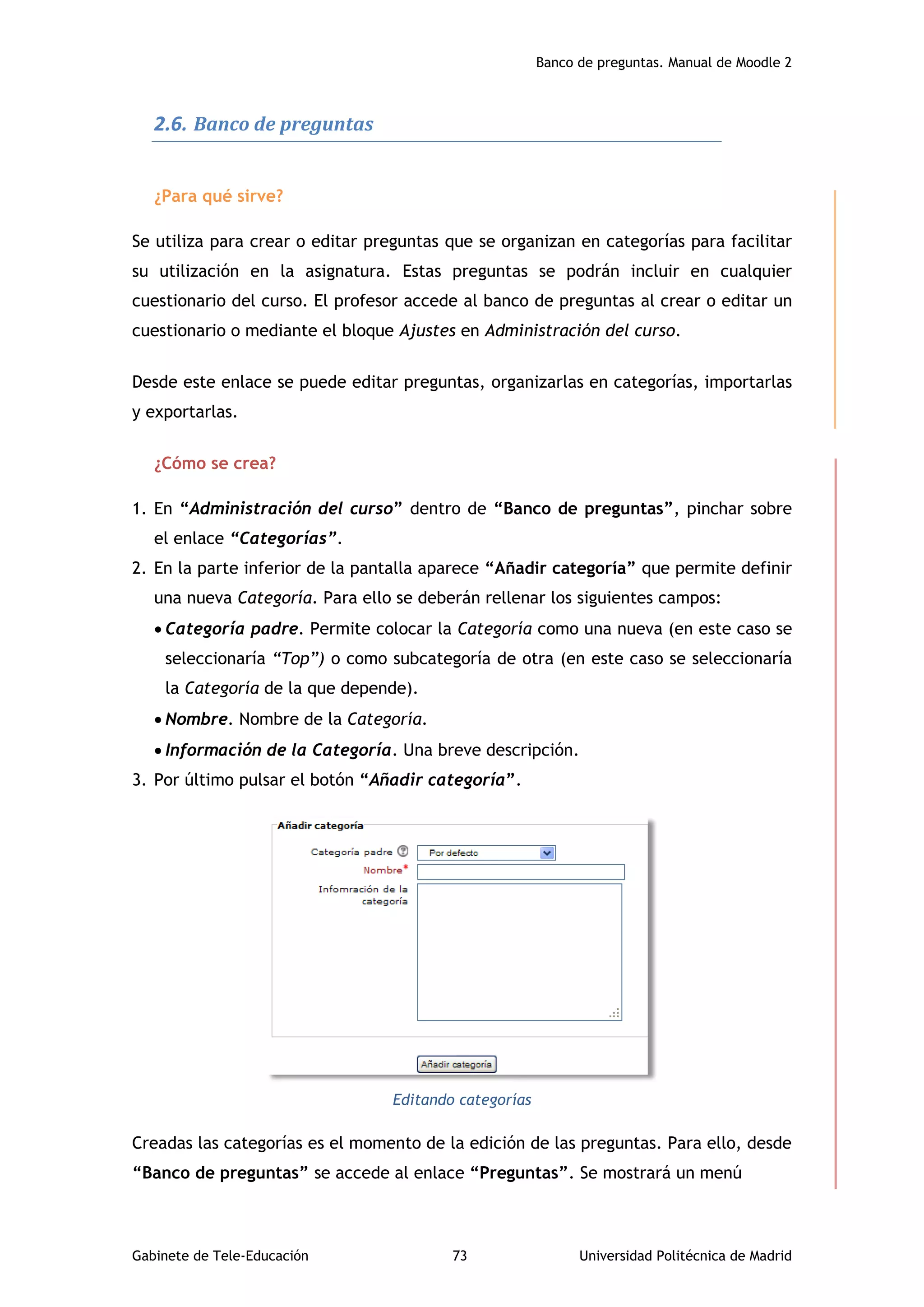 Banco de preguntas. Manual de Moodle 2
Gabinete de Tele-Educación 73 Universidad Politécnica de Madrid
2.6. Banco de preguntas
¿Para qué sirve?
Se utiliza para crear o editar preguntas que se organizan en categorías para facilitar
su utilización en la asignatura. Estas preguntas se podrán incluir en cualquier
cuestionario del curso. El profesor accede al banco de preguntas al crear o editar un
cuestionario o mediante el bloque Ajustes en Administración del curso.
Desde este enlace se puede editar preguntas, organizarlas en categorías, importarlas
y exportarlas.
¿Cómo se crea?
1. En “Administración del curso” dentro de “Banco de preguntas”, pinchar sobre
el enlace “Categorías”.
2. En la parte inferior de la pantalla aparece “Añadir categoría” que permite definir
una nueva Categoría. Para ello se deberán rellenar los siguientes campos:
 Categoría padre. Permite colocar la Categoría como una nueva (en este caso se
seleccionaría “Top”) o como subcategoría de otra (en este caso se seleccionaría
la Categoría de la que depende).
 Nombre. Nombre de la Categoría.
 Información de la Categoría. Una breve descripción.
3. Por último pulsar el botón “Añadir categoría”.
Editando categorías
Creadas las categorías es el momento de la edición de las preguntas. Para ello, desde
“Banco de preguntas” se accede al enlace “Preguntas”. Se mostrará un menú
 
