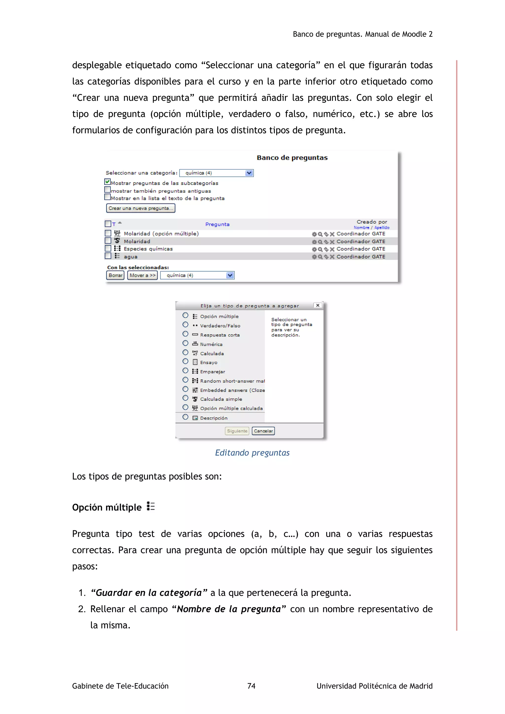 Banco de preguntas. Manual de Moodle 2
Gabinete de Tele-Educación 74 Universidad Politécnica de Madrid
desplegable etiquetado como “Seleccionar una categoría” en el que figurarán todas
las categorías disponibles para el curso y en la parte inferior otro etiquetado como
“Crear una nueva pregunta” que permitirá añadir las preguntas. Con solo elegir el
tipo de pregunta (opción múltiple, verdadero o falso, numérico, etc.) se abre los
formularios de configuración para los distintos tipos de pregunta.
Editando preguntas
Los tipos de preguntas posibles son:
Opción múltiple
Pregunta tipo test de varias opciones (a, b, c…) con una o varias respuestas
correctas. Para crear una pregunta de opción múltiple hay que seguir los siguientes
pasos:
1. “Guardar en la categoría” a la que pertenecerá la pregunta.
2. Rellenar el campo “Nombre de la pregunta” con un nombre representativo de
la misma.
 