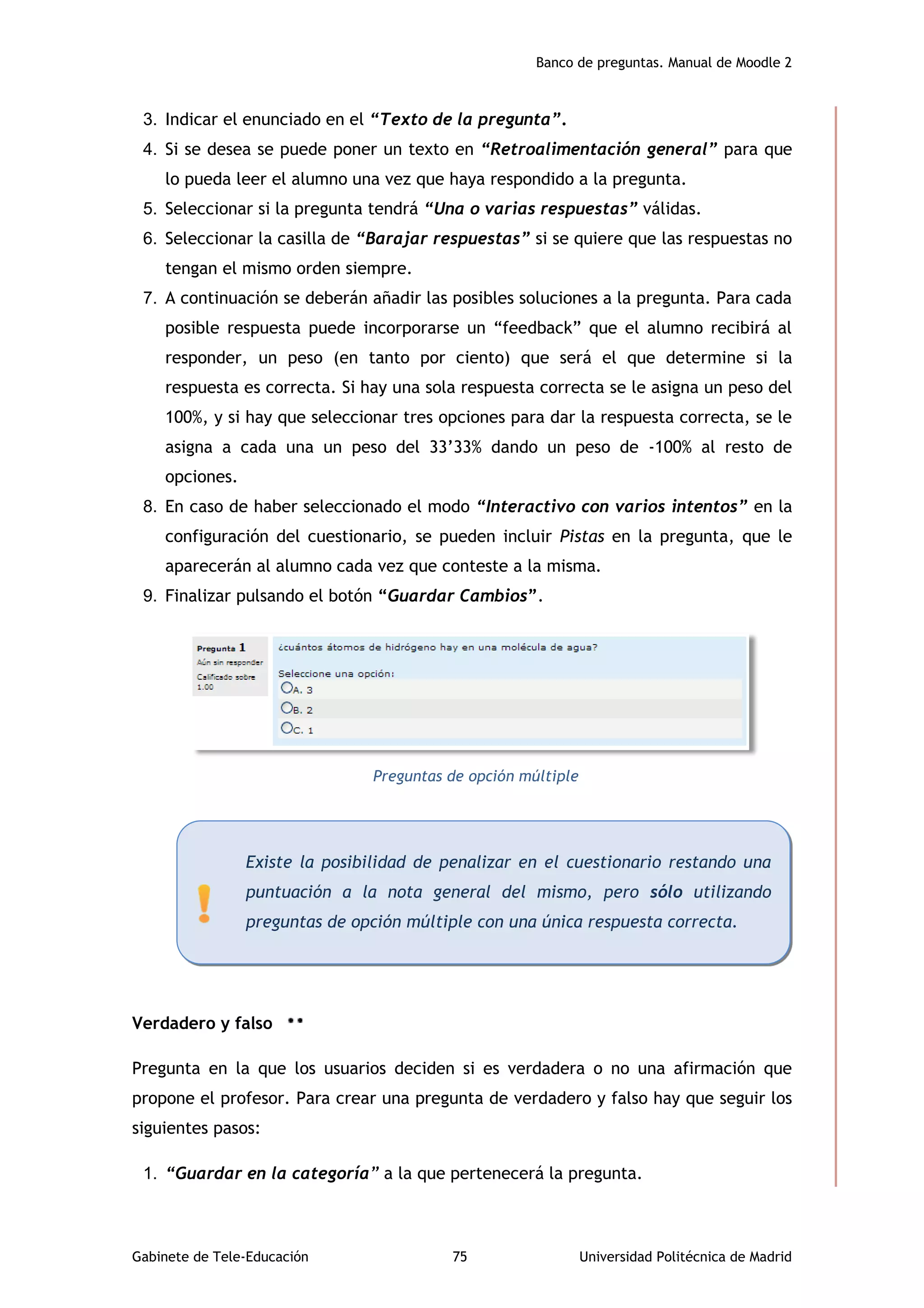 Banco de preguntas. Manual de Moodle 2
Gabinete de Tele-Educación 75 Universidad Politécnica de Madrid
3. Indicar el enunciado en el “Texto de la pregunta”.
4. Si se desea se puede poner un texto en “Retroalimentación general” para que
lo pueda leer el alumno una vez que haya respondido a la pregunta.
5. Seleccionar si la pregunta tendrá “Una o varias respuestas” válidas.
6. Seleccionar la casilla de “Barajar respuestas” si se quiere que las respuestas no
tengan el mismo orden siempre.
7. A continuación se deberán añadir las posibles soluciones a la pregunta. Para cada
posible respuesta puede incorporarse un “feedback” que el alumno recibirá al
responder, un peso (en tanto por ciento) que será el que determine si la
respuesta es correcta. Si hay una sola respuesta correcta se le asigna un peso del
100%, y si hay que seleccionar tres opciones para dar la respuesta correcta, se le
asigna a cada una un peso del 33’33% dando un peso de -100% al resto de
opciones.
8. En caso de haber seleccionado el modo “Interactivo con varios intentos” en la
configuración del cuestionario, se pueden incluir Pistas en la pregunta, que le
aparecerán al alumno cada vez que conteste a la misma.
9. Finalizar pulsando el botón “Guardar Cambios”.
Preguntas de opción múltiple
Verdadero y falso
Pregunta en la que los usuarios deciden si es verdadera o no una afirmación que
propone el profesor. Para crear una pregunta de verdadero y falso hay que seguir los
siguientes pasos:
1. “Guardar en la categoría” a la que pertenecerá la pregunta.
Existe la posibilidad de penalizar en el cuestionario restando una
puntuación a la nota general del mismo, pero sólo utilizando
preguntas de opción múltiple con una única respuesta correcta.
 
