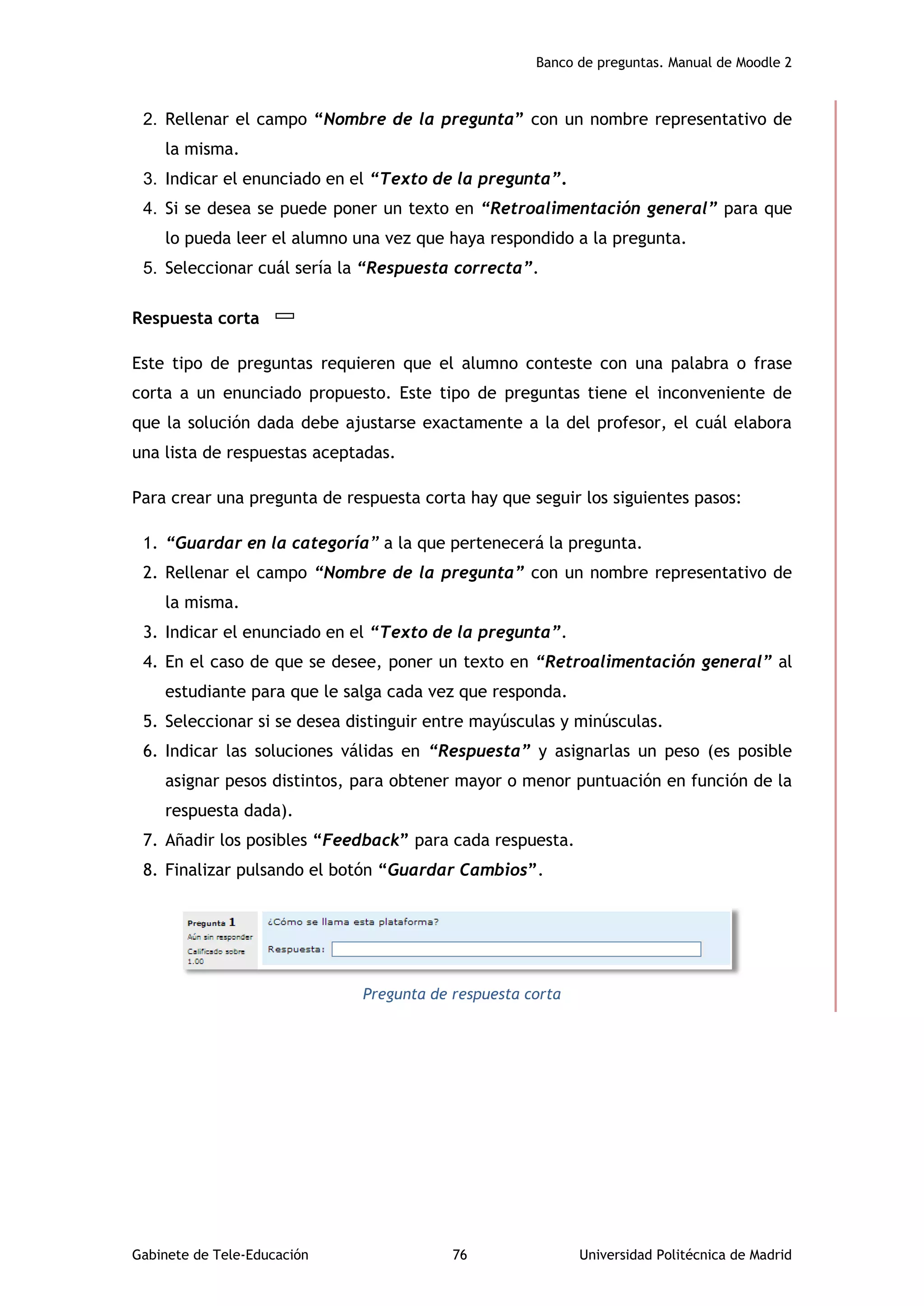 Banco de preguntas. Manual de Moodle 2
Gabinete de Tele-Educación 76 Universidad Politécnica de Madrid
2. Rellenar el campo “Nombre de la pregunta” con un nombre representativo de
la misma.
3. Indicar el enunciado en el “Texto de la pregunta”.
4. Si se desea se puede poner un texto en “Retroalimentación general” para que
lo pueda leer el alumno una vez que haya respondido a la pregunta.
5. Seleccionar cuál sería la “Respuesta correcta”.
Respuesta corta
Este tipo de preguntas requieren que el alumno conteste con una palabra o frase
corta a un enunciado propuesto. Este tipo de preguntas tiene el inconveniente de
que la solución dada debe ajustarse exactamente a la del profesor, el cuál elabora
una lista de respuestas aceptadas.
Para crear una pregunta de respuesta corta hay que seguir los siguientes pasos:
1. “Guardar en la categoría” a la que pertenecerá la pregunta.
2. Rellenar el campo “Nombre de la pregunta” con un nombre representativo de
la misma.
3. Indicar el enunciado en el “Texto de la pregunta”.
4. En el caso de que se desee, poner un texto en “Retroalimentación general” al
estudiante para que le salga cada vez que responda.
5. Seleccionar si se desea distinguir entre mayúsculas y minúsculas.
6. Indicar las soluciones válidas en “Respuesta” y asignarlas un peso (es posible
asignar pesos distintos, para obtener mayor o menor puntuación en función de la
respuesta dada).
7. Añadir los posibles “Feedback” para cada respuesta.
8. Finalizar pulsando el botón “Guardar Cambios”.
Pregunta de respuesta corta
 