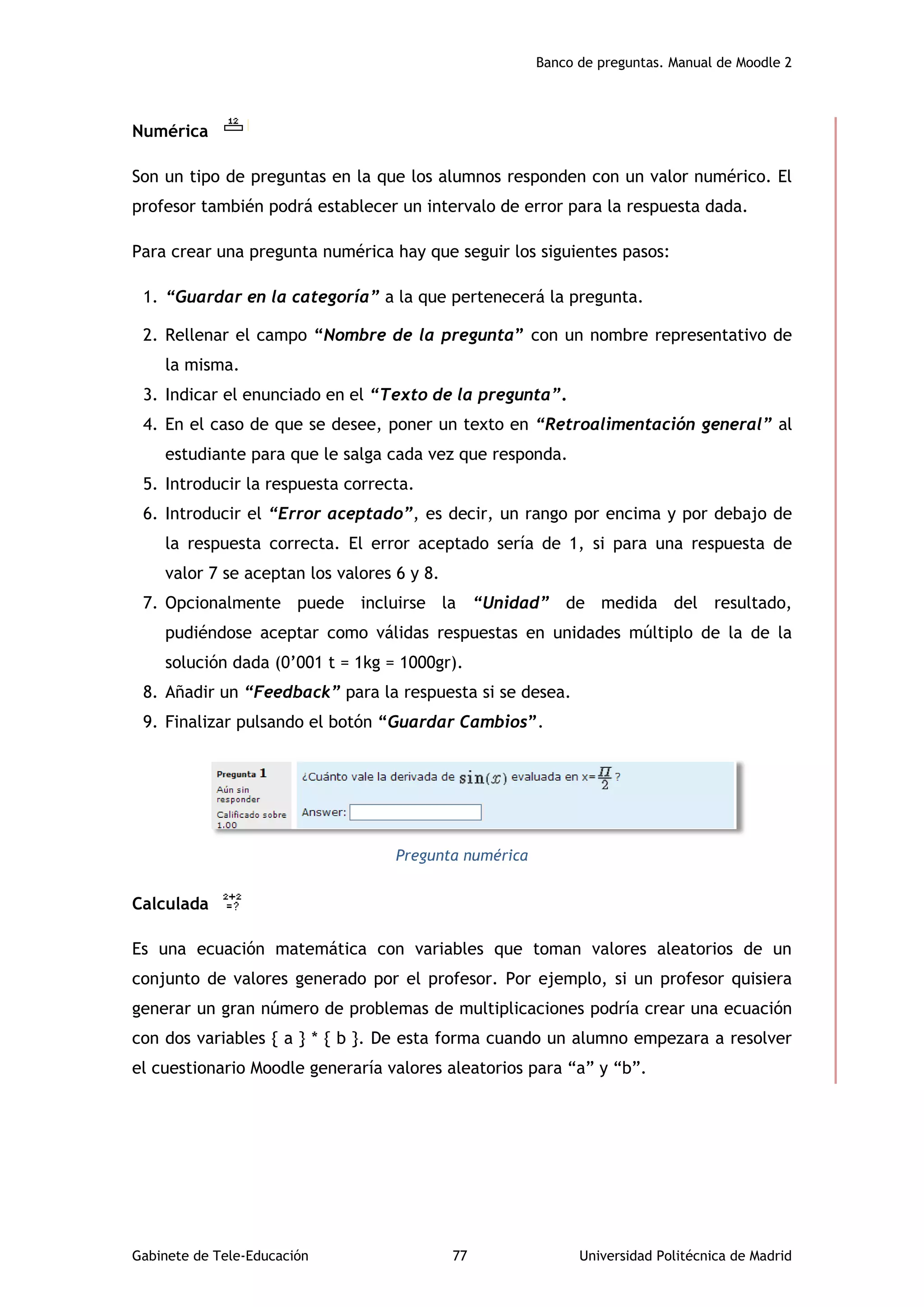 Banco de preguntas. Manual de Moodle 2
Gabinete de Tele-Educación 77 Universidad Politécnica de Madrid
Numérica
Son un tipo de preguntas en la que los alumnos responden con un valor numérico. El
profesor también podrá establecer un intervalo de error para la respuesta dada.
Para crear una pregunta numérica hay que seguir los siguientes pasos:
1. “Guardar en la categoría” a la que pertenecerá la pregunta.
2. Rellenar el campo “Nombre de la pregunta” con un nombre representativo de
la misma.
3. Indicar el enunciado en el “Texto de la pregunta”.
4. En el caso de que se desee, poner un texto en “Retroalimentación general” al
estudiante para que le salga cada vez que responda.
5. Introducir la respuesta correcta.
6. Introducir el “Error aceptado”, es decir, un rango por encima y por debajo de
la respuesta correcta. El error aceptado sería de 1, si para una respuesta de
valor 7 se aceptan los valores 6 y 8.
7. Opcionalmente puede incluirse la “Unidad” de medida del resultado,
pudiéndose aceptar como válidas respuestas en unidades múltiplo de la de la
solución dada (0’001 t = 1kg = 1000gr).
8. Añadir un “Feedback” para la respuesta si se desea.
9. Finalizar pulsando el botón “Guardar Cambios”.
Pregunta numérica
Calculada
Es una ecuación matemática con variables que toman valores aleatorios de un
conjunto de valores generado por el profesor. Por ejemplo, si un profesor quisiera
generar un gran número de problemas de multiplicaciones podría crear una ecuación
con dos variables { a } * { b }. De esta forma cuando un alumno empezara a resolver
el cuestionario Moodle generaría valores aleatorios para “a” y “b”.
 