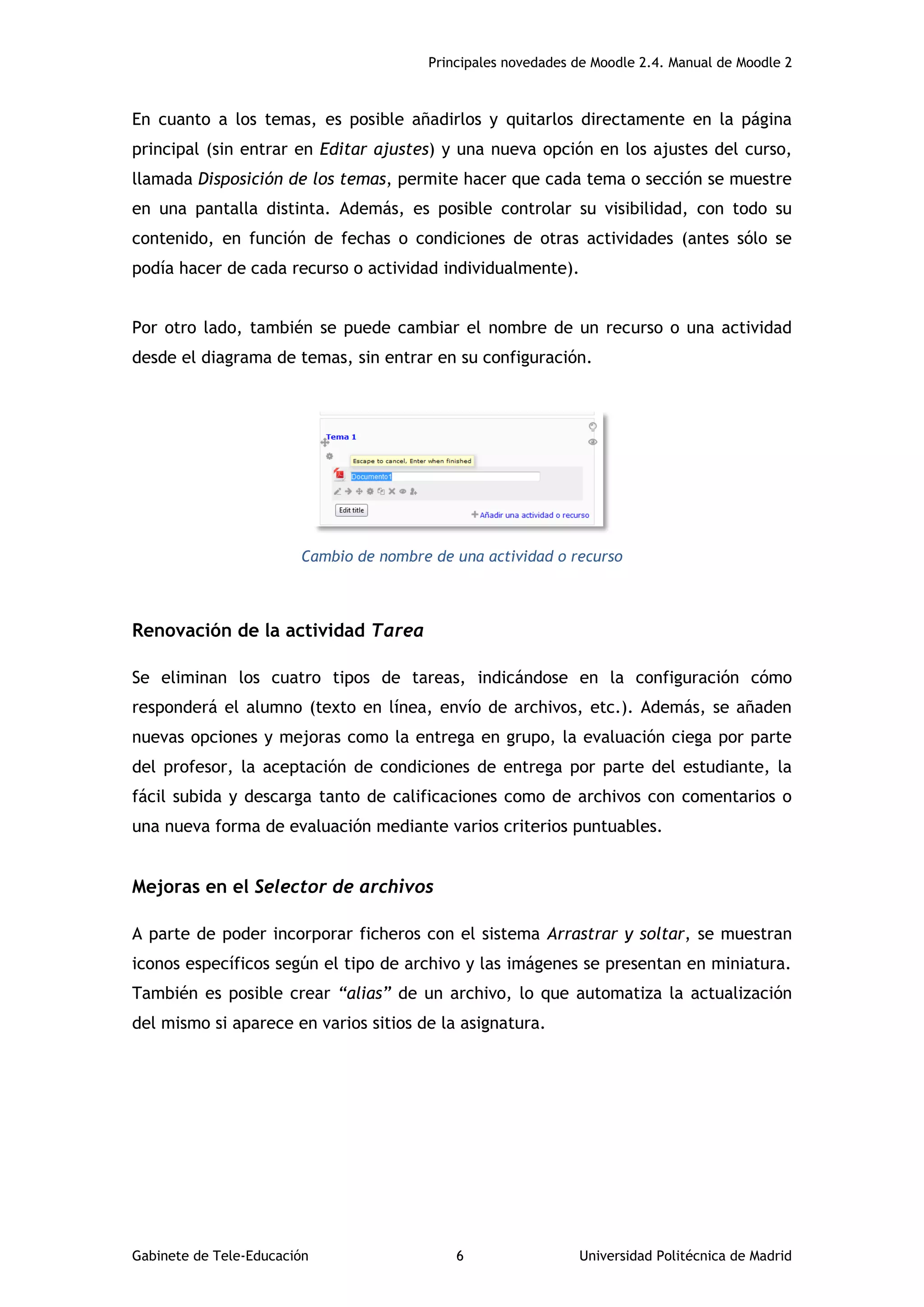 Principales novedades de Moodle 2.4. Manual de Moodle 2
Gabinete de Tele-Educación 6 Universidad Politécnica de Madrid
En cuanto a los temas, es posible añadirlos y quitarlos directamente en la página
principal (sin entrar en Editar ajustes) y una nueva opción en los ajustes del curso,
llamada Disposición de los temas, permite hacer que cada tema o sección se muestre
en una pantalla distinta. Además, es posible controlar su visibilidad, con todo su
contenido, en función de fechas o condiciones de otras actividades (antes sólo se
podía hacer de cada recurso o actividad individualmente).
Por otro lado, también se puede cambiar el nombre de un recurso o una actividad
desde el diagrama de temas, sin entrar en su configuración.
Cambio de nombre de una actividad o recurso
Renovación de la actividad Tarea
Se eliminan los cuatro tipos de tareas, indicándose en la configuración cómo
responderá el alumno (texto en línea, envío de archivos, etc.). Además, se añaden
nuevas opciones y mejoras como la entrega en grupo, la evaluación ciega por parte
del profesor, la aceptación de condiciones de entrega por parte del estudiante, la
fácil subida y descarga tanto de calificaciones como de archivos con comentarios o
una nueva forma de evaluación mediante varios criterios puntuables.
Mejoras en el Selector de archivos
A parte de poder incorporar ficheros con el sistema Arrastrar y soltar, se muestran
iconos específicos según el tipo de archivo y las imágenes se presentan en miniatura.
También es posible crear “alias” de un archivo, lo que automatiza la actualización
del mismo si aparece en varios sitios de la asignatura.
 