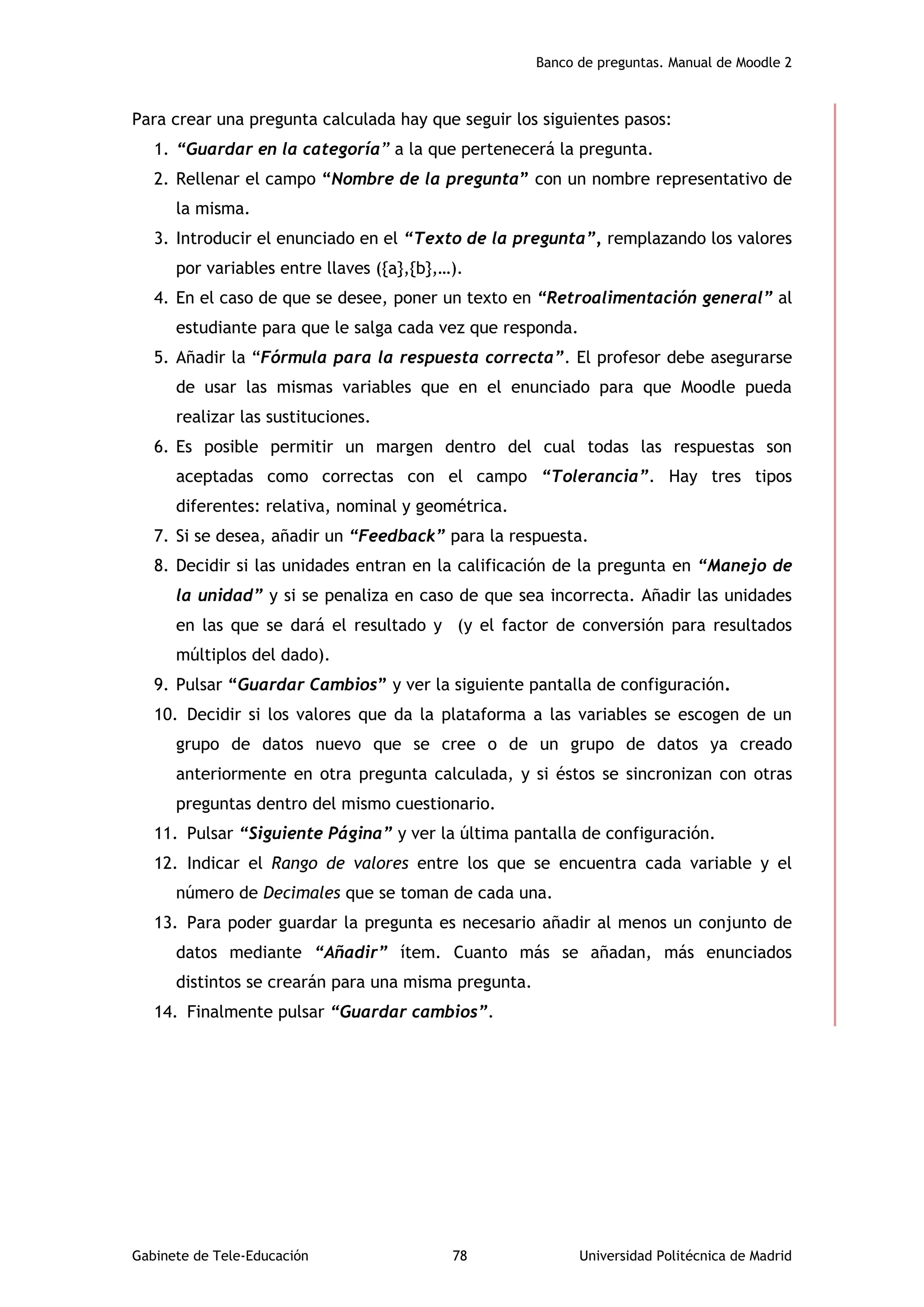 Banco de preguntas. Manual de Moodle 2
Gabinete de Tele-Educación 78 Universidad Politécnica de Madrid
Para crear una pregunta calculada hay que seguir los siguientes pasos:
1. “Guardar en la categoría” a la que pertenecerá la pregunta.
2. Rellenar el campo “Nombre de la pregunta” con un nombre representativo de
la misma.
3. Introducir el enunciado en el “Texto de la pregunta”, remplazando los valores
por variables entre llaves ({a},{b},…).
4. En el caso de que se desee, poner un texto en “Retroalimentación general” al
estudiante para que le salga cada vez que responda.
5. Añadir la “Fórmula para la respuesta correcta”. El profesor debe asegurarse
de usar las mismas variables que en el enunciado para que Moodle pueda
realizar las sustituciones.
6. Es posible permitir un margen dentro del cual todas las respuestas son
aceptadas como correctas con el campo “Tolerancia”. Hay tres tipos
diferentes: relativa, nominal y geométrica.
7. Si se desea, añadir un “Feedback” para la respuesta.
8. Decidir si las unidades entran en la calificación de la pregunta en “Manejo de
la unidad” y si se penaliza en caso de que sea incorrecta. Añadir las unidades
en las que se dará el resultado y (y el factor de conversión para resultados
múltiplos del dado).
9. Pulsar “Guardar Cambios” y ver la siguiente pantalla de configuración.
10. Decidir si los valores que da la plataforma a las variables se escogen de un
grupo de datos nuevo que se cree o de un grupo de datos ya creado
anteriormente en otra pregunta calculada, y si éstos se sincronizan con otras
preguntas dentro del mismo cuestionario.
11. Pulsar “Siguiente Página” y ver la última pantalla de configuración.
12. Indicar el Rango de valores entre los que se encuentra cada variable y el
número de Decimales que se toman de cada una.
13. Para poder guardar la pregunta es necesario añadir al menos un conjunto de
datos mediante “Añadir” ítem. Cuanto más se añadan, más enunciados
distintos se crearán para una misma pregunta.
14. Finalmente pulsar “Guardar cambios”.
 