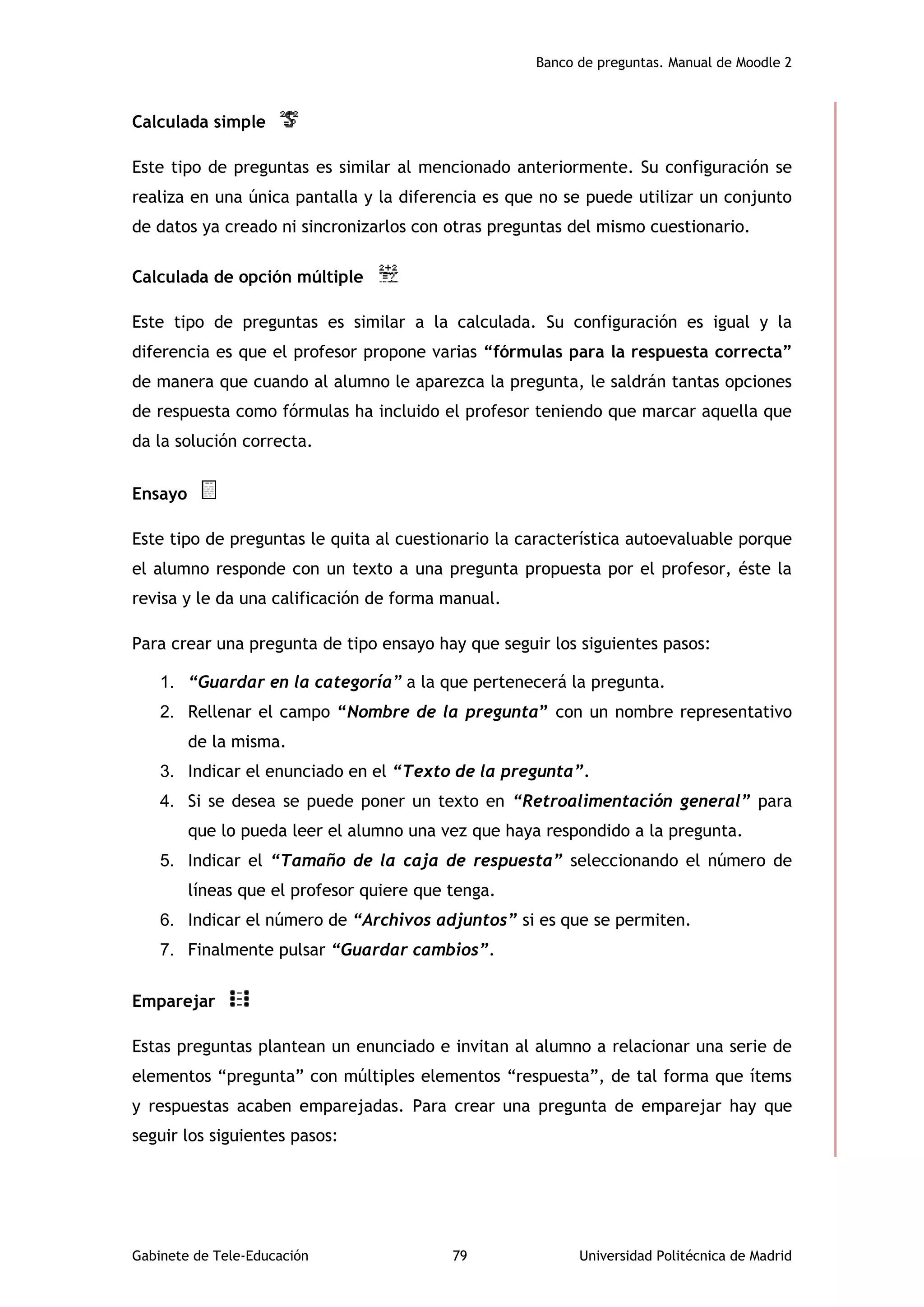 Banco de preguntas. Manual de Moodle 2
Gabinete de Tele-Educación 79 Universidad Politécnica de Madrid
Calculada simple
Este tipo de preguntas es similar al mencionado anteriormente. Su configuración se
realiza en una única pantalla y la diferencia es que no se puede utilizar un conjunto
de datos ya creado ni sincronizarlos con otras preguntas del mismo cuestionario.
Calculada de opción múltiple
Este tipo de preguntas es similar a la calculada. Su configuración es igual y la
diferencia es que el profesor propone varias “fórmulas para la respuesta correcta”
de manera que cuando al alumno le aparezca la pregunta, le saldrán tantas opciones
de respuesta como fórmulas ha incluido el profesor teniendo que marcar aquella que
da la solución correcta.
Ensayo
Este tipo de preguntas le quita al cuestionario la característica autoevaluable porque
el alumno responde con un texto a una pregunta propuesta por el profesor, éste la
revisa y le da una calificación de forma manual.
Para crear una pregunta de tipo ensayo hay que seguir los siguientes pasos:
1. “Guardar en la categoría” a la que pertenecerá la pregunta.
2. Rellenar el campo “Nombre de la pregunta” con un nombre representativo
de la misma.
3. Indicar el enunciado en el “Texto de la pregunta”.
4. Si se desea se puede poner un texto en “Retroalimentación general” para
que lo pueda leer el alumno una vez que haya respondido a la pregunta.
5. Indicar el “Tamaño de la caja de respuesta” seleccionando el número de
líneas que el profesor quiere que tenga.
6. Indicar el número de “Archivos adjuntos” si es que se permiten.
7. Finalmente pulsar “Guardar cambios”.
Emparejar
Estas preguntas plantean un enunciado e invitan al alumno a relacionar una serie de
elementos “pregunta” con múltiples elementos “respuesta”, de tal forma que ítems
y respuestas acaben emparejadas. Para crear una pregunta de emparejar hay que
seguir los siguientes pasos:
 