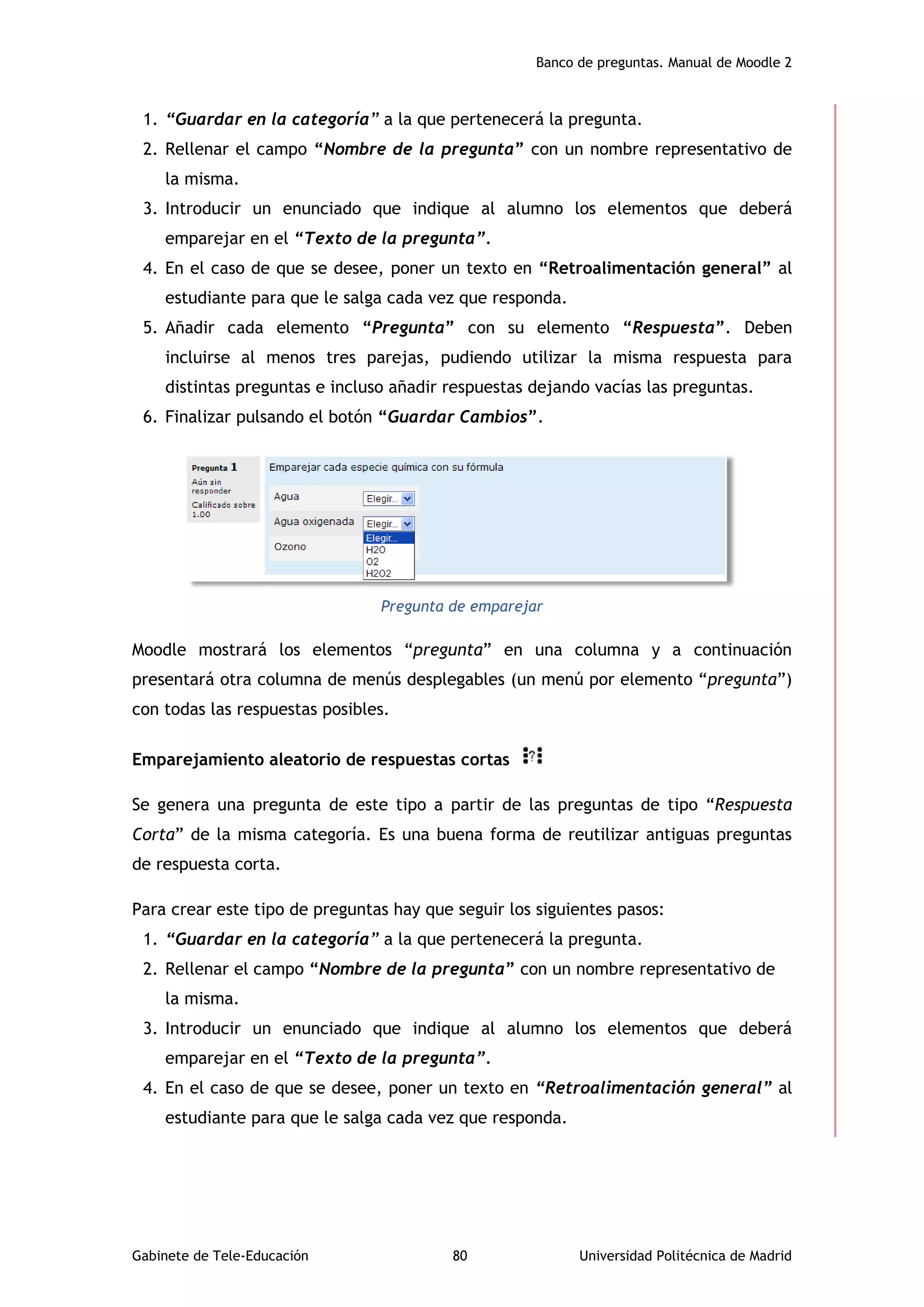 Banco de preguntas. Manual de Moodle 2
Gabinete de Tele-Educación 80 Universidad Politécnica de Madrid
1. “Guardar en la categoría” a la que pertenecerá la pregunta.
2. Rellenar el campo “Nombre de la pregunta” con un nombre representativo de
la misma.
3. Introducir un enunciado que indique al alumno los elementos que deberá
emparejar en el “Texto de la pregunta”.
4. En el caso de que se desee, poner un texto en “Retroalimentación general” al
estudiante para que le salga cada vez que responda.
5. Añadir cada elemento “Pregunta” con su elemento “Respuesta”. Deben
incluirse al menos tres parejas, pudiendo utilizar la misma respuesta para
distintas preguntas e incluso añadir respuestas dejando vacías las preguntas.
6. Finalizar pulsando el botón “Guardar Cambios”.
Pregunta de emparejar
Moodle mostrará los elementos “pregunta” en una columna y a continuación
presentará otra columna de menús desplegables (un menú por elemento “pregunta”)
con todas las respuestas posibles.
Emparejamiento aleatorio de respuestas cortas
Se genera una pregunta de este tipo a partir de las preguntas de tipo “Respuesta
Corta” de la misma categoría. Es una buena forma de reutilizar antiguas preguntas
de respuesta corta.
Para crear este tipo de preguntas hay que seguir los siguientes pasos:
1. “Guardar en la categoría” a la que pertenecerá la pregunta.
2. Rellenar el campo “Nombre de la pregunta” con un nombre representativo de
la misma.
3. Introducir un enunciado que indique al alumno los elementos que deberá
emparejar en el “Texto de la pregunta”.
4. En el caso de que se desee, poner un texto en “Retroalimentación general” al
estudiante para que le salga cada vez que responda.
 