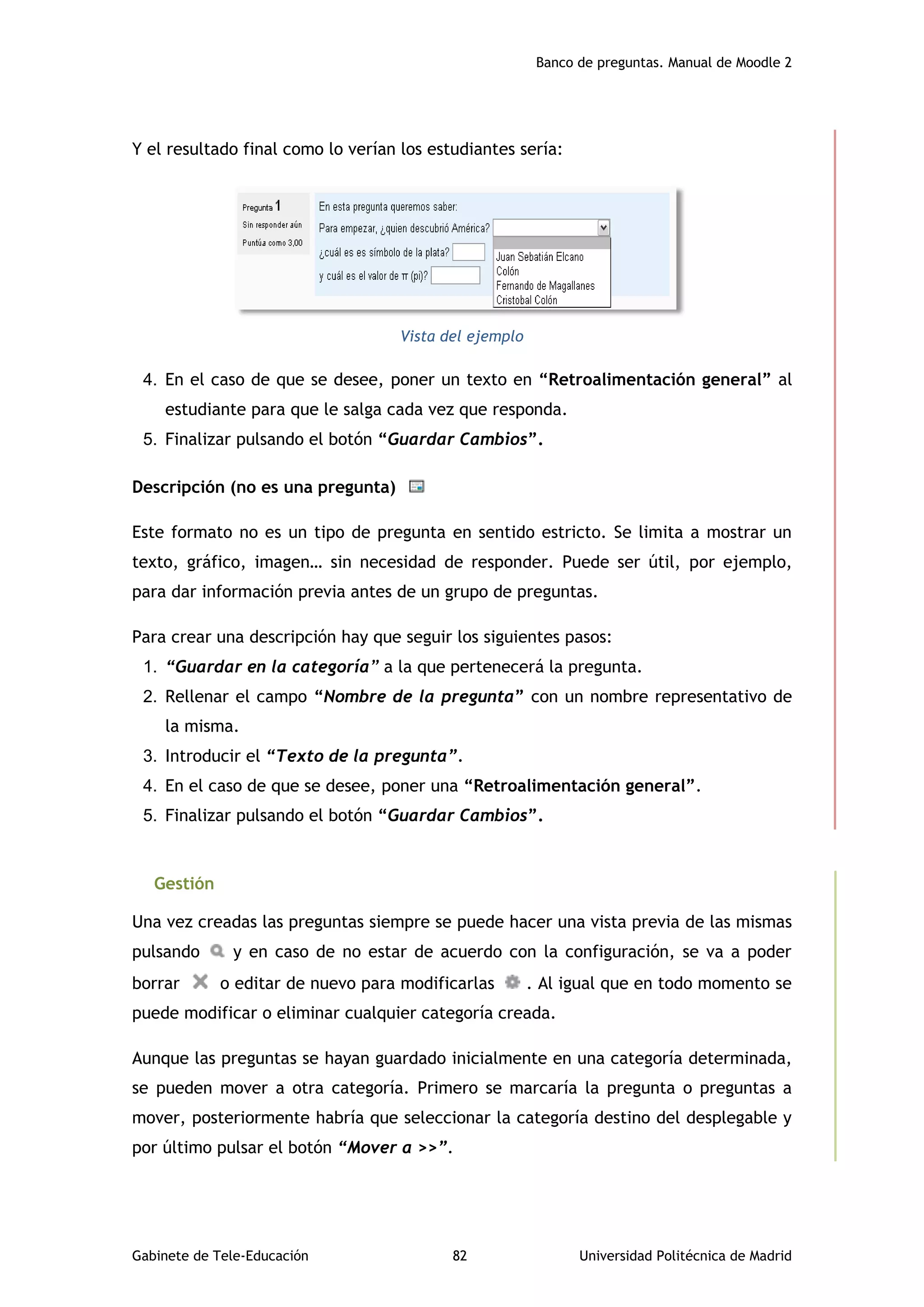 Banco de preguntas. Manual de Moodle 2
Gabinete de Tele-Educación 82 Universidad Politécnica de Madrid
Y el resultado final como lo verían los estudiantes sería:
Vista del ejemplo
4. En el caso de que se desee, poner un texto en “Retroalimentación general” al
estudiante para que le salga cada vez que responda.
5. Finalizar pulsando el botón “Guardar Cambios”.
Descripción (no es una pregunta)
Este formato no es un tipo de pregunta en sentido estricto. Se limita a mostrar un
texto, gráfico, imagen… sin necesidad de responder. Puede ser útil, por ejemplo,
para dar información previa antes de un grupo de preguntas.
Para crear una descripción hay que seguir los siguientes pasos:
1. “Guardar en la categoría” a la que pertenecerá la pregunta.
2. Rellenar el campo “Nombre de la pregunta” con un nombre representativo de
la misma.
3. Introducir el “Texto de la pregunta”.
4. En el caso de que se desee, poner una “Retroalimentación general”.
5. Finalizar pulsando el botón “Guardar Cambios”.
Gestión
Una vez creadas las preguntas siempre se puede hacer una vista previa de las mismas
pulsando y en caso de no estar de acuerdo con la configuración, se va a poder
borrar o editar de nuevo para modificarlas . Al igual que en todo momento se
puede modificar o eliminar cualquier categoría creada.
Aunque las preguntas se hayan guardado inicialmente en una categoría determinada,
se pueden mover a otra categoría. Primero se marcaría la pregunta o preguntas a
mover, posteriormente habría que seleccionar la categoría destino del desplegable y
por último pulsar el botón “Mover a >>”.
 