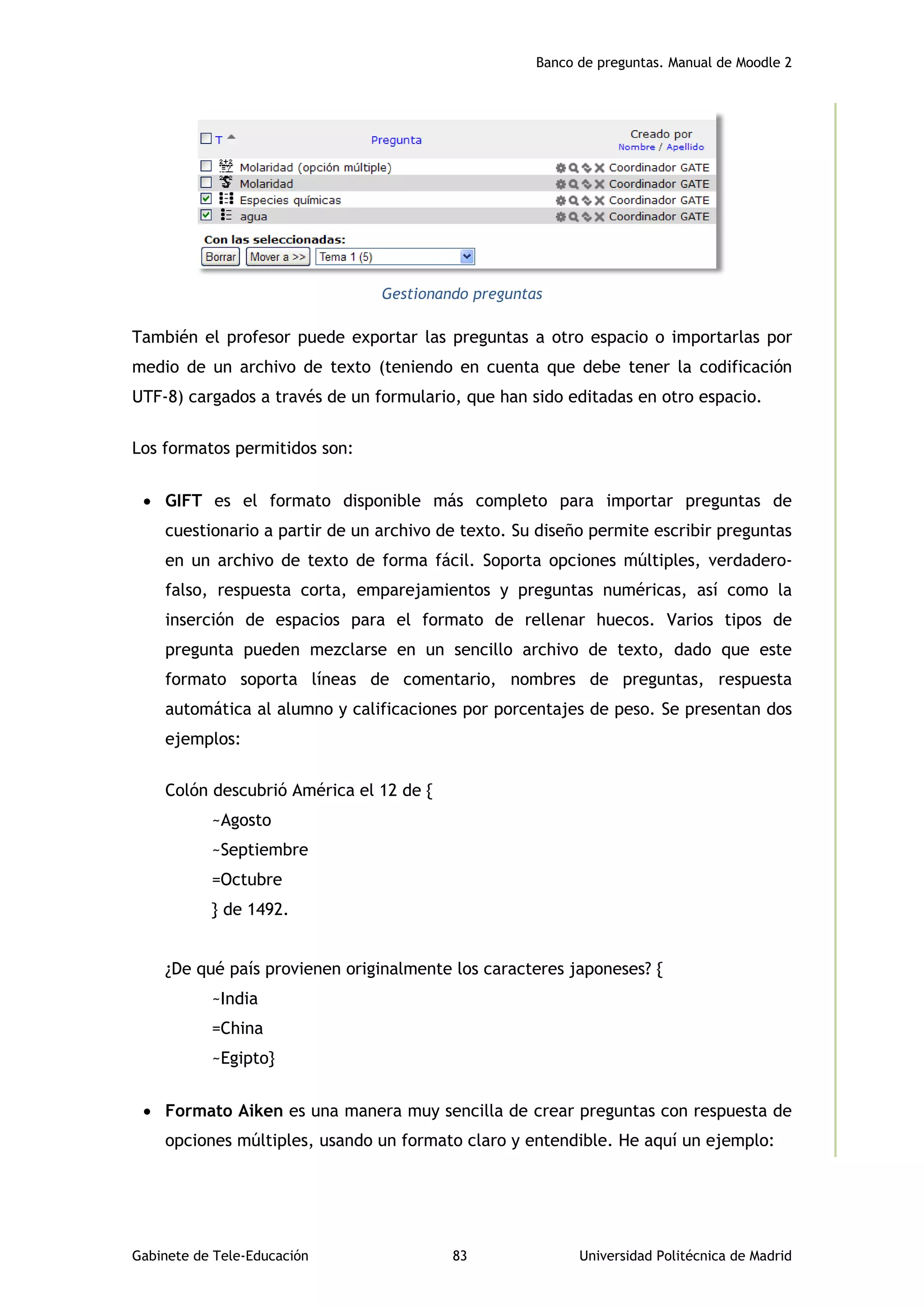 Banco de preguntas. Manual de Moodle 2
Gabinete de Tele-Educación 83 Universidad Politécnica de Madrid
Gestionando preguntas
También el profesor puede exportar las preguntas a otro espacio o importarlas por
medio de un archivo de texto (teniendo en cuenta que debe tener la codificación
UTF-8) cargados a través de un formulario, que han sido editadas en otro espacio.
Los formatos permitidos son:
 GIFT es el formato disponible más completo para importar preguntas de
cuestionario a partir de un archivo de texto. Su diseño permite escribir preguntas
en un archivo de texto de forma fácil. Soporta opciones múltiples, verdadero-
falso, respuesta corta, emparejamientos y preguntas numéricas, así como la
inserción de espacios para el formato de rellenar huecos. Varios tipos de
pregunta pueden mezclarse en un sencillo archivo de texto, dado que este
formato soporta líneas de comentario, nombres de preguntas, respuesta
automática al alumno y calificaciones por porcentajes de peso. Se presentan dos
ejemplos:
Colón descubrió América el 12 de {
~Agosto
~Septiembre
=Octubre
} de 1492.
¿De qué país provienen originalmente los caracteres japoneses? {
~India
=China
~Egipto}
 Formato Aiken es una manera muy sencilla de crear preguntas con respuesta de
opciones múltiples, usando un formato claro y entendible. He aquí un ejemplo:
 