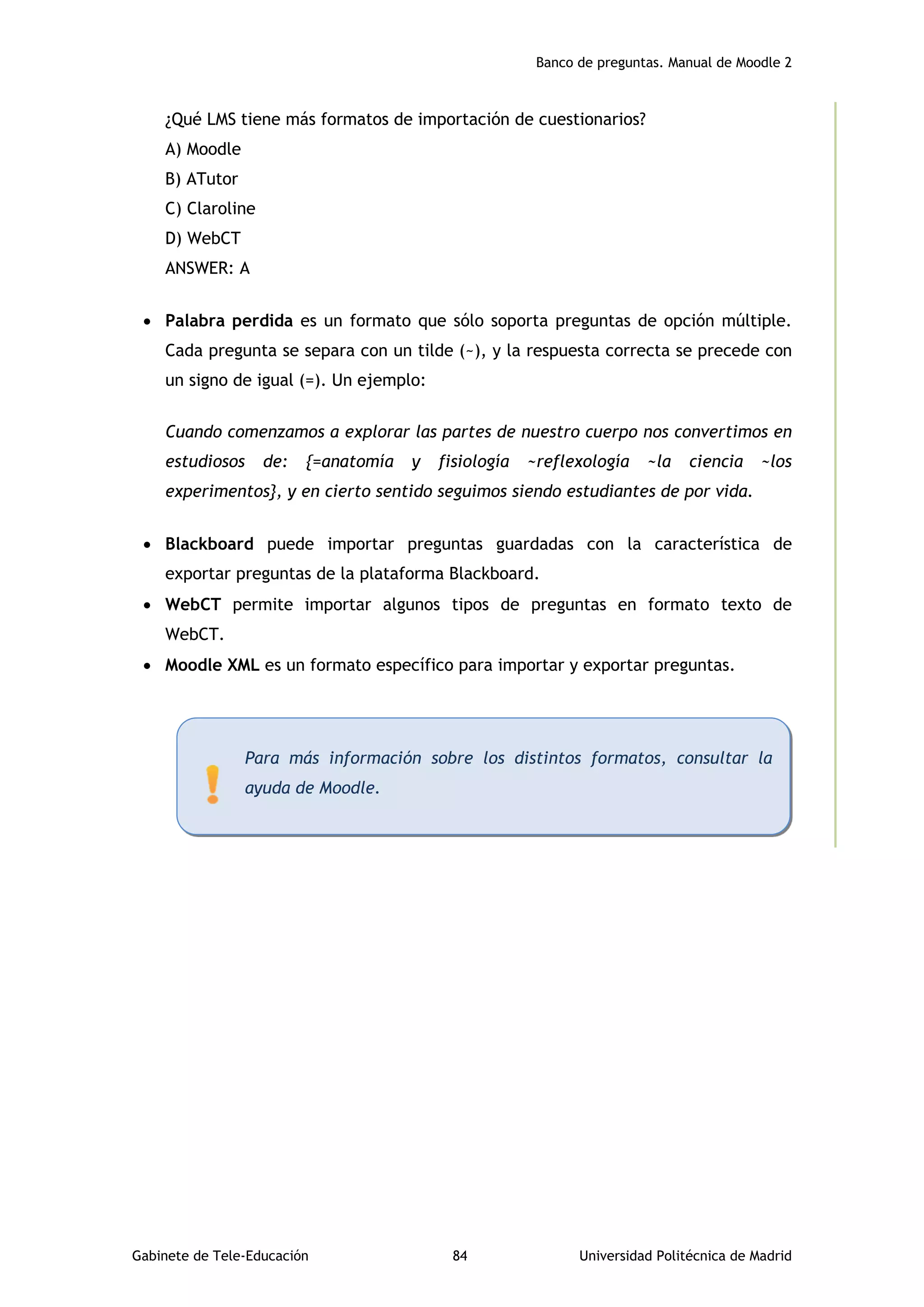 Banco de preguntas. Manual de Moodle 2
Gabinete de Tele-Educación 84 Universidad Politécnica de Madrid
¿Qué LMS tiene más formatos de importación de cuestionarios?
A) Moodle
B) ATutor
C) Claroline
D) WebCT
ANSWER: A
 Palabra perdida es un formato que sólo soporta preguntas de opción múltiple.
Cada pregunta se separa con un tilde (~), y la respuesta correcta se precede con
un signo de igual (=). Un ejemplo:
Cuando comenzamos a explorar las partes de nuestro cuerpo nos convertimos en
estudiosos de: {=anatomía y fisiología ~reflexología ~la ciencia ~los
experimentos}, y en cierto sentido seguimos siendo estudiantes de por vida.
 Blackboard puede importar preguntas guardadas con la característica de
exportar preguntas de la plataforma Blackboard.
 WebCT permite importar algunos tipos de preguntas en formato texto de
WebCT.
 Moodle XML es un formato específico para importar y exportar preguntas.
Para más información sobre los distintos formatos, consultar la
ayuda de Moodle.
 